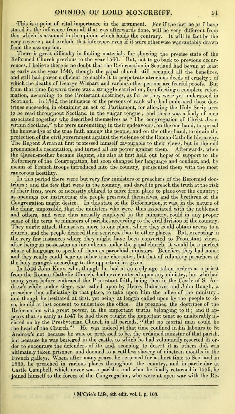 This is a point of vital importance in the argument. For if the fact be as I have stated it, the inference from all that was afterwards done, will be very different from that which is assumed in the opinion which holds the contrary. It will in fact be the very reverse ; and exclude that inference, even if it were otherwise warrantably drawn from the assumption. There is great difficulty in finding materials for showing the precise state of the Reformed Church previous to the year 1560. But, not to go back to previous occur- rences, I believe there is no doubt that the Reformation in Scotland had begun at least as early as the year 1540, though the papal church still occupied all the benefices, and still had power sufficient to enable it to perpetrate atrocious deeds of cruelty; of which the deaths of George Wishart and various other persons are fearful proofs. But from that time forward there was a struggle carried on, for effecting a complete refor- mation, according to the Protestant doctrines, as far as they were yet understood in Scotland. In 1542, .the influence of the persons of rank who had embraced those doc- trines succeeded in obtaining an act of Parliament, for allowing the Holy Scriptures to be read throughout Scotland in the vulgar tongue ; and there was a body of men associated together who described themselves as “ The congregation of Christ Jesus within Scotland,” who were unremitting in their endeavours, on the one hand, to spread the knowledge of the true faith among the people, and on the other hand, to obtain the protection of the civil government against the violence of the Roman Catholic hierarchy. The Regent Arran at first professed himself favourable to their views, but in the end pronounced a recantation, and turned all his power against them. Afterwards, when the Queen-mother became Regent, she also at first held out hopes of support to the Reformers of the Congregation, but soon changed her language and conduct, and, by means of French troops introduced into the country, persecuted them with the most rancorous hostility. In this period there were but very few ministers or preachers of the Reformed doc- trines ; and the few that were in the country, and dared to preach the truth at the risk of their lives, were of necessity obliged to move from place to place over the country; as openings for instructing the people presented themselves, and the brethren of the Congregation might desire. In this state of the Reformation, it was, in the nature of the thing, impossible, that the ministers who were thus associated with the noblemen and others, and were thus actually employed in the ministry, could in any proper sense of the term be ministers of parishes according to the civil division of the country. They might attach themselves more to one place, where they could obtain access to a church, and the people desired their services, than to other places. But, excepting in the very few instances where they might have been converted to Protestant views, after being in possession as incumbents under the papal church, it would be a perfect abuse of language to speak of them as parochial ministers. Benefices they had none; and they really could bear no other true character, but that of voluntary preachers of the holy evangel, according to the opportunities given. In 1546 John Knox, who, though he had at an early age taken orders as a priest from the Roman Catholic Church, had never entered upon any nainistry, but who had many years before embraced the Protestant faith, being then in the Castle of St An- drew’s while under siege, was called upon by Henry Balneaves and John Rough, a preacher then officiating in that place, to take upon him the office of the ministry ; and though he hesitated at first, yet being at length called upon by the people to do so, he did at last consent to undertake the office. He preached the doctrines of the Reformation with great power, in the important truths belonging to it; and it ap- pears that so early as 1547 he had there taught the important tenet so unalterably in- sisted on by the Presbyterian Church in all periods, “ that no mortal man could be the head of the Church.”' He was indeed at that time confined in his labours to St Andrew’s not because he was, or professed to be, the ordained minister of that parish, but because he was besieged in the castle, to which he had voluntarily resorted in or- der to encourage the defenders of it; and, scorning to desert it as others did, was ultimately taken prisoner, and doomed to a ruthless slavery of nineteen months in the French galleys. When, after many years, he returned for a short time to Scotland in 1555, he preached in various places throughout the country, and in particular at Castle Campbell, which never was a parish; and when he finally returned in 1559, he joined himself to the forces of the Congregation, who were at open war with the Re- 1 M'Crie’s Life, 4th edit. vol. i. p. 103.