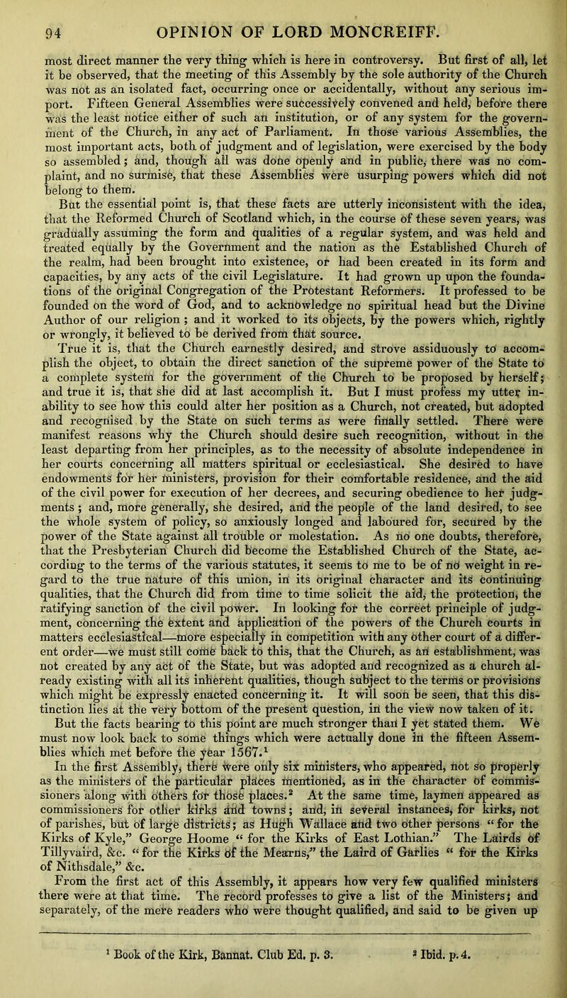 most direct manner the very thing which is here in controversy. But first of all, let it be observed, that the meeting of this Assembly by the sole authority of the Church was not as an isolated fact, occurring once or accidentally, without any serious im- port. Fifteen General Assemblies were successively convened and held, before there was the least notice either of such an institution, or of any system for the govern- ment of the Church, in any act of Parliament. In those various Assemblies, the most important acts, both of judgment and of legislation, were exercised by the body so assembled; and, though all was done openly and in public, there was no com- plaint, and no surmise, that these Assemblies were usurping powers which did not belong to them. But the essential point is, that these facts are utterly inconsistent with the idea, that the Reformed Church of Scotland which, in the course of these seven years, was gradually assuming the form and qualities of a regular system, and was held and treated equally by the Government and the nation as the Established Church of the realm, had been brought into existence, or had been created in its form and capacities, by any acts of the civil Legislature. It had grown up upon the founda- tions of the original Congregation of the Protestant Reformers. It professed to be founded on the word of God, and to acknowledge no spiritual head but the Divine Author of our religion ; and it worked to its objects, by the powers which, rightly or wrongly, it believed to he derived from that source. True it is, that the Church earnestly desired, and strove assiduously to accom- plish the object, to obtain the direct sanction of the supreme power of the State to a complete system for the government of the Church to be proposed by herself; and true it is, that she did at last accomplish it. But I must profess my utter in- ability to see how this could alter her position as a Church, not created, but adopted and recognised by the State on such terms as were finally settled. There were manifest reasons why the Church should desire such recognition, without in the least departing from her principles, as to the necessity of absolute independence in her courts concerning all matters spiritual or ecclesiastical. She desired to have endowments for her ministers, provision for their comfortable residence, and the aid of the civil power for execution of her decrees, and securing obedience to her judg- ments ; and, more generally, she desired, and the people of the land desired, to see the whole system of policy, so anxiously longed and laboured for, secured by the power of the State against all trouble or molestation. As no one doubts, therefore, that the Presbyterian Church did become the Established Church of the State, ac- cording to the terms of the various statutes, it seems to me to he of nd weight in re- gard to the true nature of this union, in its original character and its continuing qualities, that the Church did from time to time solicit the aid, the protection, the ratifying sanction of the civil power. In looking for the correct principle of judg- ment, concerning the extent and application of the powers of the Church courts in matters ecclesiastical—more especially in competition with any other court of a differ- ent order—we must still coffle back to this, that the Church, as an establishment, was not created by any act of the State, but was adopted and recognized as a church al- ready existing with all its inherent qualities, though subject to the terms or provisions which might he expressly enacted concerning it. It will soon be seen, that this dis- tinction lies at the very bottom of the present question, in the view now taken of it. But the facts hearing to this point are much stronger thaii I yet stated them. We must now look back to some things which were actually done in the fifteen Assem- blies which met before the year 1567.1 In the first Assembly* therfe were only six ministers, who appeared, not so properly as the ministers of the particular places riierrtioned, as in the character of commis- sioners along with others for those places.2 At the same time, laymen appeared as commissioners for other kirks and towns; and, in seVeral instances, for kirks, not of parishes, hut of large districts; as Hugh Wallace and two other persons “ for the Kirks of Kyle,” George Hoome “ for the Kirks of East Lothian.” The Lairds of Tillyvaird, &c. “ for the Kirks Of the Mearns,” the Laird of Garlies “ for the Kirks of Nithsdale,” &c. From the first act of this Assembly, it appears how very few qualified ministers there were at that time. The record professes to give a list of the Ministers; and separately, of the mere readers who were thought qualified, and said to be given up