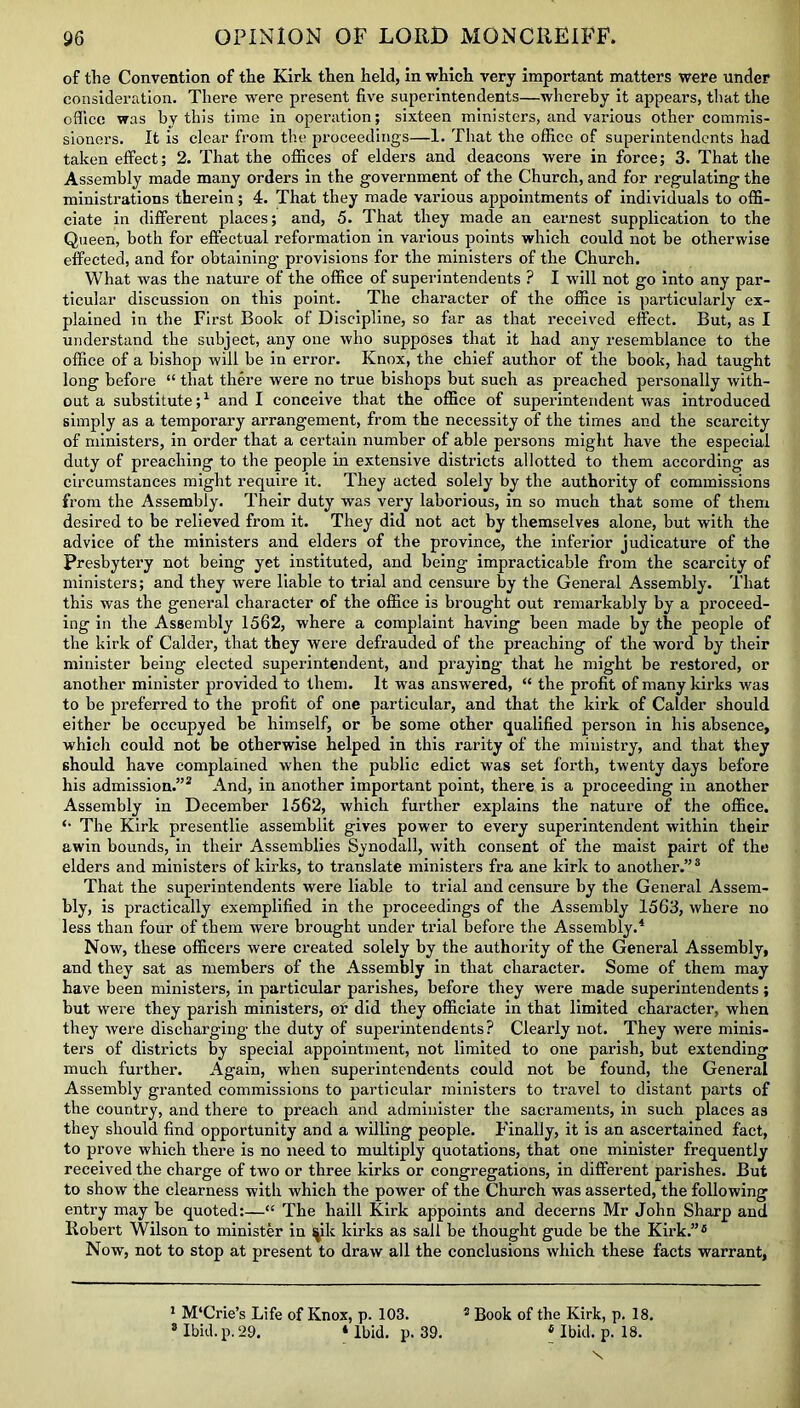 of the Convention of the Kirk then held, in which very important matters were under consideration. There were present five superintendents—whereby it appears, that the office was by this time in operation; sixteen ministers, and various other commis- sioners. It is clear from the proceedings—1. That the office of superintendents had taken effect; 2. That the offices of elders and deacons were in force; 3. That the Assembly made many orders in the government of the Church, and for regulating the ministrations therein; 4. That they made various appointments of individuals to offi- ciate in different places; and, 5. That they made an earnest supplication to the Queen, both for effectual reformation in various points which could not be otherwise effected, and for obtaining provisions for the ministers of the Church. What was the nature of the office of superintendents ? I will not go into any par- ticular discussion on this point. The character of the office is particularly ex- plained in the First Book of Discipline, so far as that received effect. But, as I understand the subject, any one who supposes that it had any resemblance to the office of a bishop will be in error. Knox, the chief author of the book, had taught long before “ that there were no true bishops but such as preached personally with- out a substitute;1 and I conceive that the office of superintendent was introduced simply as a temporary arrangement, from the necessity of the times and the scarcity of ministers, in order that a certain number of able persons might have the especial duty of preaching to the people in extensive districts allotted to them according as circumstances might require it. They acted solely by the authority of commissions from the Assembly. Their duty was very laborious, in so much that some of them desired to be relieved from it. They did not act by themselves alone, but with the advice of the ministers and elders of the province, the inferior judicature of the Presbytery not being yet instituted, and being impracticable from the scarcity of ministers; and they were liable to trial and censure by the General Assembly. That this was the general character of the office is brought out remarkably by a proceed- ing in the Assembly 1562, where a complaint having been made by the people of the kirk of Calder, that they were defrauded of the preaching of the word by their minister being elected superintendent, and praying that he might be restored, or another minister provided to them. It was answered, “ the profit of many kirks was to be preferred to the profit of one particular, and that the kirk of Calder should either be occupyed be himself, or be some other qualified person in his absence, which could not be otherwise helped in this rarity of the ministry, and that they should have complained when the public edict was set forth, twenty days before his admission.”2 And, in another important point, there is a proceeding in another Assembly in December 1562, which further explains the nature of the office. *• The Kirk presentlie assemblit gives power to every superintendent within their awin bounds, in their Assemblies Synodall, with consent of the maist pairt of the elders and ministers of kirks, to translate ministers fra ane kirk to another.”3 That the superintendents were liable to trial and censure by the General Assem- bly, is practically exemplified in the proceedings of the Assembly 1563, where no less than four of them were brought under trial before the Assembly.4 Now, these officers were created solely by the authority of the General Assembly, and they sat as members of the Assembly in that character. Some of them may have been ministers, in particular parishes, before they were made superintendents; but were they parish ministers, or did they officiate in that limited character, when they were discharging the duty of superintendents? Clearly not. They were minis- ters of districts by special appointment, not limited to one parish, but extending much further. Again, when superintendents could not be found, the General Assembly granted commissions to particular ministers to travel to distant parts of the country, and there to preach and administer the sacraments, in such places as they should find opportunity and a willing people. Finally, it is an ascertained fact, to prove which there is no need to multiply quotations, that one minister frequently received the charge of two or three kirks or congregations, in different parishes. But to show the clearness with which the power of the Church was asserted, the following entry may be quoted:—“ The haill Kirk appoints and decerns Mr John Sharp and Robert Wilson to minister in ^k kirks as sail be thought gude be the Kirk.”4 Now, not to stop at present to draw all the conclusions which these facts warrant, 1 M'Crie’s Life of Knox, p. 103. 2 Book of the Kirk, p. 18. 8 Ibid. p. 29. 4 Ibid. p. 39. 4 Ibid. p. 18. x