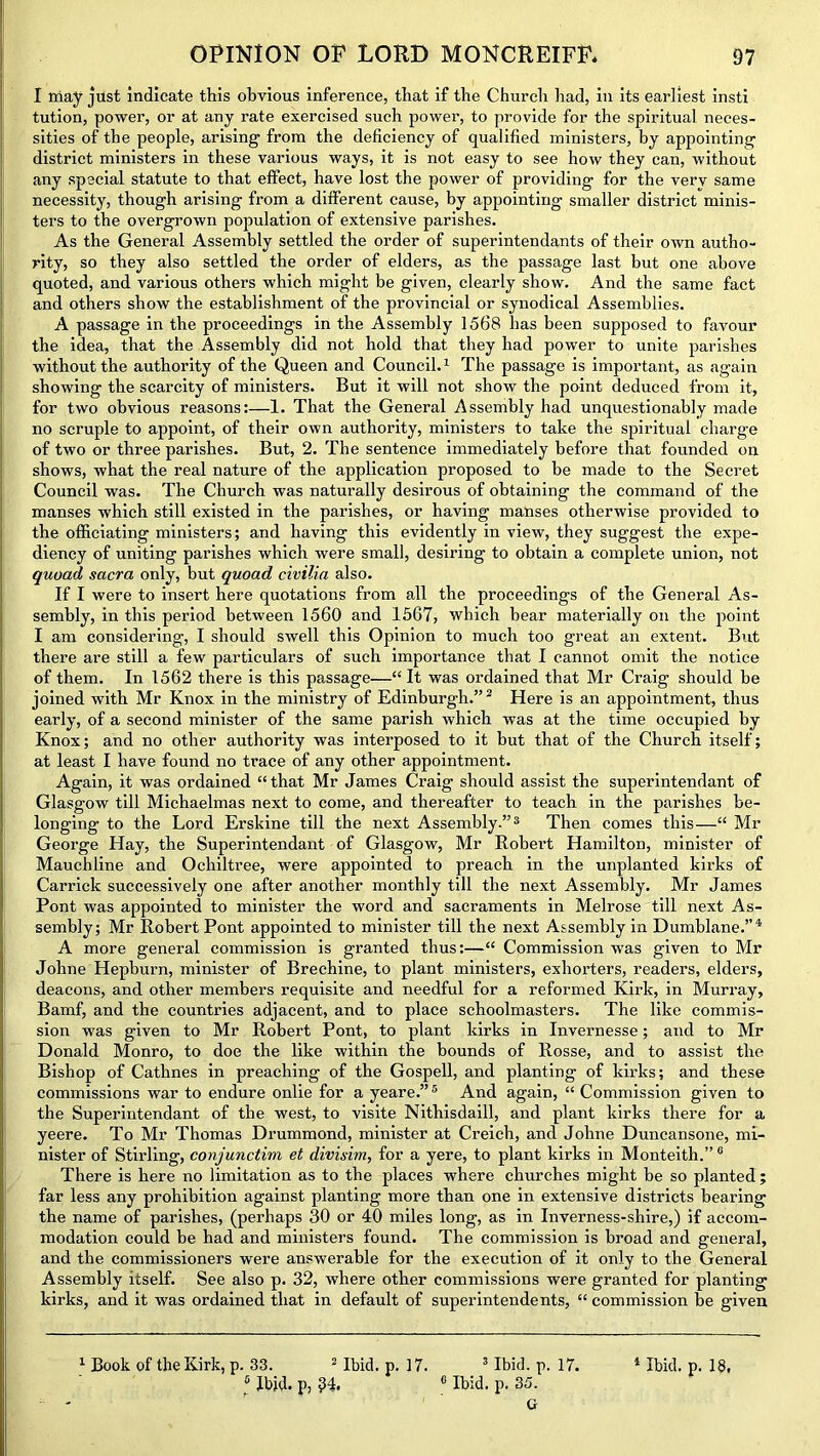 I niay just indicate this obvious inference, that if the Church had, in its earliest insti tution, power, or at any rate exercised such power, to provide for the spiritual neces- sities of the people, arising from the deficiency of qualified ministers, by appointing district ministers in these various ways, it is not easy to see how they can, without any special statute to that effect, have lost the power of providing for the very same necessity, though arising from a different cause, by appointing smaller district minis- ters to the overgrown population of extensive parishes. As the General Assembly settled the order of superintendants of their own autho- rity, so they also settled the order of elders, as the passage last but one above quoted, and various others which might be given, clearly show. And the same fact and others show the establishment of the provincial or synodical Assemblies. A passage in the proceedings in the Assembly 1568 has been supposed to favour the idea, that the Assembly did not hold that they had power to unite parishes without the authority of the Queen and Council.1 The passage is important, as again showing the scarcity of ministers. But it will not show the point deduced from it, for two obvious reasons:—1. That the General Assembly had unquestionably made no scruple to appoint, of their own authority, ministers to take the spiritual charge of two or three parishes. But, 2. The sentence immediately before that founded on shows, what the real nature of the application proposed to be made to the Secret Council was. The Church was naturally desirous of obtaining the command of the manses which still existed in the parishes, or having manses otherwise provided to the officiating ministers; and having this evidently in view, they suggest the expe- diency of uniting parishes which were small, desiring to obtain a complete union, not quoad sacra only, but quoad civilia also. If I were to insert here quotations from all the proceedings of the General As- sembly, in this period between 1560 and 1567, which bear materially on the point I am considering, I should swell this Opinion to much too great an extent. But there are still a few particulars of such importance that I cannot omit the notice of them. In 1562 there is this passage—“It was ordained that Mr Craig should he joined with Mr Knox in the ministry of Edinburgh.”2 Here is an appointment, thus early, of a second minister of the same parish which was at the time occupied by Knox; and no other authority was interposed to it hut that of the Church itself; at least I have found no trace of any other appointment. Again, it was ordained “that Mr James Craig should assist the superintendant of Glasgow till Michaelmas next to come, and thereafter to teach in the parishes be- longing- to the Lord Erskine till the next Assembly.”3 Then comes this—“ Mr George Hay, the Superintendant of Glasgow, Mr Robert Hamilton, minister of Mauchline and Ochiltree, were appointed to preach in the unplanted kirks of Carrick successively one after another monthly till the next Assembly. Mr James Pont was appointed to minister the word and sacraments in Melrose till next As- sembly; Mr Robert Pont appointed to minister till the next Assembly in Dumblane.”4 A more general commission is granted thus:—“ Commission was given to Mr Johne Hepburn, minister of Brechine, to plant ministers, exhorters, readers, elders, deacons, and other members requisite and needful for a reformed Kirk, in Murray, Bamf, and the countries adjacent, and to place schoolmasters. The like commis- sion was given to Mr Robert Pont, to plant kirks in Invernesse; and to Mr Donald Monro, to doe the like within the bounds of Rosse, and to assist the Bishop of Cathnes in preaching of the Gospell, and planting of kirks; and these commissions war to endure onlie for a yeare.”5 And again, “ Commission given to the Superintendant of the west, to visite Nithisdaill, and plant kirks there for a yeere. To Mr Thomas Drummond, minister at Creich, and Johne Duncansone, mi- nister of Stirling, conjunctim et divisim, for a yere, to plant kirks in Monteith.”0 There is here no limitation as to the places where churches might be so planted; far less any prohibition against planting more than one in extensive districts bearing the name of parishes, (perhaps 30 or 40 miles long, as in Inverness-shire,) if accom- modation could be had and ministers found. The commission is broad and general, and the commissioners were answerable for the execution of it only to the General Assembly itself. See also p. 32, where other commissions were granted for planting kirks, and it was ordained that in default of superintendents, “ commission be given 6 Ibid, p, ?4. 0 Ibid. p. 35. G