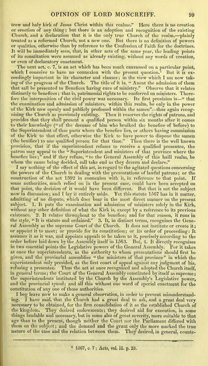 trew and haly kirk of Jesus Christ within this realme.” Here there is no creation or erection of any thing; but there is an adoption and recognition of the existing Church, and a declaration that it is the only true Church of the realm,—plainly treated as a reformed Church, not a new one. But there is no definition of powers or qualities, otherwise than by reference to the Confession of Faith for the doctrines. It will be immediately seen, that, in other acts of the same year, the leading points of its constitution were assumed as already existing, without any words of creation, or even of declaratory enactment. The next act, c. 7, is an act which has been much canvassed on a particular point, which I conceive to have no connexion with the present question.1 But it is ex- ceedingly important in its character and clauses; in the view which I am now tak- ing of the progress of the Church. The title of it is, “ Anent the admission of them that sail be presented to Benefices having cure of ministry.” Observe that it relates distinctly to benefices ; that is, patrimonial rights to be conferred on ministers. There- fore the interposition of the civil power was necessary. Its first provision is—“ that the examination and admission of ministers, within this realm, be only in the power of the Kirk now openly and publicly professed within the samen”—thus again recog- nising the Church as previously existing. Then it reserves the rights of patrons, and provides that they shall present a qualified person within six months after it comes to their knowledge (“ of the decease of him who bruiked the benefice of before) to the Superintendent of thae parts where the benefice lies, or others having commission of the Kirk to that effect, otherwise the Kirk to have power to dispone the samen (the benifice) to ane qualified person for that time.” Then there is the well known provision, that if the superintendent refuses to receive a qualified presentee, the patron may appeal to the “ Superintendent and ministers of that province where the benefice lies;” and if they refuse, “to the General Assembly of this haill realm, be whom the cause being decided, sail take end as they decern and declare.” I say nothing of the effect of this act, in regard to the agitated questions concerning the powers of the Church in dealing with the presentations of lawful patrons; or the construction of the act 1592 in connexion with it, in reference to that point. If some authorities, much relied on in the present case, could have been accepted on that point, the decision of it would have been different. But that is not the subject now in discussion; and I lay it entirely aside. Yet this statute 1567 has in it matter, admitting of no dispute, which does bear in the most direct manner on the present subject. 1. It puts the examination and admission of ministers solely in the Kirk, without any other definition of what the Kirk is, except by a reference to its previous existence. 2. It relates throughout to the benefice; and for that reason, it runs in the style, “ It is statute and ordained.” 3. It, in distinct terms, recognises the Gene- ral Assembly as the supreme Court of the Church. It does not institute or create it; or appoint it to meet; or provide for its constitution; or its order of proceeding: It assumes it as it was, and appoints appeals to be taken to it, precisely according to the order before laid down by the Assembly itself in 1563. But, 4. It directly recognises in two essential points the Legislative power’s of the General Assembly. For it takes at once the superintendents, as the authority to whom presentations should first be given, and the provincial assemblies “ the ministers of that province ” in which the superintendent only presided, as the first court of appeal against any judgment of his, refusing a presentee. Thus the act at once recognised and adopted the Church itself, in general terms; the Court of the General Assembly constituted by itself as supreme; the superintendents instituted by the Church by the Assembly’s Legislative power, and the provincial synod; and all this without one word of special enactment for the constitution of any one of those authorities. I beg leave now to make a general observation, in order to prevent misunderstand- ing. I have said, that the Church had a great deal to ask, and a great deal very necessary to be obtained, for the firm consolidation of it as the established Church of the kingdom. They desired endowments; they desired aid for execution, in some things laudable and necessary, but in some also of great severity, more suitable to that age than to the present, though neither the Court nor the Parliament differed with them on the subject; and the demand and the grant only the more marked the true nature of the case and the relation between them. The^ desired, in general, counte-