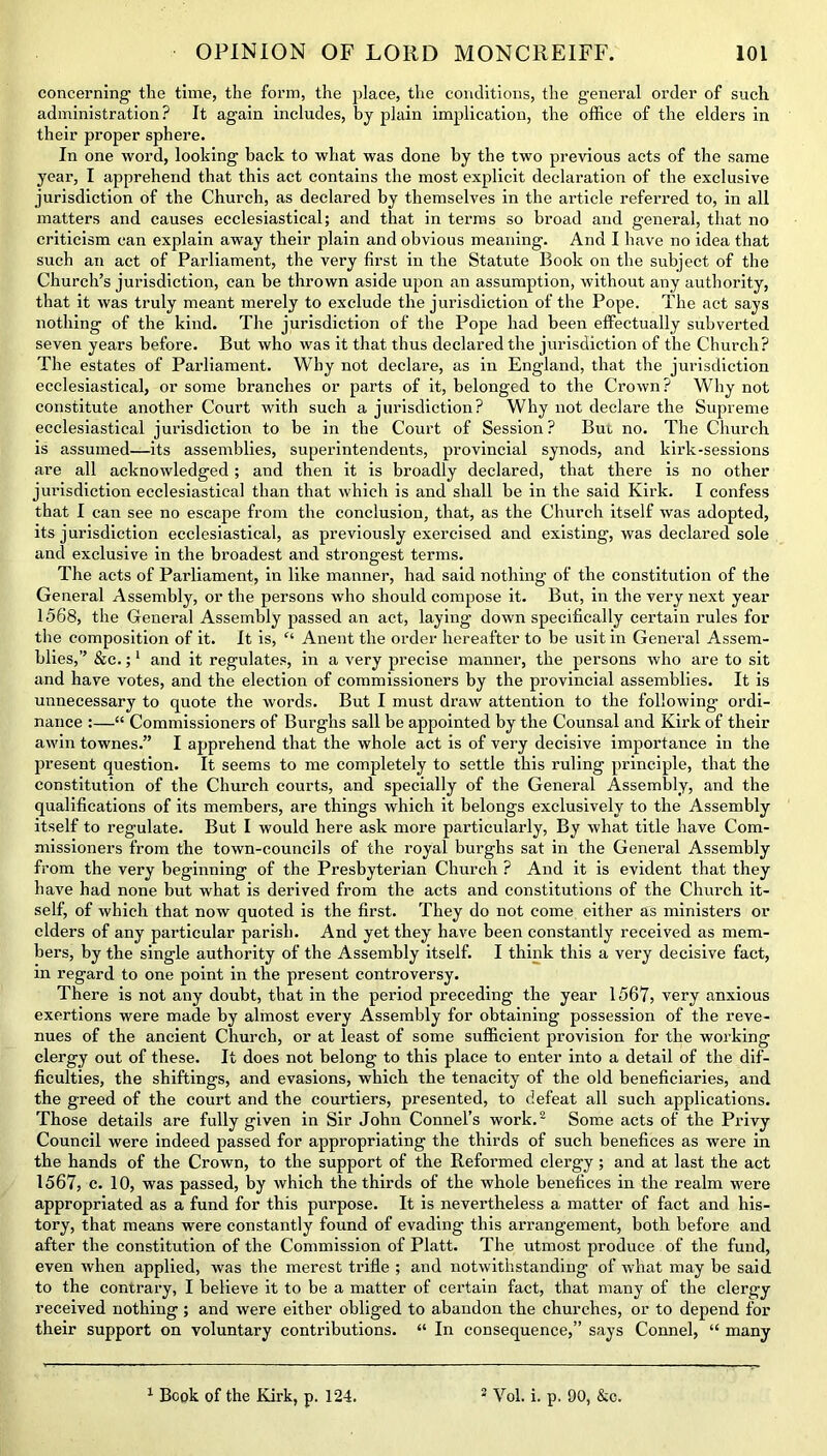 concerning the time, the form, the place, the conditions, the general order of such administration? It again includes, by plain implication, the office of the elders in their proper sphere. In one word, looking hack to what was done by the two previous acts of the same year, I apprehend that this act contains the most explicit declaration of the exclusive jurisdiction of the Church, as declared by themselves in the article referred to, in all matters and causes ecclesiastical; and that in terms so broad and general, that no criticism can explain away their plain and obvious meaning. And I have no idea that such an act of Parliament, the very first in the Statute Book on the subject of the Church’s jurisdiction, can be thrown aside upon an assumption, without any authority, that it was truly meant merely to exclude the jurisdiction of the Pope. The act says nothing of the kind. The jurisdiction of the Pope had been effectually subverted seven years before. But who was it that thus declared the jurisdiction of the Church? The estates of Parliament. Why not declare, as in England, that the jurisdiction ecclesiastical, or some branches or parts of it, belonged to the Crown? Why not constitute another Court with such a jurisdiction? Why not declare the Supreme ecclesiastical jurisdiction to be in the Court of Session? Bui no. The Church is assumed—its assemblies, superintendents, provincial synods, and kirk-sessions are all acknowledged; and then it is broadly declared, that there is no other jurisdiction ecclesiastical than that which is and shall be in the said Kirk. I confess that I can see no escape from the conclusion, that, as the Church itself was adopted, its jurisdiction ecclesiastical, as previously exercised and existing, was declared sole and exclusive in the broadest and strongest terms. The acts of Parliament, in like manner, had said nothing of the constitution of the General Assembly, or the persons who should compose it. But, in the very next year 1568, the General Assembly passed an act, laying down specifically certain rules for the composition of it. It is, “ Anent the order hereafter to be usit in General Assem- blies,” &c.;1 and it regulates, in a very precise manner, the persons who are to sit and have votes, and the election of commissioners by the provincial assemblies. It is unnecessary to quote the words. But I must draw attention to the following ordi- nance :—“ Commissioners of Burghs sail be appointed by the Counsal and Kirk of their awin townes.” I apprehend that the whole act is of very decisive importance in the present question. It seems to me completely to settle this ruling principle, that the constitution of the Church courts, and specially of the General Assembly, and the qualifications of its members, are things which it belongs exclusively to the Assembly itself to regulate. But I would here ask more particularly, By what title have Com- missioners from the town-councils of the royal burghs sat in the General Assembly from the very beginning of the Presbyterian Church ? And it is evident that they have had none but what is derived from the acts and constitutions of the Church it- self, of which that now quoted is the first. They do not come either as ministers or ciders of any particular parish. And yet they have been constantly received as mem- bers, by the single authority of the Assembly itself. I think this a very decisive fact, in regard to one point in the present controversy. There is not any doubt, that in the period preceding the year 1567, very anxious exertions were made by almost every Assembly for obtaining possession of the reve- nues of the ancient Church, or at least of some sufficient provision for the working clergy out of these. It does not belong to this place to enter into a detail of the dif- ficulties, the shiftings, and evasions, which the tenacity of the old beneficiaries, and the greed of the court and the courtiers, presented, to defeat all such applications. Those details are fully given in Sir John Connel’s work.2 Some acts of the Privy Council were indeed passed for appropriating the thirds of such benefices as were in the hands of the Crown, to the support of the Reformed clergy ; and at last the act 1567, c. 10, was passed, by which the thirds of the whole benefices in the realm were appropriated as a fund for this purpose. It is nevertheless a matter of fact and his- tory, that means were constantly found of evading this arrangement, both before and after the constitution of the Commission of Platt. The utmost produce of the fund, even when applied, was the merest trifle ; and notwithstanding of what may be said to the contrary, I believe it to be a matter of certain fact, that many of the clergy received nothing ; and were either obliged to abandon the churches, or to depend for their support on voluntary contributions. “ In consequence,” says Connel, “ many