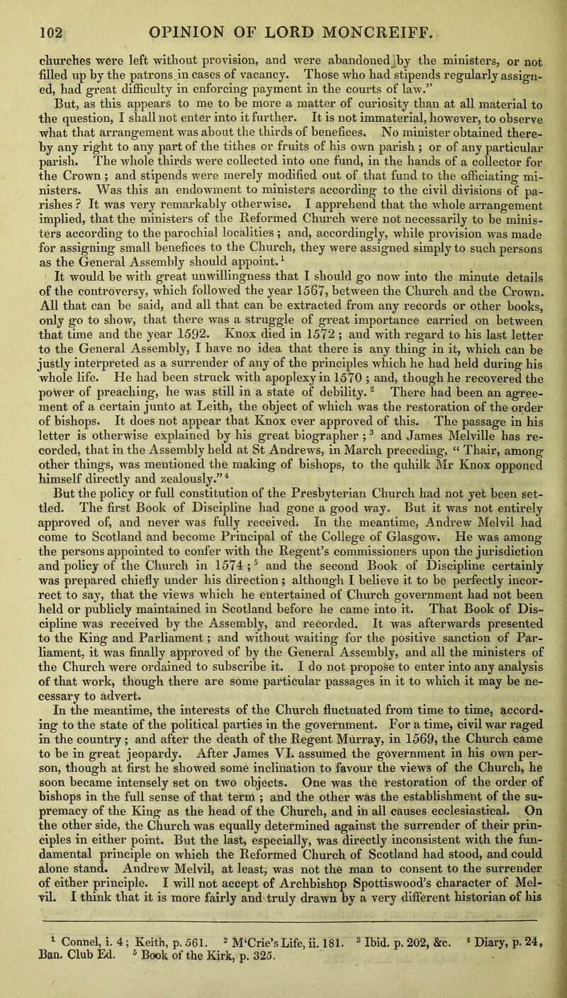 churches were left without provision, and were abandonedjby the ministers, or not filled up by the patrons in cases of vacancy. Those who had stipends regularly assign- ed, had great difficulty in enforcing payment in the courts of law.” But, as this appears to me to be more a matter of curiosity than at all material to the question, I shall not enter into it further. It is not immaterial, however, to observe what that arrangement was about the thirds of benefices. No minister obtained there- by any right to any part of the tithes or fruits of his own parish ; or of any particular parish. The whole thirds were collected into one fund, in the hands of a collector for the Crown; and stipends were merely modified out of that fund to the officiating mi- nisters. Was this an endowment to ministers according to the civil divisions of pa- rishes ? It was very remarkably otherwise. I apprehend that the whole arrangement implied, that the ministers of the Reformed Church were not necessarily to be minis- ters according to the parochial localities ; and, accordingly, while provision was made for assigning small benefices to the Church, they were assigned simply to such persons as the General Assembly should appoint.1 It would be with great unwillingness that I should go now into the minute details of the controversy, which followed the year 1567, between the Church and the Crown. All that can be said, and all that can be extracted from any records or other books, only go to show, that there was a struggle of great importance carried on between that time and the year 1592. Knox died in 1572 ; and with regard to his last letter to the General Assembly, I have no idea that there is any thing in it, which can be justly interpreted as a surrender of any of the principles which he had held during his whole life. He had been struck with apoplexy in 1570 ; and, though he recovered the power of preaching, he was still in a state of debility.2 There bad been an agree- ment of a certain junto at Leith, the object of which was the restoration of the order of bishops. It does not appear that Knox ever approved of this. The passage in his letter is otherwise explained by his great biographer ;3 and James Melville has re- corded, that in the Assembly held at St Andrews, in March preceding, “ Thair, among other things, was mentioned the making of bishops, to the quhilk Mr Knox opponed himself directly and zealously.” 4 But the policy or full constitution of the Presbyterian Church had not yet been set- tled. The first Book of Discipline had gone a good way. But it was not entirely approved of, and never was fully received. In the meantime, Andrew Melvil had come to Scotland and become Principal of the College of Glasgow. He was among the persons appointed to confer with the Regent’s commissioners upon the jurisdiction and policy of the Church in 1574;5 and the second Book of Discipline certainly was prepared chiefly under his direction; although I believe it to be perfectly incor- rect to say, that the views which he entertained of Church government had not been held or publicly maintained in Scotland before he came into it. That Book of Dis- cipline was received by the Assembly, and recorded. It was afterwards presented to the King and Parliament; and without waiting for the positive sanction of Par- liament, it was finally approved of by the General Assembly, and all the ministers of the Church were ordained to subscribe it. I do not propose to enter into any analysis of that work, though there are some particular passages in it to which it may be ne- cessary to advert. In the meantime, the interests of the Church fluctuated from time to time, accord- ing to the state of the political parties in the government. For a time, civil war raged in the country; and after the death of the Regent Murray, in 1569, the Church came to be in great jeopardy. After James VI. assumed the government in his own per- son, though at first he showed some inclination to favour the views of the Church, he soon became intensely set on two objects. One was the restoration of the order of bishops in the full sense of that term ; and the other was the establishment of the su- premacy of the King as the head of the Church, and in all causes ecclesiastical. On the other side, the Church was equally determined against the surrender of their prin- ciples in either point. But the last, especially, was directly inconsistent with the fun- damental principle on which the Reformed Church of Scotland had stood, and could alone stand. Andrew Melvil, at least, was not the man to consent to the surrender of either principle. I will not accept of Archbishop Spottiswood’s character of Mel- vil. I think that it is more fairly and truly drawn by a very different historian of his 1 Connel, i. 4; Keith, p. 561. 2 M'Crie’sLife, ii. 181. 3 Ibid. p. 202, &c. 4 Diary, p. 24, Ban. Club Ed. 5 Book of the Kirk, p. 325,