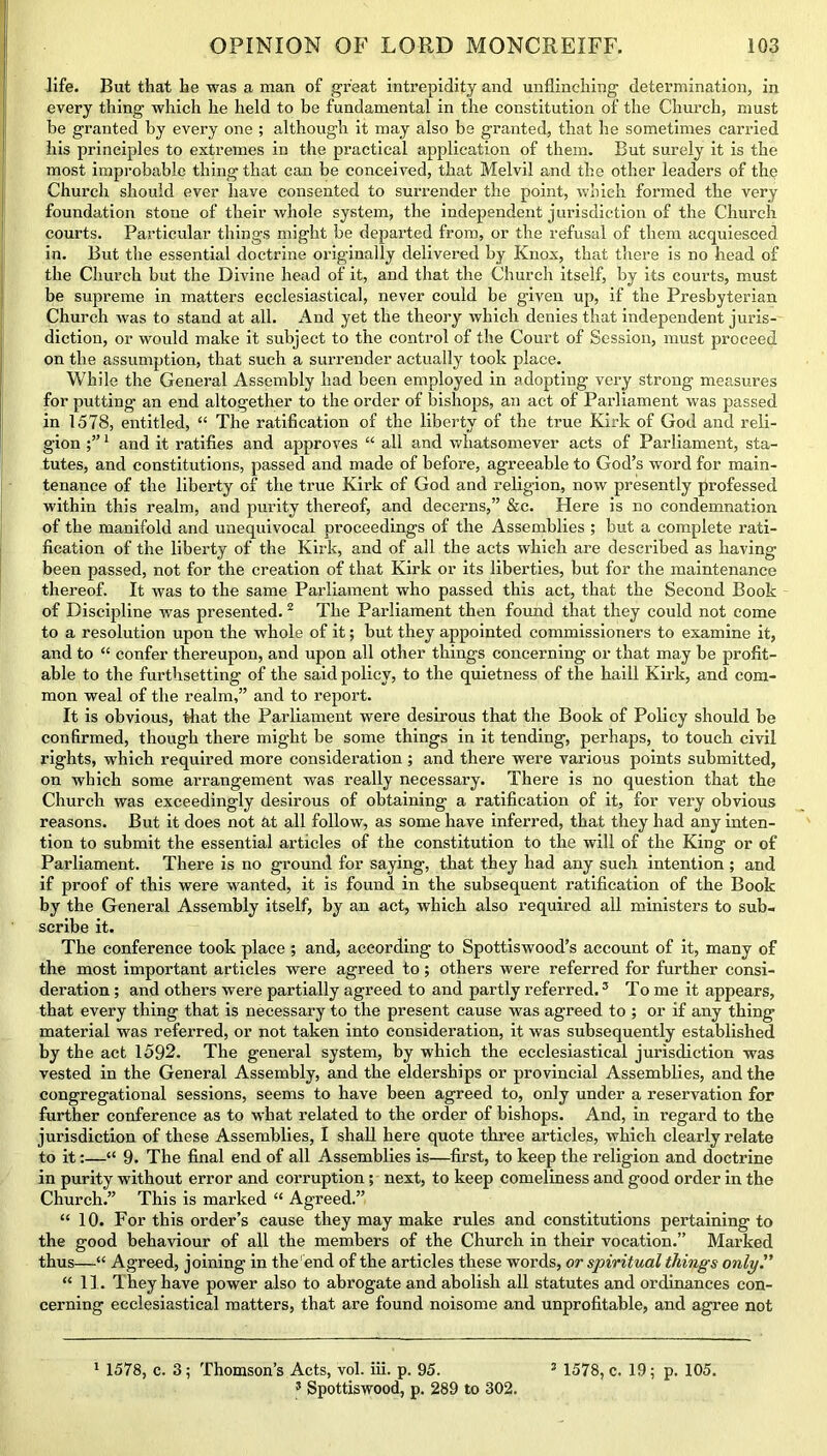 life. But that he was a man of great intrepidity and unflinching determination, in every thing which he held to be fundamental in the constitution of the Church, must be granted by every one ; although it may also be granted, that he sometimes carried his principles to extremes in the practical application of them. But surely it is the most improbable thing that can be conceived, that Melvil and the other leaders of the Church should ever have consented to surrender the point, which formed the very foundation stone of their whole system, the independent jurisdiction of the Church courts. Particular things might be departed from, or the refusal of them acquiesced in. But the essential doctrine originally delivered by Knox, that there is no head of the Church but the Divine head of it, and that the Church itself, by its courts, must be supreme in matters ecclesiastical, never could be given up, if the Presbyterian Church was to stand at all. And yet the theory which denies that independent juris- diction, or would make it subject to the control of the Court of Session, must proceed on the assumption, that such a surrender actually took place. While the General Assembly had been employed in adopting very strong measures for putting’ an end altogether to the order of bishops, an act of Parliament was passed in 1578, entitled, “ The ratification of the liberty of the true Kirk of God and reli- gion 1 and it ratifies and approves “ all and whatsomever acts of Parliament, sta- tutes, and constitutions, passed and made of before, agreeable to God’s word for main- tenance of the liberty of the true Kirk of God and religion, now presently professed within this realm, and purity thereof, and decerns,” &c. Here is no condemnation of the manifold and unequivocal proceedings of the Assemblies ; but a complete rati- fication of the liberty of the Kirk, and of all the acts which are described as having been passed, not for the creation of that Kirk or its liberties, but for the maintenance thereof. It was to the same Parliament who passed this act, that the Second Book of Discipline was presented. 2 The Parliament then found that they could not come to a resolution upon the whole of it; but they appointed commissioners to examine it, and to “ confer thereupon, and upon all other things concerning or that may be profit- able to the furthsetting of the said policy, to the quietness of the haill Kirk, and com- mon weal of the realm,” and to report. It is obvious, that the Parliament were desirous that the Book of Policy should be confirmed, though there might be some things in it tending, perhaps, to touch civil rights, which required more consideration ; and there were various points submitted, on which some arrangement was really necessary. There is no question that the Church was exceedingly desirous of obtaining a ratification of it, for very obvious reasons. But it does not at all follow, as some have inferred, that they had any inten- tion to submit the essential articles of the constitution to the will of the King or of Parliament. There is no ground for saying, that they had any such intention; and if proof of this were wanted, it is found in the subsequent ratification of the Book by the General Assembly itself, by an act, which also required all ministers to sub- scribe it. The conference took place ; and, according to Spottiswood’s account of it, many of the most important articles were agreed to; others were referred for further consi- deration ; and others were partially agreed to and partly referred.3 To me it appears, that every thing that is necessary to the present cause was agreed to ; or if any thing material was referred, or not taken into consideration, it was subsequently established by the act 1592. The general system, by which the ecclesiastical jurisdiction was vested in the General Assembly, and the elderships or provincial Assemblies, and the congregational sessions, seems to have been agreed to, only under a reservation for further conference as to what related to the order of bishops. And, in regard to the jurisdiction of these Assemblies, 1 shall here quote three articles, which clearly relate to it:—■“ 9. The final end of all Assemblies is—first, to keep the religion and doctrine in purity without error and corruption; next, to keep comeliness and good order in the Church.” This is marked “ Agreed.” “ 10. For this order’s cause they may make rules and constitutions pertaining to the good behaviour of all the members of the Church in their vocation.” Marked thus—“ Agreed, joining in the end of the articles these words, or spiritual things only'' “ II. They have power also to abrogate and abolish all statutes and ordinances con- cerning ecclesiastical matters, that are found noisome and unprofitable, and agree not 3 Spottiswood, p. 289 to 302.