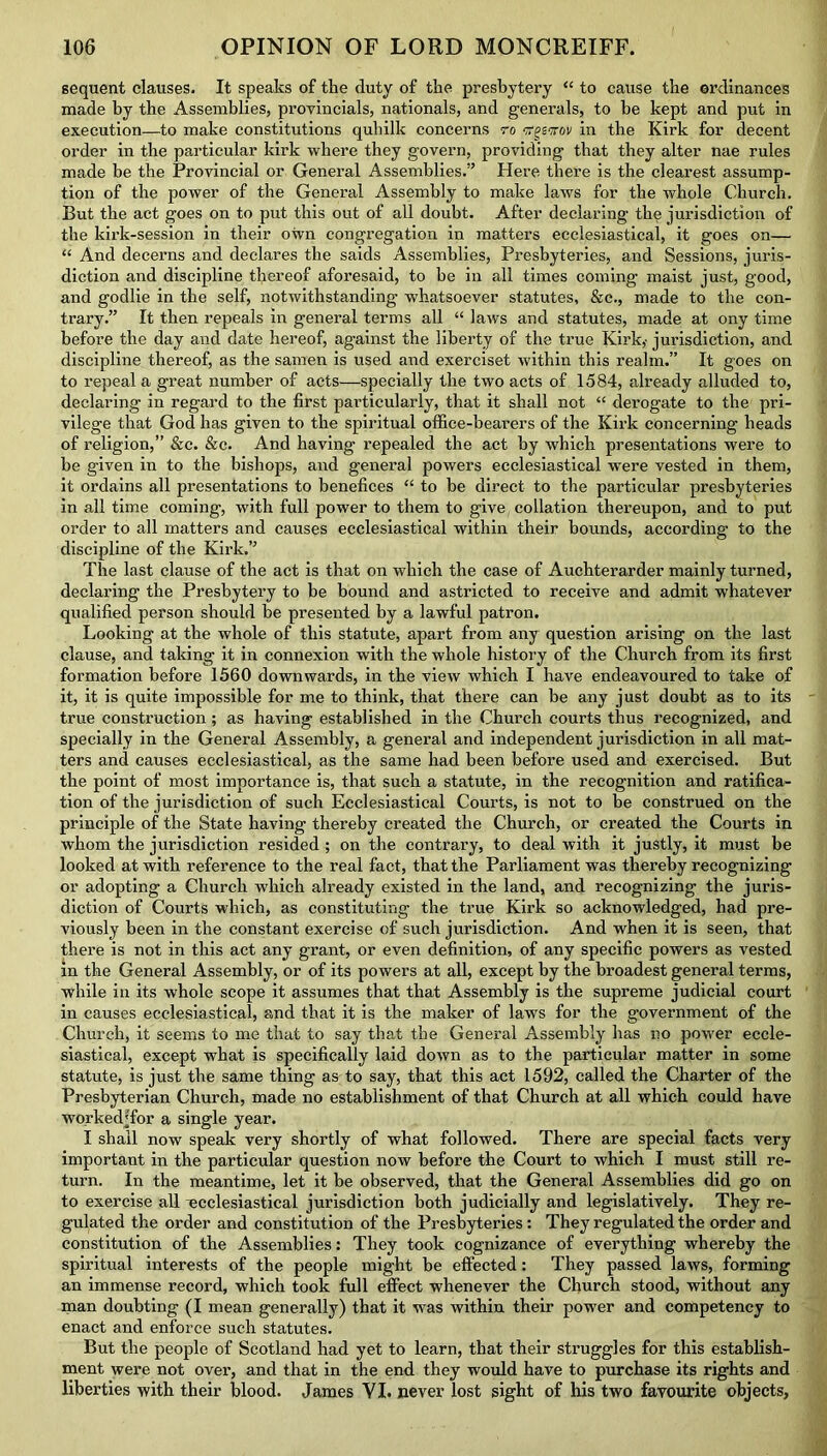 sequent clauses. It speaks of the fluty of the presbytery “ to cause the ordinances made by the Assemblies, provincials, nationals, and generals, to he kept and put in execution—to make constitutions quhilk concerns to rfgiwov in the Kirk for decent order in the particular kirk where they govern, providing that they alter nae rules made be the Provincial or General Assemblies.” Here there is the clearest assump- tion of the power of the General Assembly to make laws for the whole Church. But the act goes on to put this out of all doubt. After declaring the jurisdiction of the kirk-session in their own congregation in matters ecclesiastical, it goes on— “ And decerns and declares the saids Assemblies, Presbyteries, and Sessions, juris- diction and discipline thereof aforesaid, to be in all times coming maist just, good, and godlie in the self, notwithstanding whatsoever statutes, &c., made to the con- trary.” It then repeals in general terms all “ laws and statutes, made at ony time before the day and date hereof, against the liberty of the true Kirk,- jurisdiction, and discipline thereof, as the samen is used and exerciset within this realm.” It goes on to repeal a great number of acts—specially the two acts of 1584, already alluded to, declaring in regard to the first particularly, that it shall not “ derogate to the pri- vilege that God has given to the spiritual office-bearers of the Kirk concerning heads of religion,” &c. &c. And having repealed the act by which presentations were to be given in to the bishops, and general powers ecclesiastical were vested in them, it ordains all presentations to benefices “ to be direct to the particular presbyteries in all time coming, with full power to them to give collation thereupon, and to put order to all matters and causes ecclesiastical within their bounds, according to the discipline of the Kirk.” The last clause of the act is that on which the case of Auchterarder mainly turned, declaring the Presbytery to be bound and astricted to receive and admit whatever qualified person should be presented by a lawful patron. Looking at the whole of this statute, apart from any question arising on the last clause, and taking it in connexion with the whole history of the Church from its first formation before 1560 downwards, in the view which I have endeavoured to take of it, it is quite impossible for me to think, that there can be any just doubt as to its true construction ; as having established in the Church courts thus recognized, and specially in the General Assembly, a general and independent jurisdiction in all mat- ters and causes ecclesiastical, as the same had been before used and exercised. But the point of most importance is, that such a statute, in the recognition and ratifica- tion of the jurisdiction of such Ecclesiastical Courts, is not to be construed on the principle of the State having thereby created the Church, or created the Courts in whom the jurisdiction resided ; on the contrary, to deal with it justly, it must be looked at with reference to the real fact, that the Parliament was thereby recognizing or adopting a Church which already existed in the land, and recognizing the juris- diction of Courts which, as constituting the true Kirk so acknowledged, had pre- viously been in the constant exercise of such jurisdiction. And when it is seen, that there is not in this act any grant, or even definition, of any specific powers as vested in the General Assembly, or of its powers at all, except by the broadest general terms, while in its whole scope it assumes that that Assembly is the supreme judicial court in causes ecclesiastical, and that it is the maker of laws for the government of the Church, it seems to me that to say that the General Assembly has no power eccle- siastical, except what is specifically laid down as to the particular matter in some statute, is just the same thing as to say, that this act 1592, called the Charter of the Presbyterian Church, made no establishment of that Church at all which could have worked'for a single year. I shall now speak very shortly of what followed. There are special facts very important in the particular question now before the Court to which I must still re- turn. In the meantime, let it be observed, that the General Assemblies did go on to exercise all ecclesiastical jurisdiction both judicially and legislatively. They re- gulated the order and constitution of the Presbyteries: They regulated the order and constitution of the Assemblies: They took cognizance of everything whereby the spiritual interests of the people might be effected: They passed laws, forming an immense record, which took full effect whenever the Church stood, without any man doubting (I mean generally) that it was within their power and competency to enact and enforce such statutes. But the people of Scotland had yet to learn, that their struggles for this establish- ment were not over, and that in the end they would have to purchase its rights and liberties with their blood. James VI. never lost sight of his two favourite objects,