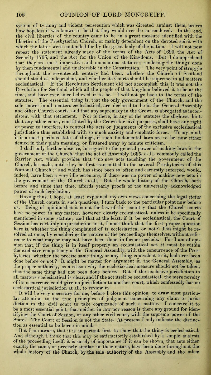 6ystem of tyranny and violent persecution which was directed against them, proves how hopeless it was known to be that they would ever be surrendered. In the end, the civil liberties of the country came to be in a great measure identified with the liberties of the Presbyterian Church, or mainly dependent on the devoted spirit with which the latter were contended for by the great body of the nation. I will not now repeat the statement already made of the terms of the Acts of 1690, the Act of Security 1706, and the Act for the Union of the Kingdoms. But I do apprehend that they are most imperative and momentous statutes; rendering the things done by them fundamental and unalterable in the Constitution. The very point of struggle throughout the seventeenth century had been, whether the Church of Scotland should stand as independent, and whether its Courts should be supreme, in all matters ecclesiastical. If the Revolution Settlement did not accomplish this, it was not the Revolution for Scotland which all the people of that kingdom believed it to be at the time, and have ever since believed it to be. I will not go back to the terms of the statutes. The essential thing is, that the only government of the Church, and the sole power in all matters ecclesiastical, are declared to be in the General Assembly and other Church courts, and that any supremacy in the Crown is abrogated as incon- sistent with that settlement. Nor is there, in any of the statutes the slightest hint, that any other court, constituted by the Crown for civil purposes, shall have any right or power to interfere, to control the acts or judgments of the exclusive ecclesiastical jurisdiction thus established with so much anxiety and emphatic force. To my mind, it is a most perilous state of things, if such fundamental laws are to be now either denied in their plain meaning, or frittered away by minute criticism. I shall only further observe, in regard to the general power of making laws in the government of the Church, that the act of Assembly 1695, c. 11, commonly called the Barrier Act, which provides that “ no new acts touching the government of the Church, be made, until they be first transmitted to the several Presbyteries of this National Churchand which has since been so often and earnestly enforced, would, indeed, have been a very idle ceremony, if there was no power of making new acts in the government of the Church at all. But the whole history of the Church, both before and since that time, affords yearly proofs of the universally acknowledged power of such legislation. Having thus, I hope, at least explained my own views concerning the legal status of the Church courts in such questions, I turn back to the particular point now before us. Being of opinion that it is not the law of this country that the Church courts have no power in any matter, however clearly ecclesiastical, unless it be specifically mentioned in some statute; and that at the least, if it be ecclesiastical, the Court of Session has certainly no jurisdiction in it, I must think that the first proper question here is, whether the thing complained of is ecclesiastical or not? This might be re- solved at once, by considering the nature of the proceedings themselves, without refe- rence to what may or may not have been done in former periods. For I am of opi- nion that, if the thing is in itself properly an ecclesiastical act, it must be within the exclusive competency of the General Assembly, with the concurrence of the Pres- byteries, whether the precise same thing, or any thing equivalent to it, had ever been done before or not ? It might be matter for argument in the General Assembly, as the proper authority, as a reason why the ecclesiastical measure should not be taken, that the same thing had not been done before. But if the exclusive jurisdiction in all matters ecclesiastical is clear, and if the act itself be ecclesiastical, the mere novelty of its occurrence could give no jurisdiction to another court, which confessedly has no ecclesiastical jurisdiction at all, to review it. It will be very necessary for me, before I close this opinion, to draw most particu- lar attention to the true principles of judgment concerning any claim to juris- diction in the civil court to take cognizance of such a matter. I conceive it to be a most essential point, that neither in law nor reason is there any ground for iden- tifying the Court of Session, or any other civil court, with the supreme power of the State. The Court of Session is not the State. At present I only indicate the distinc- tion as essential to be borne in mind. But I am aware, that it is important first to sho w that the thing is ecclesiastical. And although I think that this may be satisfactorily established by a simple analysis of the proceeding itself, it is surely of importance if it can be shown, that acts either exactly the same, or precisely similar in their nature, have been done throughout the whole history of the Church, by the sole authority of the Assembly and the other