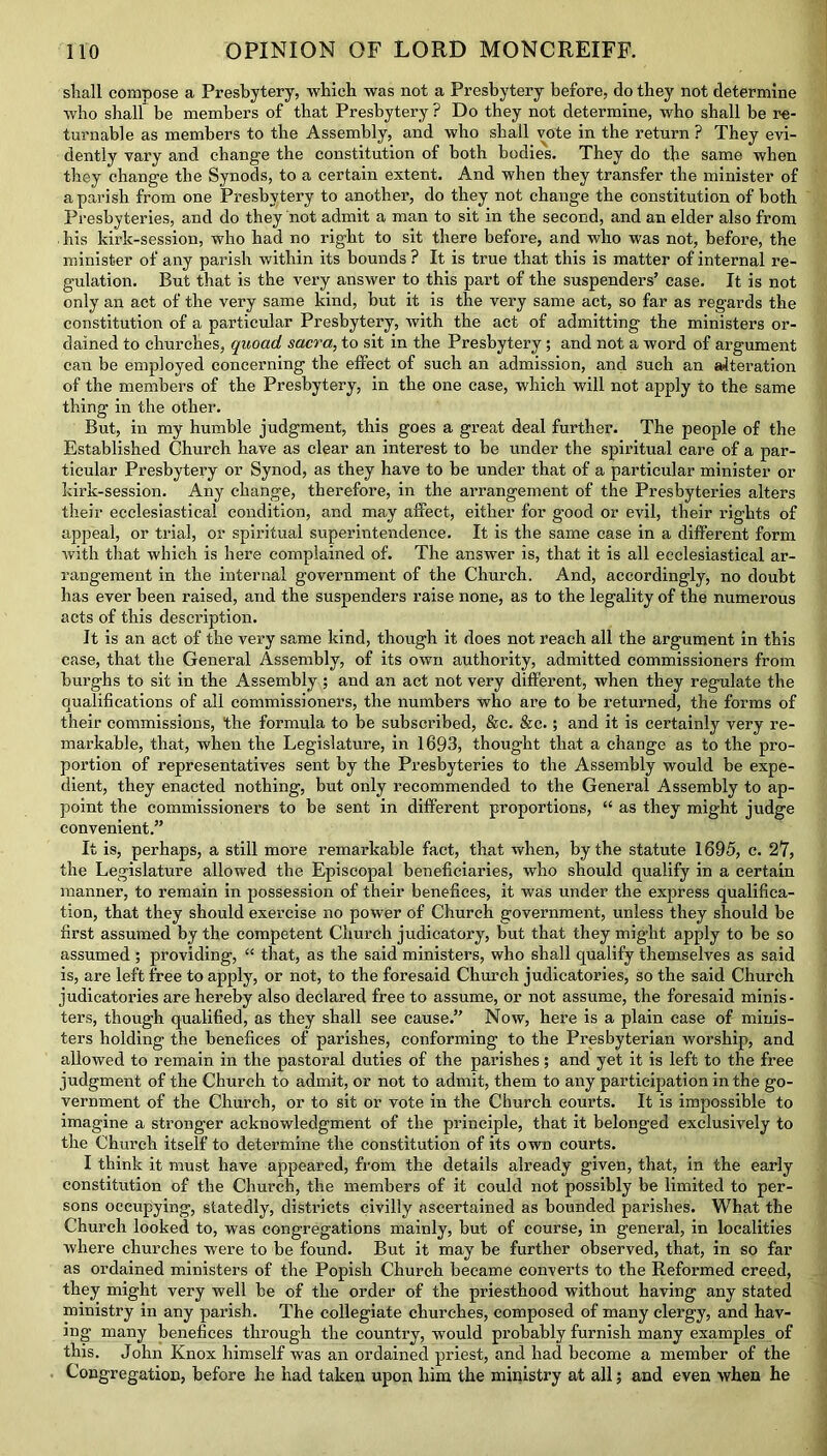 stall compose a Presbytery, which was not a Presbytery before, do they not determine who shall be members of that Presbytery ? Do they not determine, who shall be re- turnable as members to the Assembly, and who shall vote in the return ? They evi- dently vary and change the constitution of both bodies. They do the same when they change the Synods, to a certain extent. And when they transfer the minister of a parish from one Presbytery to another, do they not change the constitution of both Presbyteries, and do they not admit a man to sit in the second, and an elder also from . his kirk-session, who had no right to sit there before, and who was not, before, the minister of any parish within its bounds ? It is true that this is matter of internal re- gulation. But that is the very answer to this part of the suspenders’ case. It is not only an act of the very same kind, but it is the very same act, so far as regards the constitution of a particular Presbytery, with the act of admitting the ministers or- dained to churches, quoad sacra, to sit in the Presbytery; and not a word of argument can be employed concerning the effect of such an admission, and such an alteration of the members of the Presbytery, in the one case, which will not apply to the same thing in the other. But, in my humble judgment, this goes a great deal further. The people of the Established Church have as clear an interest to be under the spiritual care of a par- ticular Presbytery or Synod, as they have to be under that of a particular minister or kirk-session. Any change, therefore, in the arrangement of the Presbyteries alters their ecclesiastical condition, and may affect, either for good or evil, their rights of appeal, or trial, or spiritual superintendence. It is the same case in a different form with that which is here complained of. The answer is, that it is all ecclesiastical ar- rangement in the internal government of the Church. And, accordingly, no doubt has ever been raised, and the suspenders raise none, as to the legality of the numerous acts of this description. It is an act of the very same kind, though it does not reach all the argument in this case, that the General Assembly, of its own authority, admitted commissioners from burghs to sit in the Assembly; and an act not very different, when they regulate the qualifications of all commissioners, the numbers who are to be returned, the forms of their commissions, the formula to be subscribed, &c. &c.; and it is certainly very re- markable, that, when the Legislature, in 1693, thought that a change as to the pro- portion of representatives sent by the Presbyteries to the Assembly would be expe- dient, they enacted nothing, but only recommended to the General Assembly to ap- point the commissioners to be sent in different proportions, “ as they might judge convenient.” It is, perhaps, a still more remarkable fact, that when, by the statute 1695, c. 27, the Legislature allowed the Episcopal beneficiaries, who should qualify in a certain manner, to remain in possession of their benefices, it was under the express qualifica- tion, that they should exercise no power of Church government, unless they should be first assumed by the competent Church judicatory, but that they might apply to be so assumed ; providing, “ that, as the said ministers, who shall qualify themselves as said is, are left free to apply, or not, to the foresaid Church judicatories, so the said Church judicatories are hereby also declared free to assume, or not assume, the foresaid minis- ters, though qualified, as they shall see cause.” Now, here is a plain case of minis- ters holding the benefices of parishes, conforming to the Presbyterian worship, and allowed to remain in the pastoral duties of the parishes; and yet it is left to the free judgment of the Church to admit, or not to admit, them to any participation in the go- vernment of the Church, or to sit or vote in the Church courts. It is impossible to imagine a stronger acknowledgment of the principle, that it belonged exclusively to the Church itself to determine the constitution of its own courts. I think it must have appeared, from the details already given, that, in the early constitution of the Church, the members of it could not possibly be limited to per- sons occupying, statedly, districts civilly ascertained as bounded parishes. What the Church looked to, was congregations mainly, but of course, in general, in localities where churches were to be found. But it may be further observed, that, in so far as ordained ministers of the Popish Church became converts to the Reformed creed, they might very well be of the order of the priesthood without having any stated ministry in any parish. The collegiate churches, composed of many clergy, and hav- ing many benefices through the country, would probably furnish many examples of this. John Knox himself was an ordained priest, and had become a member of the Congregation, before he had taken upon him the ministry at all; and even when he