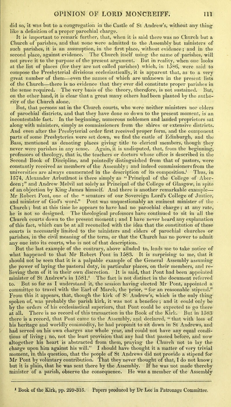 dicl so, it was but to a congregation in the Castle of St Andrew’s, without any thing like a definition of a proper parochial charge. It is important to remark further, that, when it is said there was no Church hut a Church of parishes, and that none were admitted to the Assembly but ministers of such parishes, it is an assumption, in the first place, without evidence; and in the second place, against evidence. The Church itself using the name of parishes, will not prove it to the purpose of the present argument. But in reality, when one looks at the list of places (for they are not called parishes) which, in 1586, were said to compose the Presbyterial divisions ecclesiastically, it is apparent that, as to a very great number of them—even the names of which are unknown in the present lists of the Church—there is no evidence that they ever did constitute proper parishes in the sense required. The very basis of the theory, therefore, is not sustained. But, on the other hand, it is clear that a great many others had been planted by the autho- rity of the Church alone. But, that persons sat in the Church courts, who were neither ministers nor elders of parochial districts, and that they have done so down to the present moment, is an incontestable fact. In the beginning, numerous noblemen and landed proprietors sat along with ministers, simply as commissioners from the shires or extensive districts. And even after the Presbyterial order first received proper form, and the component parts of some Presbyteries were set down, we find the castle of Edinburgh, and the Bass, mentioned as denoting places giving title to clerical members, though they never were parishes in any sense. Again, it is undisputed, that, from the beginning-, professors of theology, that is, the teachers or doctors whose office is described in the Second Book of Discipline, and pointedly distinguished from that of pastors, were constantly received as members of the Assembly; and indeed commissioners from the universities are always enumerated in the description of its composition.1 Thus, in 1574, Alexander Arbuthnot is there simply as “Principal of the College of Aber- deen ;” and Andrew Melvil sat solely as Principal of the College of Glasgow, in spite of an objection by King James himself. And there is another remarkable example— Mr Robert Pont, one of the “ senators of our Sovereign Lord’s College of Justice, and minister of God’s word.” Pont was unquestionably an eminent minister of the Church; but at this time he appears to have had no parochial charge; at any rate, he is not so designed. The theological professors have continued to sit in all the Church courts down to the present moment; and I have never heard any explanation of this fact, which can be at all reconciled with the idea that the constitution of these courts is necessarily limited to the ministers and elders of parochial churches or parishes, in the civil meaning of the term, or that the Church has no power to admit any one into its courts, who is not of that description. But the last example of the contrary, above alluded to, leads me to take notice of what happened to that Mr Robert Pont in 1583. It is surprising to me, that it should not be seen that it is a palpable example of the General Assembly assuming the power of laying the pastoral duty, in particular places, on their members, and re- lieving them of it in their own discretion. It is said, that Pont had been appointed minister of St Andrew’s in 1581.2 The fact is not distinct in the document referred to. But so far as I understand it, the session having elected Mr Pont, appointed a committee to travel with the Earl of March, the prior, “ for an reasonable stipend.” From this it appears, that, though the kirk of St Andrew’s, which is the only thing spoken of, was probably the parish kirk, it was not a benefice ; and it could only be by the orders of his ecclesiastical superiors, that Pont could be expected to go there at all. There is no record of this transaction in the Book of the Kirk. But in 1583 there is a record, that Pont came to the Assembly, and declared, “ that with loss of his heritage and worldly commodity, he had proponit to sit down in St Andrews, and had served on his own charges ane whole year, and could not have any equal condi- tions of living; no, not the least provision that any had that passed before, and now altogether his heart is abstracted from them, praying the Church not to lay the charge upon him against his will.” I should have thought it a matter of very trivial moment, in this question, that the people of St Andrews did not provide a stipend for Mr Pont by voluntary contribution. That they never thought of that, I do not know; but it is plain, that he was sent there by the Assembly. If he was not made thereby minister of a parish, observe the consequence. He was a member of the Assembly 1 Book of the Kirk, pp, 299-315. Papers produced by Dr Lee in Patronage Committee,