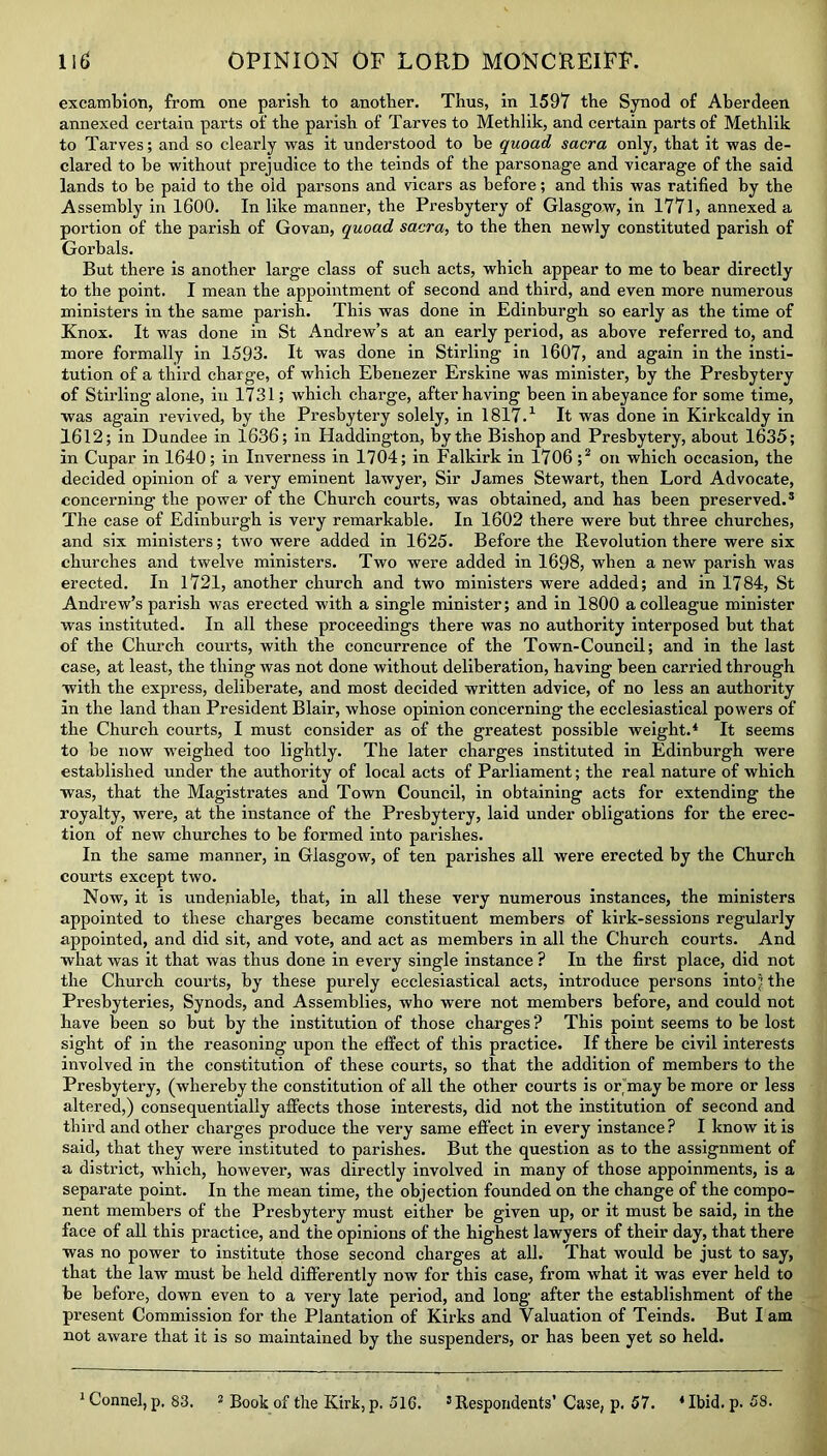 excambion, from one parish to another. Thus, in 1597 the Synod of Aberdeen annexed certain parts of the parish of Tarves to Methlik, and certain parts of Methlik to Tarves; and so clearly was it understood to he quoad sacra only, that it was de- clared to he without prejudice to the teinds of the parsonage and vicarage of the said lands to be paid to the old parsons and vicars as before; and this was ratified by the Assembly in 1600. In like manner, the Presbytery of Glasgow, in 1771, annexed a portion of the parish of Govan, quoad sacra, to the then newly constituted parish of Gorbals. But there is another large class of such acts, which appear to me to bear directly to the point. I mean the appointment of second and third, and even more numerous ministers in the same parish. This was done in Edinburgh so early as the time of Knox. It was done in St Andrew’s at an early period, as above referred to, and more formally in 1593. It was done in Stirling in 1607, and again in the insti- tution of a third charge, of which Ebenezer Erskine was minister, by the Presbytery of Stirling alone, in 1731; which charge, after having been in abeyance for some time, was again revived, by the Presbytery solely, in 1817.1 It was done in Kirkcaldy in 1612; in Dundee in 1636; in Haddington, by the Bishop and Presbytery, about 1635; in Cupar in 1640; in Inverness in 1704; in Ealkirk in 1706 ;2 on which occasion, the decided opinion of a very eminent lawyer, Sir James Stewart, then Lord Advocate, concerning the power of the Church courts, was obtained, and has been preserved.3 The case of Edinburgh is very remarkable. In 1602 there were but three churches, and six ministers; two were added in 1625. Before the Revolution there were six churches and twelve ministers. Two were added in 1698, when a new parish was erected. In 1721, another church and two ministers were added; and in 1784, St Andrew’s parish was erected with a single minister; and in 1800 a colleague minister was instituted. In all these proceedings there was no authority interposed but that of the Church courts, with the concurrence of the Town-Council; and in the last case, at least, the thing was not done without deliberation, having been carried through with the express, deliberate, and most decided written advice, of no less an authority In the land than President Blair, whose opinion concerning the ecclesiastical powers of the Church courts, I must consider as of the greatest possible weight.4 It seems to be now weighed too lightly. The later charges instituted in Edinburgh were established under the authority of local acts of Parliament; the real nature of which was, that the Magistrates and Town Council, in obtaining acts for extending the royalty, were, at the instance of the Presbytery, laid under obligations for the erec- tion of new churches to be formed into parishes. In the same manner, in Glasgow, of ten parishes all were erected by the Church courts except two. Now, it is undeniable, that, in all these very numerous instances, the ministers appointed to these charges became constituent members of kirk-sessions regularly appointed, and did sit, and vote, and act as members in all the Church courts. And what was it that was thus done in every single instance ? In the first place, did not the Church courts, by these purely ecclesiastical acts, introduce persons into? the Presbyteries, Synods, and Assemblies, who were not members before, and could not have been so but by the institution of those charges ? This point seems to be lost sight of in the reasoning upon the effect of this practice. If there be civil interests involved in the constitution of these courts, so that the addition of members to the Presbytery, (whereby the constitution of all the other courts is or may be more or less altered,) consequentially affects those interests, did not the institution of second and third and other charges produce the very same effect in every instance? I know it is said, that they were instituted to parishes. But the question as to the assignment of a district, which, however, was directly involved in many of those appoinments, is a separate point. In the mean time, the objection founded on the change of the compo- nent members of the Presbytery must either be given up, or it must be said, in the face of all this practice, and the opinions of the highest lawyers of their day, that there was no power to institute those second charges at all. That would be just to say, that the law must be held differently now for this case, from what it was ever held to be before, down even to a very late period, and long after the establishment of the present Commission for the Plantation of Kirks and Valuation of Teinds. But I am not aware that it is so maintained by the suspenders, or has been yet so held. 1 Connel, p. 83. 2 Book of the Kirk, p. 51G. 3 Respondents’ Case, p. 57. 4 Ibid. p. 58.