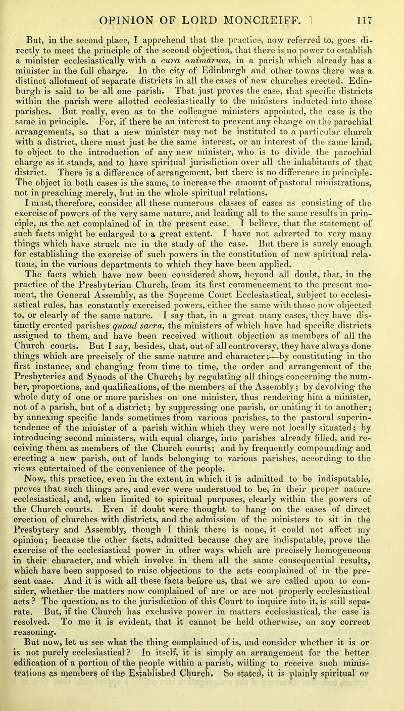 But, in the second place, I apprehend that the practice, now referred to, goes di- rectly to meet the principle of the second objection, that there is no power to establish a minister ecclesiastically with a cura animarum, in a parish which already has a minister in the full charge. In the city of Edinburgh and other towns there was a distinct allotment of separate districts in all the cases of new churches erected. Edin- burgh is said to be all one parish. That just proves the case, that specific districts within the parish were allotted ecclesiastically to the ministers inducted into those parishes. But really, even as to the colleague ministers appointed, the case is the same in principle. For, if there be an interest to prevent any change on the parochial arrangements, so that a new minister may not be instituted to a particular church with a district, there must just be the same interest, or an interest of the same kind, to object to the introduction of any new minister, who is to divide the parochial charge as it stands, and to have spiritual jurisdiction over all the inhabitants of that district. There is a difference of arrangement, but there is no difference in principle. The object in both cases is the same, to increase the amount of pastoral ministrations, not in preaching merely, but in the whole spiritual relations. I must, therefore, consider all these numerous classes of cases as consisting of the exercise of powers of the very same nature, and leading all to the same results in prin- ciple, as the act complained of in the present case. I believe, that the statement of such facts might be enlarged to a great extent. I have not adverted to very many things which have struck me in the study of the case. But there is surely enough for establishing the exercise of such powers in the constitution of new spiritual rela- tions, in the various departments to which they have been applied. The facts which have now been considered show, beyond all doubt, that, in the practice of the Presbyterian Church, from its first commencement to the present mo- ment, the General Assembly, as the Supreme Court Ecclesiastical, subject to ecclesi- astical rules, has constantly exercised powers, either the same with those now objected to, or clearly of the same nature. I say that, in a great many cases, they have dis- tinctly erected parishes quoad sacra, the ministers of which have had specific districts assigned to them, and have been received without objection as members of all the Church courts. But I say, besides, that, out of all controversy, they have always done things which are precisely of the same nature and character;—by constituting in the first instance, and changing from time to time, the order and arrangement of the Presbyteries and Synods of the Church; by regulating all things concerning the num- ber, proportions, and qualifications, of the members of the Assembly; by devolving the whole duty of one or more parishes on one minister, thus rendering him a minister, not of a parish, but of a district; by suppressing one parish, or uniting it to another; by annexing specific lands sometimes from various parishes, to the pastoral superin- tendence of the minister of a parish within which they were not locally situated; by introducing second ministers, with equal charge, into parishes already filled, and re- ceiving them as members of the Church courts; and by frequently compounding and erecting a new parish, out of lands belonging to various parishes, according to the views entertained of the convenience of the people. Now, this practice, even in the extent in which it is admitted to be indisputable, proves that such things are, and ever were understood to be, in their proper nature ecclesiastical, and, when limited to spiritual purposes, clearly within the powers of the Church courts. Even if doubt were thought to hang on the cases of direct erection of churches with districts, and the admission of the ministers to sit in the Presbytery and Assembly, though I think there is none, it could not affect my opinion; because the other facts, admitted because they are indisputable, prove the exercise of the ecclesiastical power in other ways which are precisely homogeneous in their character, and which involve in them all the same consequential results, which have been supposed to raise objections to the acts complained of in the pre- sent case. And it is with all these facts before us, that we are called upon to con- sider, whether the matters now complained of are or are not properly ecclesiastical acts ? The question, as to the jurisdiction of this Court to inquire into it, is still sepa- rate. But, if the Church has exclusive power in matters ecclesiastical, the case is resolved. To me it is evident, that it cannot be held otherwise, on any correct reasoning. But now, let us see what the thing complained of is, and consider whether it is or is not purely ecclesiastical ? In itself, it is simply an arrangement for the better edification of a portion of the people within a parish, willing to receive such minis- trations as members of the Established Church, So stated? it is plainly spiritual or