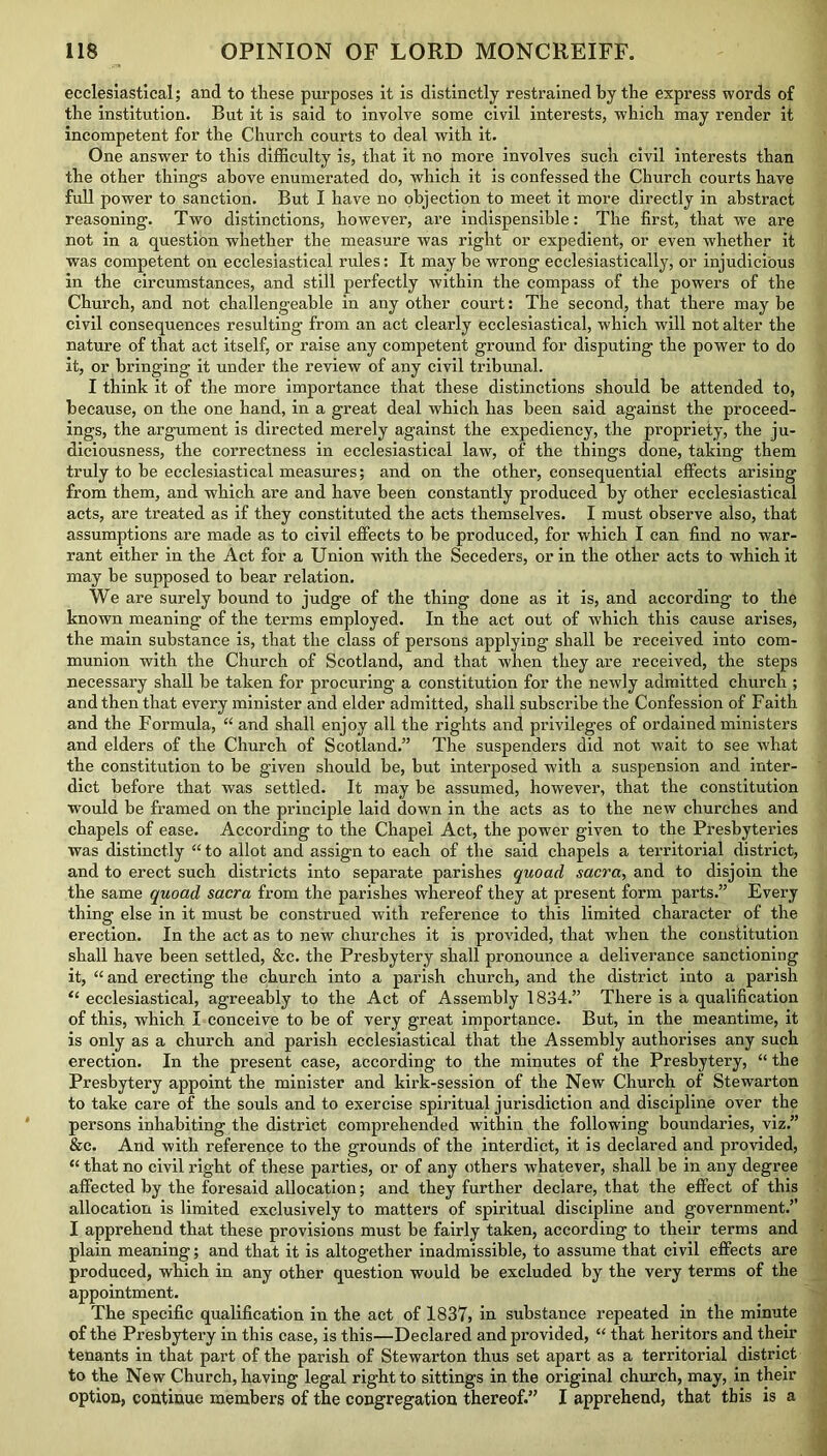 ecclesiastical; and to these purposes it is distinctly restrained by the express words of the institution. But it is said to involve some civil interests, which may render it incompetent for the Church courts to deal with it. One answer to this difficulty is, that it no more involves such civil interests than the other things above enumerated do, which it is confessed the Church courts have full power to sanction. But I have no objection to meet it more directly in abstract reasoning. Two distinctions, however, are indispensible: The first, that we are not in a question whether the measure was right or expedient, or even whether it was competent on ecclesiastical rules: It may be wrong ecclesiastically, or injudicious in the circumstances, and still perfectly within the compass of the powers of the Church, and not challengeable in any other court: The second, that there may he civil consequences resulting from an act clearly ecclesiastical, which will not alter the nature of that act itself, or raise any competent ground for disputing the power to do it, or bringing it under the review of any civil tribunal. I think it of the more importance that these distinctions should be attended to, because, on the one hand, in a great deal which has been said against the proceed- ings, the argument is directed merely against the expediency, the propriety, the ju- diciousness, the correctness in ecclesiastical law, of the things done, taking them truly to be ecclesiastical measures; and on the other, consequential effects arising from them, and which are and have been constantly produced by other ecclesiastical acts, are treated as if they constituted the acts themselves. I must observe also, that assumptions are made as to civil effects to be produced, for which I can find no war- rant either in the Act for a Union with the Seceders, or in the other acts to which it may he supposed to bear relation. We are surely bound to judge of the thing done as it is, and according to the known meaning of the terms employed. In the act out of which this cause arises, the main substance is, that the class of persons applying shall be received into com- munion with the Church of Scotland, and that when they are received, the steps necessary shall be taken for procuring a constitution for the newly admitted church ; and then that every minister and elder admitted, shall subscribe the Confession of Faith and the Formula, “ and shall enjoy all the rights and privileges of ordained ministers and elders of the Church of Scotland.” The suspenders did not wait to see what the constitution to be given should be, but interposed with a suspension and inter- dict before that was settled. It may be assumed, however, that the constitution would be framed on the principle laid down in the acts as to the new churches and chapels of ease. According to the Chapel Act, the power given to the Presbyteries was distinctly “ to allot and assign to each of the said chapels a territorial district, and to erect such districts into separate parishes quoad sacra, and to disjoin the the same quoad sacra from the parishes whereof they at present form parts.” Every thing else in it must be construed with reference to this limited character of the erection. In the act as to new churches it is provided, that when the constitution shall have been settled, &c. the Presbytery shall pronounce a deliverance sanctioning it, “ and erecting the church into a parish church, and the district into a parish “ ecclesiastical, agreeably to the Act of Assembly 1834.” There is a qualification of this, which I conceive to be of very great importance. But, in the meantime, it is only as a church and parish ecclesiastical that the Assembly authorises any such erection. In the present case, according to the minutes of the Presbytery, “ the Presbytery appoint the minister and kirk-session of the New Church of Stewarton to take care of the souls and to exercise spiritual jurisdiction and discipline over the persons inhabiting the district comprehended within the following boundaries, viz.” &c. And with reference to the grounds of the interdict, it is declared and provided, “ that no civil l’ight of these parties, or of any others whatever, shall he in any degree affected by the foresaid allocation; and they further declare, that the effect of this allocation is limited exclusively to matters of spiritual discipline and government.” I apprehend that these provisions must be fairly taken, according to their terms and plain meaning; and that it is altogether inadmissible, to assume that civil effects are produced, which in any other question would be excluded by the very terms of the appointment. The specific qualification in the act of 1837, in substance repeated in the minute of the Presbytery in this case, is this—Declared and provided, “ that heritors and their tenants in that part of the parish of Stewarton thus set apart as a territorial district to the New Church, having legal right to sittings in the original church, may, in their option, continue members of the congregation thereof.” I apprehend, that this is a