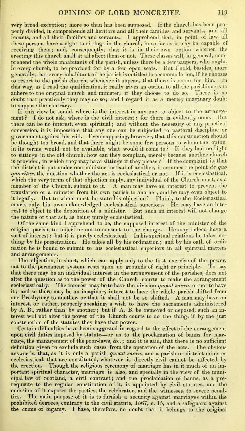 very broad exception; more so than has been supposed. If the church has been pro- perly divided, it comprehends all heritors and all their families and servants, and all tenants, and all their families and servants. I apprehend that, in point of law, all these persons have a right to sittings in the church, in so far as it may be capable of receiving them; and, consequently, that it is in their own option whether the erecting this church shall at all affect them or not. These classes will, in general, com- prehend the whole inhabitants of the parish, unless there be a few paupers, who ought, in every church, to be provided for by a few open seats. But I hold, besides, more generally, that every inhabitant of the parish is entitled to accommodation, if he chooses to resort to the parish church, whenever it appears that there is room for him. In this way, as I read the qualification, it really gives an option to all the parishioners to adhere to the original church and minister, if they choose to do so. There is no doubt that practically they may do so; and I regard it as a merely imaginary doubt to suppose the contrary. If this view be sound, where is the interest in any one to object to the arrange-* ment ? I do not ask, where is the civil interest; for there is evidently none. But there can be no interest, even spiritual; and without the necessity of any practical concession, it is impossible that any one can be subjected to pastoral discipline or government against his will. Even supposing, however, that this construction should be thought too broad, and that there might be some few persons to whom the opion in its terms, would not be available, what would it come to? If they had no right to sittings in the old church, how can they complain, merely because another church is provided, in which they may have sittings if they please ? If the complaint is, that the district is put under one minister instead of another, it assumes the point de quo quceritur, the question whether the act is ecclesiastical or not. If it is ecclesiastical, which the very terms of that objection imply, any individual of the Church must, as a member of the Church, submit to it. A man may have an interest to prevent the translation of a minister from his own parish to another, and he may even object to it legally. But to whom must he state his objection? Plainly to the Ecclesiastical courts only, his own acknowledged ecclesiastical superiors. He may have an inte- rest to object to the deposition of a minister. But such an interest will not change the nature of that act, as being purely ecclesiastical. Of the same kind I apprehend to be, the supposed interest of the minister of the original parish, to object or not to consent to the change. He may indeed have a sort of interest; but it is purely ecclesiastical. In his spiritual relations he takes no- thing by his presentation. He takes all by his ordination; ana by his oath of ordi- nation he is bound to submit to his ecclesiastical superiors in all spiritual matters and arrangements. The objection, in short, which can apply only to the first exercise of the power, not to the permanent system, rests upon no grounds of right or principle. To say that there may be an individual interest in the arrangement of the parishes, does not alter the question as to the power of the Church courts to make the arrangement ecclesiastically. The interest may be to have the division quoad sacra, or not to have it; and so there may be an imaginary interest to have the whole parish shifted from one Presbytery to another, or that it shall not be so shifted. A man may have an interest, or rather, properly speaking, a wish to have the sacraments administered by A. B., rather than by another; but if A. B. be removed or deposed, such an in- terest will not alter the power of the Church courts to do the thing, if by the just construction of the statutes they have that power. Certain difficulties have been suggested in regard to the effect of the arrangement upon civil duties imposed by statute—or as to the proclamation of banns for mar- riage, the management of the poor-laws, &c.; and it is said, that there is no sufficient definition given to exclude such cases from the operation of the acts. The obvious answer is, that, as it is only a parish quoad sacra, and a parish or district minister ecclesiastical, that are constituted, whatever is directly civil cannot be affected by the erection. Though the religious ceremony of marriage has in it much of an im- portant spiritual character, marriage is also, and specially in the view of the muni- cipal law of Scotland, a civil contract; and the proclamation of banns, as a pre- requisite to the regular constitution of it, is appointed by civil statutes, and the omission of it exposes the parties, the celebrator, and the witnesses, to severe penal- ties. The main purpose of it is to furnish a security against marriages within the prohibited degrees, contrary to the civil statute, 1567, c. 15, and a safeguard against the crime of bigamy. I have, therefore, no doubt that it belongs to the original