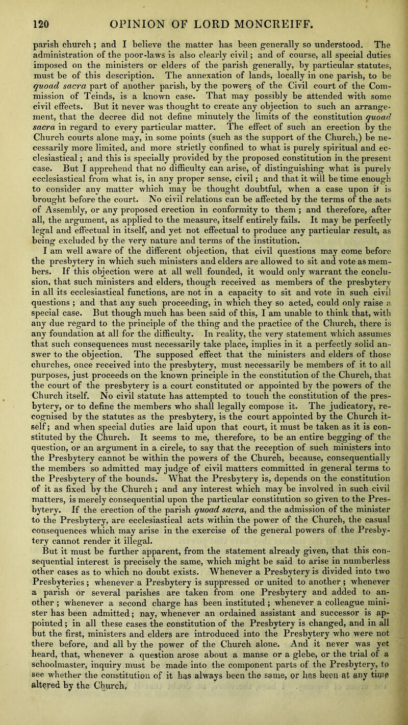 parish church; and I believe the matter has been generally so understood. The administration of the poor-laws is also clearly civil; and of course, all special duties imposed on the ministers or elders of the parish generally, by particular statutes, must be of this description. The annexation of lands, locally in one parish, to be quoad sacra part of another parish, by the powers of the Civil court of the Com- mission of Teinds, is a known case. That may possibly be attended with some civil effects. But it never was thought to create any objection to such an arrange- ment, that the decree did not define minutely the limits of the constitution quoad sacra in regard to every particular matter. The effect of such an erection by the Church courts alone may, in some points (such as the support of the Church,) be ne- cessarily more limited, and more strictly confined to what is purely spiritual and ec- clesiastical ; and this is specially provided by the proposed constitution in the present case. But I apprehend that no difficulty can arise, of distinguishing what is purely ecclesiastical from what is, in any proper sense, civil; and that it will be time enough to consider any matter which may be thought doubtful, when a case upon it is brought before the court. No civil relations can be affected by the terms of the acts of Assembly, or any proposed erection in conformity to them; and therefore, after all, the argument, as applied to the measure, itself entirely fails. It may be perfectly legal and effectual in itself, and yet not effectual to produce any particular result, as being excluded by the very nature and terms of the institution. I am well aware of the different objection, that civil questions may come before the presbytery in which such ministers and elders are allowed to sit and vote as mem- bers. If this objection were at all well founded, it would only warrant the conclu- sion, that such ministers and elders, though received as members of the presbytery in all its ecclesiastical functions, are not in a capacity to sit and vote in such civil questions ; and that any such proceeding, in which they so acted, could only raise a special case. But though much has been said of this, I am unable to think that, with any due regard to the principle of the thing and the practice of the Church, there is any foundation at all for the difficulty. In reality, the very statement which assumes that such consequences must necessarily take place, implies in it a perfectly solid an- swer to the objection. The supposed effect that the ministers and elders of those churches, once received into the presbytery, must necessarily be members of it to all purposes, just proceeds on the known principle in the constitution of the Church, that the court of the presbytery is a court constituted or appointed by the powers of the Church itself. No civil statute has attempted to touch the constitution of the pres- bytery, or to define the members who shall legally compose it. The judicatory, re- cognised by the statutes as the presbytery, is the court appointed by the Church it- self ; and when special duties are laid upon that court, it must be taken as it is con- stituted by the Church. It seems to me, therefore, to be an entire begging of the question, or an argument in a circle, to say that the reception of such ministers into the Presbytery cannot be within the powers of the Church, because, consequentially the members so admitted may judge of civil matters committed in general terms to the Presbytery of the bounds. What the Presbytery is, depends on the constitution of it as fixed by the Church; and any interest which may be involved in such civil matters, is merely consequential upon the particular constitution so given to the Pres- bytery. If the erection of the parish quoad sacra, and the admission of the minister to the Presbytery, are ecclesiastical acts within the power of the Church, the casual consequences which may arise in the exercise of the general powers of the Presby- tery cannot render it illegal. But it must be further apparent, from the statement already given, that this con- sequential interest is precisely the same, which might be said to arise in numberless other cases as to which no doubt exists. Whenever a Presbytery is divided into two Presbyteries ; whenever a Presbytery is suppressed or united to another ; whenever a parish or several parishes are taken from one Presbytery and added to an- other ; whenever a second charge has been instituted ; whenever a colleague mini- ster has been admitted; nay, whenever an ordained assistant and successor is ap- pointed ; in all these cases the constitution of the Presbytery is changed, and in all but the first, ministers and elders are introduced into the Presbytery who were not there before, and all by the power of the Church alone. And it never was yet heard, that, whenever a question arose about a manse or a glebe, or the trial of a schoolmaster, inquiry must be made into the component parts of the Presbytery, to see whether the constitution of it has always been the same, or has been at any tfipp altered by the Church,