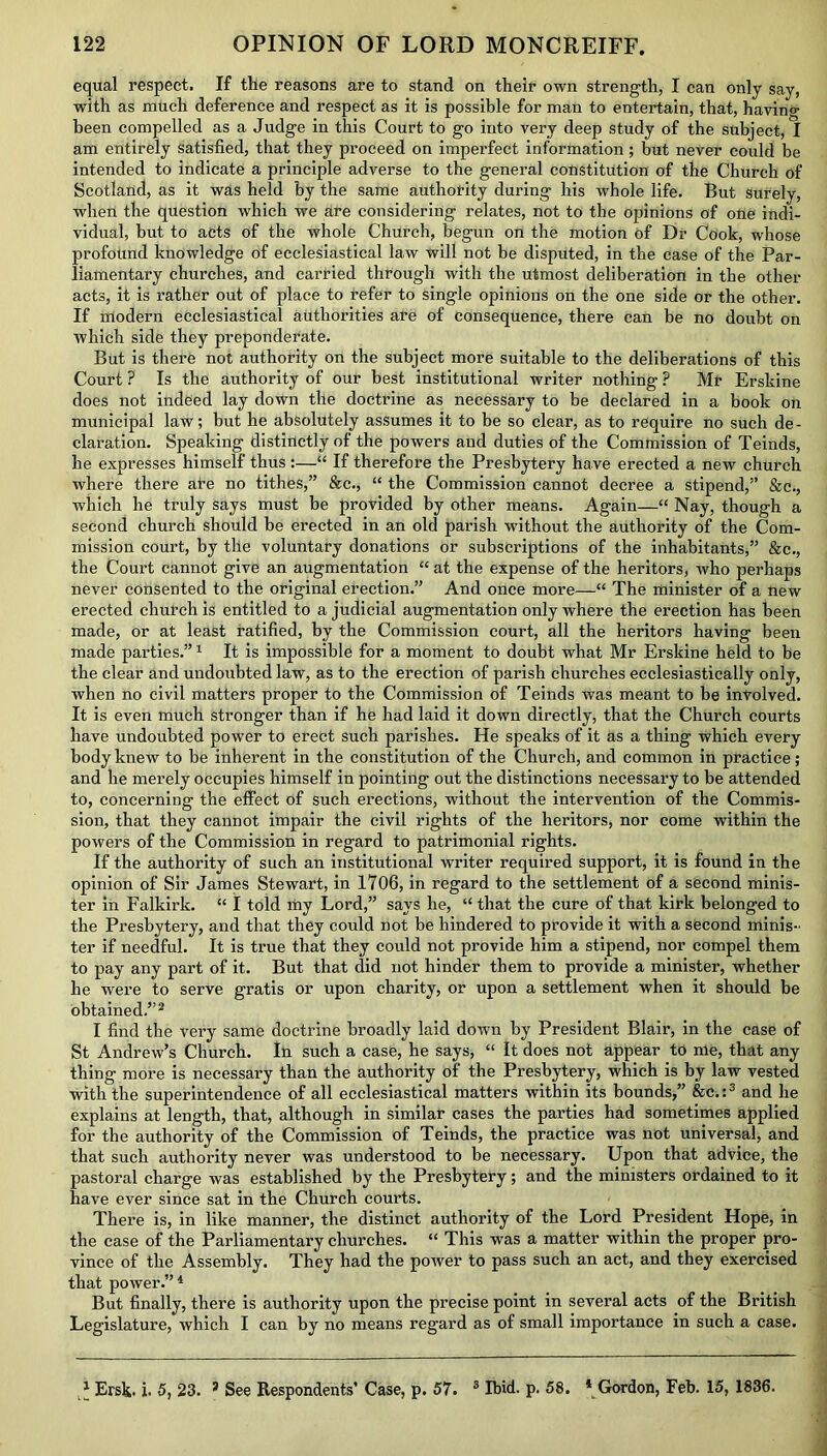 equal respect. If the reasons are to stand on their own strength, I can only say, with as much deference and respect as it is possible for man to entertain, that, havino- been compelled as a Judge in this Court to go into very deep study of the subject, I am entirely satisfied, that they proceed on imperfect information; but never could be intended to indicate a principle adverse to the general constitution of the Church of Scotland, as it was held by the same authority during his whole life. But surely, when the question which we are considering relates, not to the opinions of one indi- vidual, but to acts of the whole Church, begun on the motion of Dr Cook, whose profound knowledge of ecclesiastical law will not be disputed, in the case of the Par- liamentary churches, and carried through with the utmost deliberation in the other acts, it is rather out of place to refer to single opinions on the one side or the other. If modern ecclesiastical authorities are of consequence, there can be no doubt on which side they preponderate. But is there not authority on the subject more suitable to the deliberations of this Court ? Is the authority of our best institutional writer nothing ? Mr Erskine does not indeed lay down the doctrine as necessary to be declared in a book on municipal law; but he absolutely assumes it to be so clear, as to require no such de- claration. Speaking distinctly of the powers and duties of the Commission of Teinds, he expresses himself thus :—“ If therefore the Presbytery have erected a new church where there ate no tithes,” &c., “ the Commission cannot decree a stipend,” &c., which he truly says must be provided by other means. Again—“ Nay, though a second church should be erected in an old parish without the authority of the Com- mission court, by the voluntary donations or subscriptions of the inhabitants,” &c., the Court cannot give an augmentation “ at the expense of the heritors, who perhaps never consented to the original erection.” And once more—“ The minister of a new erected church is entitled to a judicial augmentation only where the erection has been made, or at least ratified, by the Commission court, all the heritors having been made parties.”1 It is impossible for a moment to doubt what Mr Erskine held to be the clear and undoubted law, as to the erection of parish churches ecclesiastically only, when no civil matters proper to the Commission of Teinds was meant to be involved. It is even much stronger than if he had laid it down directly, that the Church courts have undoubted power to erect such parishes. He speaks of it as a thing which every body knew to be inherent in the constitution of the Church, and common in practice; and he merely occupies himself in pointing out the distinctions necessary to be attended to, concerning the effect of such erections, without the intervention of the Commis- sion, that they cannot impair the civil rights of the heritors, nor come within the powers of the Commission in regard to patrimonial rights. If the authority of such an institutional writer required support, it is found in the opinion of Sir James Stewart, in 1706, in regard to the settlement of a second minis- ter in Falkirk. “ I told my Lord,” says he, “ that the cure of that kirk belonged to the Presbytery, and that they could not be hindered to provide it with a second minis- ter if needful. It is true that they could not provide him a stipend, nor compel them to pay any part of it. But that did not hinder them to provide a minister, whether he were to serve gratis or upon charity, or upon a settlement when it should be obtained.”2 I find the very same doctrine broadly laid down by President Blair, in the case of St Andrew’s Church. In such a case, he says, “ It does not appear to me, that any thing more is necessary than the authority of the Presbytery, which is by law vested with the superintendence of all ecclesiastical matters within its bounds,” &c.:3 and he explains at length, that, although in similar cases the parties had sometimes applied for the authority of the Commission of Teinds, the practice was not universal, and that such authority never was understood to be necessary. Upon that advice, the pastoral charge was established by the Presbytery; and the ministers ordained to it have ever since sat in the Church courts. There is, in like manner, the distinct authority of the Lord President Hope, in the case of the Parliamentary churches. “ This was a matter within the proper pro- vince of the Assembly. They had the power to pass such an act, and they exercised that power.” 4 But finally, there is authority upon the precise point in several acts of the British Legislature, which I can by no means regard as of small importance in such a case. * Ersk. i. 5, 23. 3 See Respondents’ Case, p. 57. 3 Ibid. p. 58. 4 Gordon, Feb. 15, 1836.