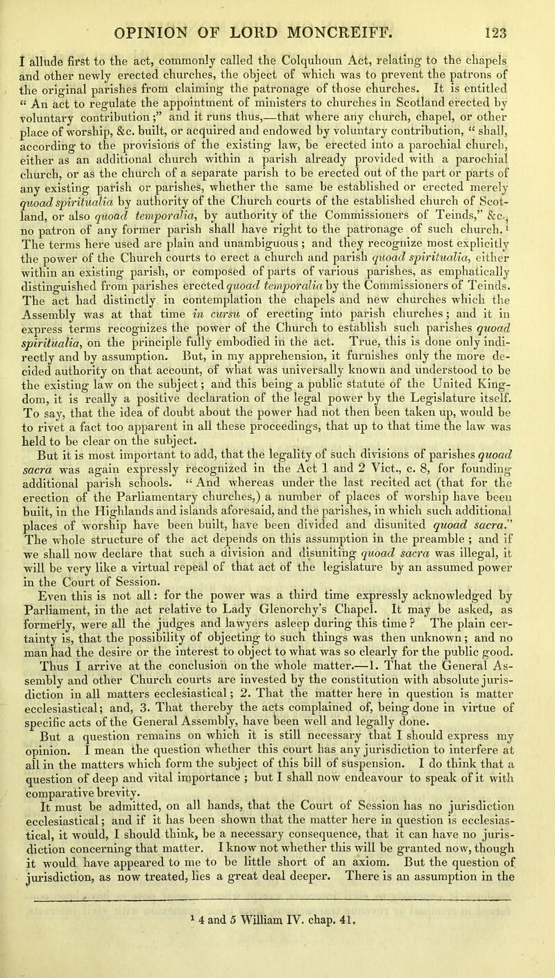 I alltide first to the act, commonly called the Colquhoun Act, relating to the chapels and other newly erected churches, the object of which was to prevent the patrons of the original parishes from claiming the patronage of those churches. It is entitled « An act to regulate the appointment of ministers to churches in Scotland erected by voluntary contributionand it runs thus,—that where any church, chapel, or other place of worship, &c. built, or acquired and endowed by voluntary contribution, “ shall, according to the provisions of the existing law, be erected into a parochial church, either as an additional church within a parish already provided with a parochial church, or as the church of a separate parisli to be erected out of the part or parts of any existing parish or parishes, whether the same be established or erected merely quoad spiritualia by authority of the Church courts of the established church of Scot- land, or also quoad temporalia, by authority of the Commissioners of Teinds,’’ &c-, no patron of any former parish shall have right to the patronage of such church.1 The terms here used are plain and unambiguous ; and they recognize most explicitly the power of the Church courts to erect a church and parish quoad spiritualia, either within an existing parish, or composed of parts of various parishes, as emphatically distinguished from parishes erected quoad temporaliahy the Commissioners of Teinds. The act had distinctly in contemplation the chapels and new churches which the Assembly was at that time in cursu of erecting into parish churches; and it in express terms recognizes the power of the Church to establish such parishes quoad spiritualia, on the principle fully embodied in the act. True, this is done only indi- rectly and by assumption. But, in my apprehension, it furnishes only the more de- cided authority on that account, of what was universally known and understood to be the existing law on the subject; and this being a public statute of the United King- dom, it is really a positive declaration of the legal power by the Legislature itself. To say, that the idea of doubt about the power had not then been taken up, would be to rivet a fact too apparent in all these proceedings, that up to that time the law was held to be clear on the subject. But it is most important to add, that the legality of such divisions of parishes quoad sacra was again expressly recognized in the Act 1 and 2 Viet., c. 8, for founding additional parish schools. “ And whereas under the last recited act (that for the erection of the Parliamentary churches,) a number of places of worship have been built, in the Highlands and islands aforesaid, and the parishes, in which such additional places of worship have been built, have been divided and disunited quoad sacra.” The whole structure of the act depends on this assumption in the preamble ; and if we shall now declare that such a division and disuniting quoad sacra was illegal, it will be very like a virtual repeal of that act of the legislature by an assumed power in the Court of Session. Even this is not all: for the power was a third time expressly acknowledged by Parliament, in the act relative to Lady Glenorcliy’s Chapel. It may be asked, as formerly, were all the judges and lawyers asleep during this time ? The plain cer- tainty is, that the possibility of objecting to such things was then unknown; and no man had the desire or the interest to object to what was so clearly for the public good. Thus I arrive at the conclusion on the whole matter.— 1. That the General As- sembly and other Church courts are invested by the constitution with absolute juris- diction in all matters ecclesiastical; 2. That the matter here in question is matter ecclesiastical; and, 3. That thereby the acts complained of, being done in virtue of specific acts of the General Assembly, have been well and legally done. But a question remains on which it is still necessary that I should express my opinion. I mean the question whether this court has any jurisdiction to interfere at all in the matters which form the subject of this bill of suspension. I do think that a question of deep and vital importance ; but I shall now endeavour to speak of it with comparative brevity. It must be admitted, on all hands, that the Court of Session has no jurisdiction ecclesiastical; and if it has been shown that the matter here in question is ecclesias- tical, it would, I should think, be a necessary consequence, that it can have no juris- diction concerning that matter. I know not whether this will be granted now, though it would have appeared to me to be little short of an axiom. But the question of jurisdiction, as now treated, lies a great deal deeper. There is an assumption in the 1 4 and 5 William IV. chap. 41.