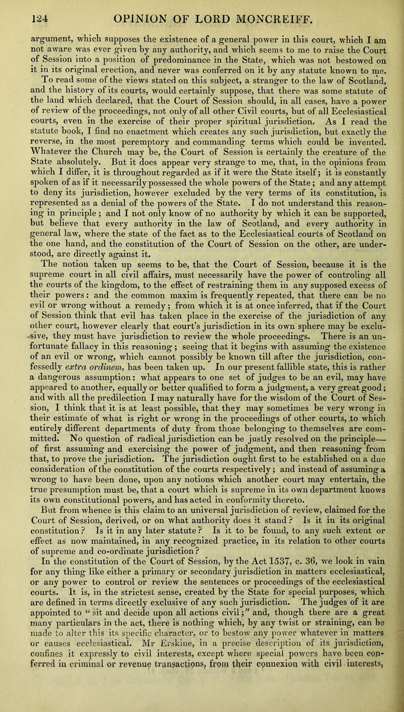 argument, which supposes the existence of a general power in this court, which I am not aware was ever given by any authority, and which seems to me to raise the Court of Session into a position of predominance in the State, which was not bestowed on it in its original erection, and never was conferred on it by any statute known to me. To read some of the views stated on this subject, a stranger to the law of Scotland, and the history of its courts, would certainly suppose, that there was some statute of the land which declared, that the Court of Session should, in all cases, have a power of review of the proceedings, not only of all other Civil courts, but of all Ecclesiastical courts, even in the exercise of their proper spiritual jurisdiction. As I read the statute book, I find no enactment which creates any such jurisdiction, hut exactly the reverse, in the most peremptory and commanding terms which could be invented. Whatever the Church may be, the Court of Session is certainly the creature of the State absolutely. But it does appear very strange to me, that, in the opinions from which I differ, it is throughout regarded as if it were the State itself; it is constantly spoken of as if it necessarily possessed the whole powers of the State; and any attempt to deny its jurisdiction, however excluded by the very terms of its constitution, is represented as a denial of the powers of the State. I do not understand this reason- ing in principle ; and I not only know of no authority by which it can be supported, but believe that every authority in the law of Scotland, and every authority in general law, where the state of the fact as to the Ecclesiastical courts of Scotland on the one hand, and the constitution of the Court of Session on the other, are under- stood, are directly against it. The notion taken up seems to be, that the Court of Session, because it is the supreme court in all civil affairs, must necessarily have the power of controling all the courts of the kingdom, to the effect of restraining them in any supposed excess of their powers: and the common maxim is frequently repeated, that there can be no evil or wrong without a remedy; from which it is at once inferred, that if the Court of Session think that evil has taken place in the exercise of the jurisdiction of any other court, however clearly that court’s jurisdiction in its own sphere may be exclu- sive, they must have jurisdiction to review the whole proceedings. There is an un- fortunate fallacy in this reasoning ; seeing that it begins with assuming the existence of an evil or wrong, which cannot possibly be known till after the jurisdiction, con- fessedly extra ordinem, has been taken up. In our present fallible state, this is rather a dangerous assumption: what appears to one set of judges to be an evil, may have appeared to another, equally or better qualified to form a judgment, a very great good; and with all the predilection I may naturally have for the wisdom of the Court of Ses- sion, I think that it is at least possible, that they may sometimes be very wrong in their estimate of what is right or wrong in the proceedings of other courts, to which entirely different departments of duty from those belonging to themselves are com- mitted. No question of radical jurisdiction can be justly resolved on the principle— of first assuming and exercising the power of judgment, and then reasoning from that, to prove the jurisdiction. The jurisdiction ought first to be established on a due consideration of the constitution of the courts respectively; and instead of assuming a wrong to have been done, upon any notions which another court may entertain, the true presumption must be, that a court which is supreme in its own department knows its own constitutional powers, and has acted in conformity thereto. But from whence is this claim to an universal jurisdiction of review, claimed for the Court of Session, derived, or on what authority does it stand ? Is it in its original constitution ? Is it in any later statute ? Is it to be found, to any such extent or effect as now maintained, in any recognized practice, in its relation to other courts of supreme and co-ordinate jurisdiction? In the constitution of the Court of Session, by the Act 1537, c. 36, we look in vain for any thing like either a primary or secondary jurisdiction in matters ecclesiastical, or any power to control or review the sentences or proceedings of the ecclesiastical courts. It, is, in the strictest sense, created by the State for special purposes, which are defined in terms directly exclusive of any such jurisdiction. The judges of it are appointed to “ sit and decide upon all actions civil;” and, though there are a great many particulars in the act, there is nothing which, by any twist or straining, can be made to alter this its specific character, or to bestow any power whatever in matters or causes ecclesiastical. Mr Erskine, in a precise description of its jurisdiction, confines it expressly to civil interests, except where special powers have been con- ferred iu criminal or revenue transactions, from their connexion with civil interests,