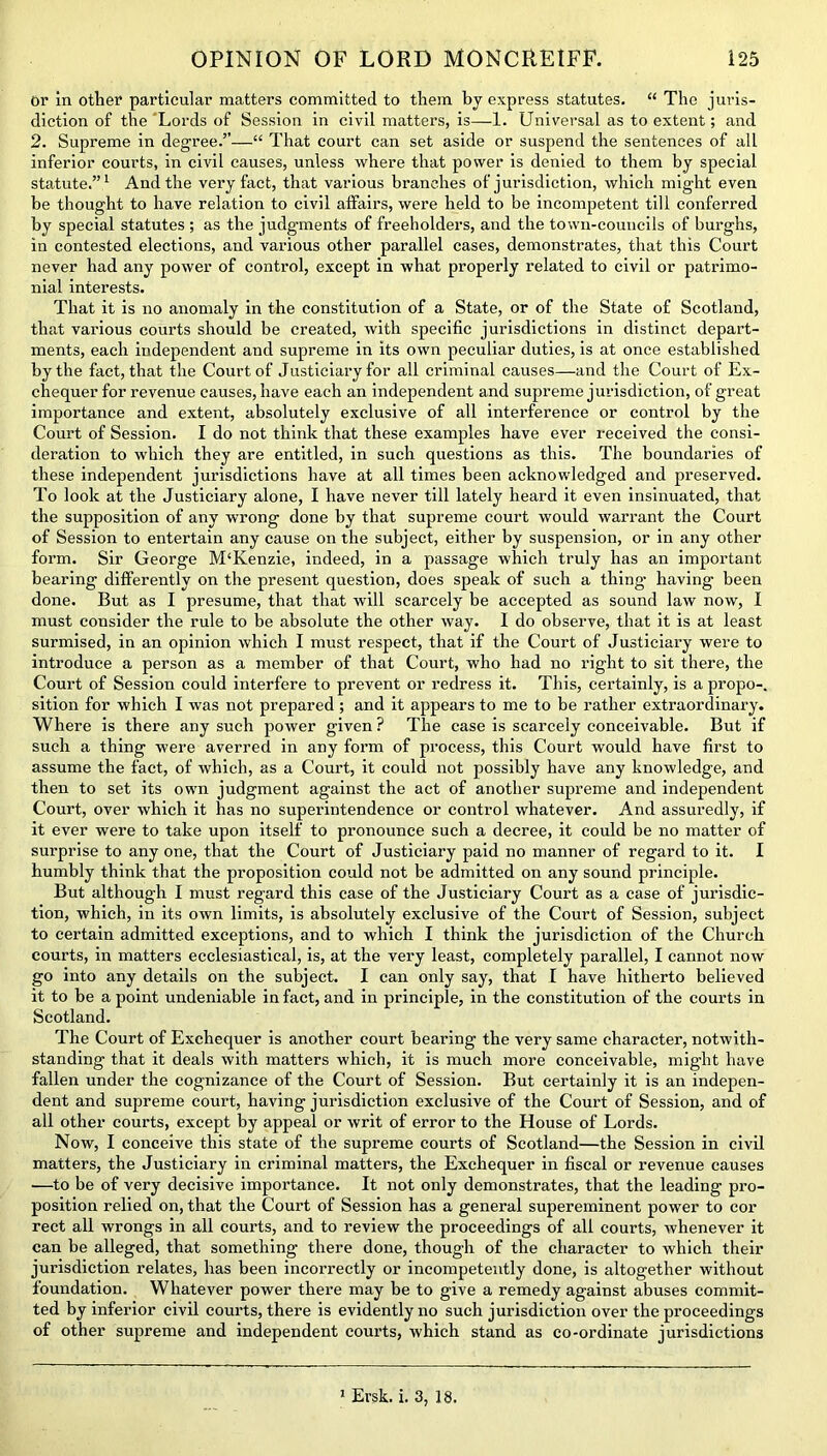 Or in other particular matters committed to them by express statutes. “ The juris- diction of the Lords of Session in civil matters, is—1. Universal as to extent; and 2. Supreme in degree.”—“ That court can set aside or suspend the sentences of all inferior courts, in civil causes, unless where that power is denied to them by special statute.”1 And the very fact, that various branches of jurisdiction, which might even be thought to have relation to civil affairs, were held to be incompetent till conferred by special statutes ; as the judgments of freeholders, and the town-councils of burghs, in contested elections, and various other parallel cases, demonstrates, that this Court never had any power of control, except in what properly related to civil or patrimo- nial interests. That it is no anomaly in the constitution of a State, or of the State of Scotland, that various courts should be created, with specific jurisdictions in distinct depart- ments, each independent and supreme in its own peculiar duties, is at once established by the fact, that the Court of Justiciary for all criminal causes—and the Court of Ex- chequer for revenue causes, have each an independent and supreme jurisdiction, of great importance and extent, absolutely exclusive of all interference or control by the Court of Session. I do not think that these examples have ever received the consi- deration to which they are entitled, in such questions as this. The boundaries of these independent jurisdictions have at all times been acknowledged and preserved. To look at the Justiciary alone, I have never till lately heard it even insinuated, that the supposition of any wrong done by that supreme court would warrant the Court of Session to entertain any cause on the subject, either by suspension, or in any other form. Sir George M‘Kenzie, indeed, in a passage which truly has an important bearing differently on the present question, does speak of such a thing’ having been done. But as I presume, that that will scarcely be accepted as sound law now, I must consider the rule to be absolute the other way. I do observe, that it is at least surmised, in an opinion which I must respect, that if the Court of Justiciary were to introduce a person as a member of that Court, who had no right to sit there, the Court of Session could interfere to prevent or redress it. This, certainly, is a propo-. sition for which I was not prepared ; and it appears to me to be rather extraordinary. Where is there any such power given ? The case is scarcely conceivable. But if such a thing were averred in any foi’m of process, this Court would have first to assume the fact, of which, as a Court, it could not possibly have any knowledge, and then to set its own judgment against the act of another supreme and independent Court, over which it has no superintendence or control whatever. And assuredly, if it ever were to take upon itself to pronounce such a decree, it could be no matter of surprise to any one, that the Court of Justiciary paid no manner of regard to it. I humbly think that the proposition could not be admitted on any sound principle. But although I must regard this case of the Justiciary Court as a case of jurisdic- tion, which, in its own limits, is absolutely exclusive of the Court of Session, subject to certain admitted exceptions, and to which I think the jurisdiction of the Church courts, in matters ecclesiastical, is, at the very least, completely parallel, I cannot now go into any details on the subject. I can only say, that I have hitherto believed it to be a point undeniable in fact, and in principle, in the constitution of the courts in Scotland. The Court of Exchequer is another court bearing the very same character, notwith- standing that it deals with matters which, it is much more conceivable, might have fallen under the cognizance of the Court of Session. But certainly it is an indepen- dent and supreme court, having jurisdiction exclusive of the Court of Session, and of all other courts, except by appeal or writ of error to the House of Lords. Now, I conceive this state of the supreme courts of Scotland—the Session in civil matters, the Justiciary in criminal matters, the Exchequer in fiscal or revenue causes •—to be of very decisive importance. It not only demonstrates, that the leading pro- position relied on, that the Court of Session has a general supereminent power to cor rect all wrongs in all courts, and to review the proceedings of all courts, whenever it can be alleged, that something there done, though of the character to which their jurisdiction relates, has been incorrectly or incompetently done, is altogether without foundation. Whatever power there may be to give a remedy against abuses commit- ted by inferior civil courts, there is evidently no such jurisdiction over the proceedings of other supreme and independent courts, which stand as co-ordinate jurisdictions 1 Ersk. i. 3, 18.