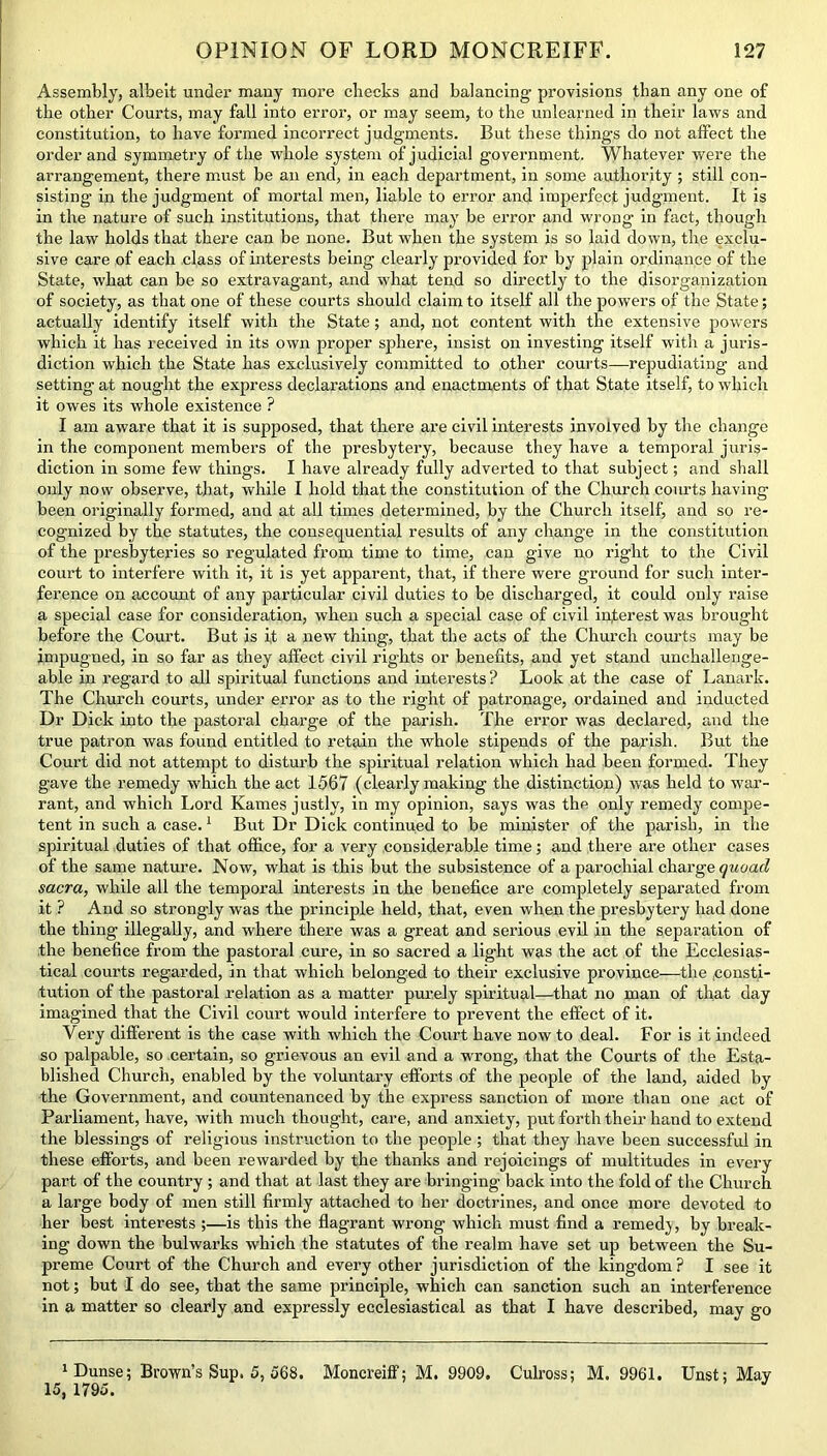 Assembly, albeit under many more checks and balancing provisions than any one of the other Courts, may fall into error, or may seem, to the unlearned in their laws and constitution, to have formed incorrect judgments. But these things do not affect the order and symmetry of the whole system of judicial government. Whatever were the arrangement, there must be an end, in each department, in some authority ; still con- sisting in the judgment of mortal men, liable to error and imperfect judgment. It is in the nature of such institutions, that there may be error and wrong in fact, though the law holds that there can be none. But when the system is so laid down, the exclu- sive care of each class of interests being clearly provided for by plain ordinance of the State, what can be so extravagant, and what tend so directly to the disorganization of society, as that one of these courts should claim to itself all the powers of the State; actually identify itself with the State; and, not content with the extensive powers which it has received in its own proper sphere, insist on investing itself with a juris- diction which the State has exclusively committed to other courts—repudiating and setting at nought the express declarations and enactments of that State itself, to which it owes its whole existence ? I am aware that it is supposed, that there are civil interests involved by the change in the component members of the presbytery, because they have a temporal juris- diction in some few things. I have already fully adverted to that subject; and shall only now observe, that, while I hold that the constitution of the Church courts having been originally formed, and at all times determined, by the Church itself, and so re- cognized by the statutes, the consequential results of any change in the constitution of the presbyteries so regulated from time to time, can give no right to the Civil court to interfere with it, it is yet apparent, that, if there were ground for such inter- ference on account of any particular civil duties to be discharged, it could only raise a special case for consideration, when such a special case of civil interest was brought before the Court. But is it a new thing, that the acts of the Church courts may be impugned, in so far as they affect civil rights or benefits, and yet stand unchallenge- able in regard to all spiritual functions and interests? Look at the case of Lanark. The Church courts, under error as to the right of patronage, ordained and inducted Dr Dick into the pastoral charge of the parish. The error was declared, and the true patron was found entitled to retain the whole stipends of the parish. But the Court did not attempt to disturb the spiritual relation which had been formed. They gave the remedy which the act 1567 (clearly making the distinction) was held to war- rant, and which Lord Kames justly, in my opinion, says was the only remedy compe- tent in such a case.1 But Dr Dick continued to be minister of the parish, in the spiritual duties of that office, for a very considerable time; and there are other cases of the same nature. Now, what is this but the subsistence of a parochial charge quoad sacra, while all the temporal interests in the benefice are completely separated from it ? And so strongly was the principle held, that, even when the presbytery had done the thing illegally, and where there was a great and serious evil in the separation of the benefice from the pastoral cure, in so sacred a light was the act of the Ecclesias- tical courts regarded, in that which belonged to their exclusive province—the ;consti- tution of the pastoral relation as a matter purely spiritual—that no man of that day imagined that the Civil court would interfere to prevent the effect of it. Very different is the case with which the Court have now to deal. For is it indeed so palpable, so certain, so grievous an evil and a wrong, that the Courts of the Esta- blished Church, enabled by the voluntary efforts of the people of the land, aided by the Government, and countenanced by the express sanction of more than one act of Parliament, have, with much thought, care, and anxiety, put forth their hand to extend the blessings of religious instruction to the people ; that they have been successful in these efforts, and been rewarded by the thanks and rejoicings of multitudes in every part of the country ; and that at last they are bringing back into the fold of the Church a large body of men still firmly attached to her doctrines, and once more devoted to her best interests ;—is this the flagrant wrong which must find a remedy, by break- ing down the bulwarks which the statutes of the realm have set up between the Su- preme Court of the Church and every other jurisdiction of the kingdom? I see it not; but I do see, that the same principle, which can sanction such an interference in a matter so clearly and expressly ecclesiastical as that I have described, may go 1 Dunse; Brown’s Sup. 5, 568. Moncreiff: M. 9909. 15, 1795. Culross; M. 9961. Unst; May