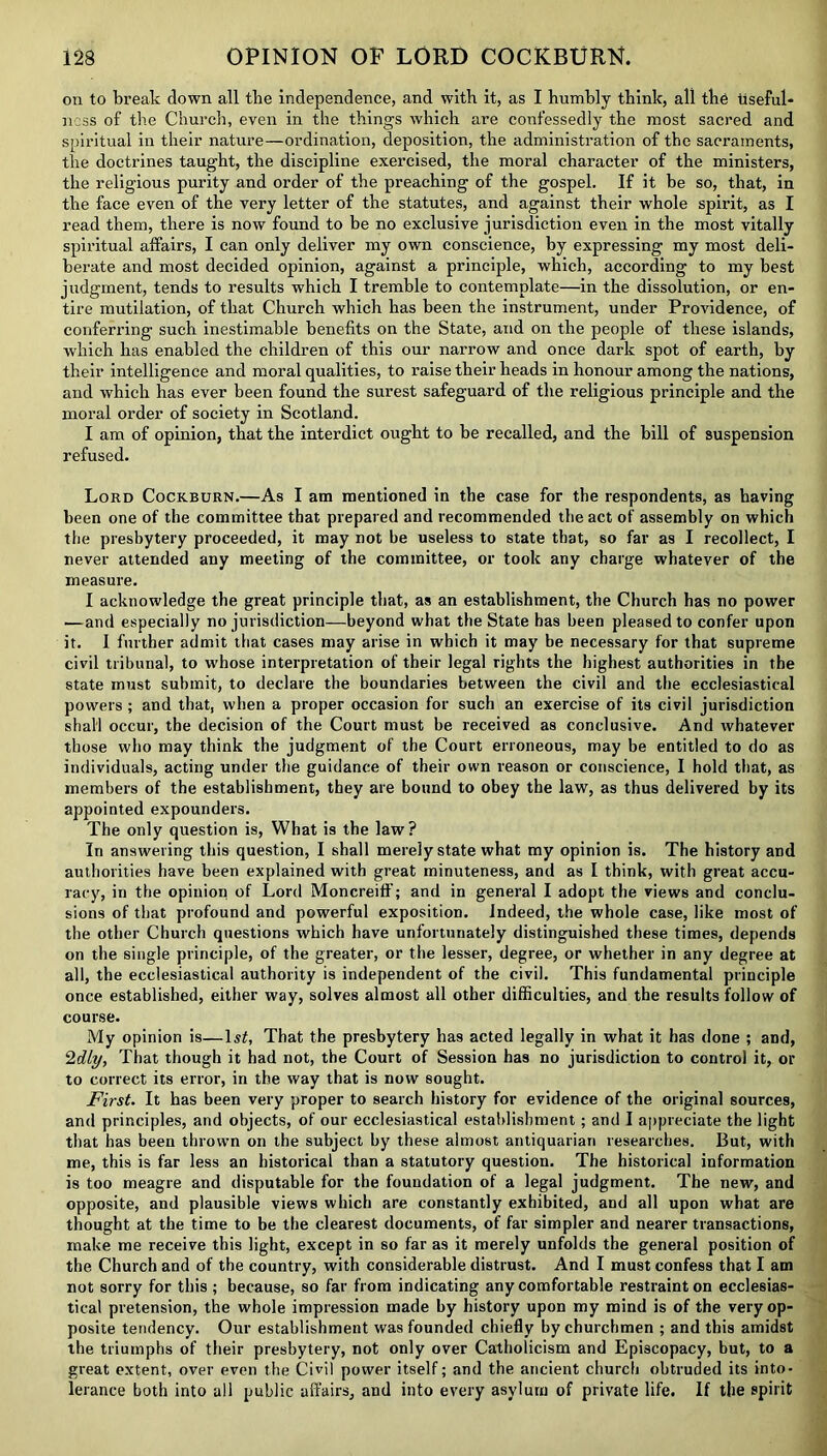 on to break down all the independence, and with it, as I humbly think, all the useful- ness of the Church, even in the things which are confessedly the most sacred and spiritual in their nature—ordination, deposition, the administration of the sacraments, the doctrines taught, the discipline exercised, the moral character of the ministers, the religious purity and order of the preaching of the gospel. If it be so, that, in the face even of the very letter of the statutes, and against their whole spirit, as I read them, there is now found to be no exclusive jurisdiction even in the most vitally spiritual affairs, I can only deliver my own conscience, by expressing my most deli- berate and most decided opinion, against a principle, which, according to my best judgment, tends to results which I tremble to contemplate—in the dissolution, or en- tire mutilation, of that Church which has been the instrument, under Providence, of conferring such inestimable benefits on the State, and on the people of these islands, which has enabled the children of this our narrow and once dark spot of earth, by their intelligence and moral qualities, to raise their heads in honour among the nations, and which has ever been found the surest safeguard of the religious principle and the moral order of society in Scotland. I am of opinion, that the interdict ought to be recalled, and the bill of suspension refused. Lord Cockburn.—As I am mentioned in the case for the respondents, as having been one of the committee that prepared and recommended the act of assembly on which the presbytery proceeded, it may not be useless to state that, so far as I recollect, I never attended any meeting of the committee, or took any charge whatever of the measure. I acknowledge the great principle that, as an establishment, the Church has no power —and especially no jurisdiction—beyond what the State has been pleased to confer upon it. 1 further admit that cases may arise in which it may be necessary for that supreme civil tribunal, to whose interpretation of their legal rights the highest authorities in the state must submit, to declare the boundaries between the civil and the ecclesiastical powers ; and that, when a proper occasion for such an exercise of its civil jurisdiction shall occur, the decision of the Court must be received as conclusive. And whatever those who may think the judgment of the Court erroneous, may be entitled to do as individuals, acting under the guidance of their own reason or conscience, I hold that, as members of the establishment, they are bound to obey the law, as thus delivered by its appointed expounders. The only question is, What is the law? In answering this question, I shall merely state what my opinion is. The history and authorities have been explained with great minuteness, and as I think, with great accu- racy, in the opinion of Lord Moncreiff; and in general I adopt the views and conclu- sions of that profound and powerful exposition. Indeed, the whole case, like most of the other Church questions which have unfortunately distinguished these times, depends on the single principle, of the greater, or the lesser, degree, or whether in any degree at all, the ecclesiastical authority is independent of the civil. This fundamental principle once established, either way, solves almost all other difficulties, and the results follow of course. My opinion is—lsi, That the presbytery has acted legally in what it has done ; and, 2dly, That though it had not, the Court of Session has no jurisdiction to control it, or to correct its error, in the way that is now sought. First. It has been very proper to search history for evidence of the original sources, and principles, and objects, of our ecclesiastical establishment; and I appreciate the light that has been thrown on the subject by these almost antiquarian researches. But, with me, this is far less an historical than a statutory question. The historical information is too meagre and disputable for the foundation of a legal judgment. The new, and opposite, and plausible views which are constantly exhibited, and all upon what are thought at the time to be the clearest documents, of far simpler and nearer transactions, make me receive this light, except in so far as it merely unfolds the general position of the Church and of the country, with considerable distrust. And I must confess that I am not sorry for this ; because, so far from indicating any comfortable restraint on ecclesias- tical pretension, the whole impression made by history upon my mind is of the very op- posite tendency. Our establishment was founded chiefly by churchmen ; and this amidst the triumphs of their presbytery, not only over Catholicism and Episcopacy, but, to a great extent, over even the Civil power itself; and the ancient church obtruded its into- lerance both into all public affairs, and into every asylum of private life. If the spirit