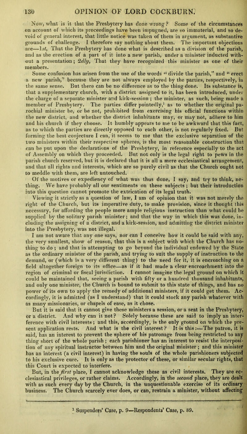 Now, what is it that the Presbytery has done wrong ? Some of the circumstances on account of which its proceedings have been impugned, are so immaterial, and so de- void of general interest, that little notice was taken of them in argument, as substantive grounds of challenge. I therefore say nothing about them. The important objections are—ls£, That the Presbytery has done what is described as a division of the parish, and as the erection of a part of it into a new parish, under a minister inducted with- out a presentation; 2dly, That they have recognized this minister as one of their members. Some confusion has arisen from the use of the words “ divide the parish,” arid “ erect a new parish,” because they are not always employed by the parties, respectively, in the same sense. But there can be no difference as to the thing done. Its substance is, that a supplementary church, with a district assigned to it, has been introduced, under the charge of a separate minister and kirk-session ; the minister, as such, being made a member of Presbytery. The parties differ pointedly,1 as to whether the original pa- rochial minister be, or be not, prohibited from exercising his official functions within the new district, and whether the district inhabitants may, or may not, adhere to him and his church if they choose. It humbly appears to me to be awkward that this fact, as to which the parties are directly opposed to each other, is not regularly fixed. But forming the best conjecture I can, it seems to me that the exclusive separation of the two ministers within their respective spheres, is the most reasonable construction that can be put upon the declarations of the Presbytery, in reference especially to the act of Assembly on which they proceeded. But not only is the legal right to pews in the parish church reserved, but it is declared that it is all a mere ecclesiastical arrangement, and that all rights and interests, which are so purely civil as that the Church ought not to meddle with them, are left untouched. Of the motives or expediency of what was thus done, I say, and try to think, no- thing. We have probably all our sentiments on these subjects ; but their introduction into this question cannot promote the extrication of its legal truth. Viewing it strictly as a question of law, I am of opinion that it was not merely the right of the Church, but its imperative duty, to make provision, since it thought this necessary, for affording the people more ample religious instruction than what could be supplied by the solitary parish minister; and that the way in which this was done, in- cluding the assigning of a district, and a kirk-session, and admitting the district minister into the Presbytery, was not illegal. I am not aware that any one says, nor can I conceive how it could be said with any, the very smallest, show of reason, that this is a subject with which the Church has no- thing to do ; and that in attempting to go beyond the individual endowed by the State as the ordinary minister of the parish, and trying to suit the supply of instruction to the demand, or (which is a very different thing) to the need for it, it is encroaching on a field altogether foreign to its office—as if it had made a clear encroachment into the region of criminal or fiscal jurisdiction. I cannot imagine the legal ground on which it could be maintained that, seeing a parish with fifty or a hundred thousand inhabitants, and only one minister, the Church is bound to submit to this state of things, and has no power of its own to apply the remedy of additional ministers, if it could get them. Ac- cordingly, it is admitted (as I understand) that it could stock any parish whatever with as many missionaries, or chapels of ease, as it chose. But it is said that it cannot give these ministers a session, or a seat in the Presbytery, or a district. And why can it not? Solely because these are said to imply an inter- ference with civil interests; and this, accordingly, is the only ground on which the pre- sent application rests. And what is the civil interest ? It is this:—The patron, it is said, has an interest to prevent the sphere of his patronage from being restricted to any thing short of the whole parish ; each parishioner has an interest to resist the interposi- tion of any spiritual instructor between him and the original minister; and this minister has an interest (a civil interest) in having the souls of the whole parishioners subjected to his exclusive cure. It is only as the protector of these, or similar secular rights, that this Court is expected to interfere. But, in the first place, I cannot acknowledge these as civil interests. They are ec- clesiastical privileges, or rather claims. Accordingly, in the second place, they are dealt with as such every day by the Church, in the unquestionable exercise of its ordinary business. The Church scarcely ever does, or can, restrain a minister, without affecting x Suspenders’ Case, p. 9—-Respondents’ Case, p. 89.