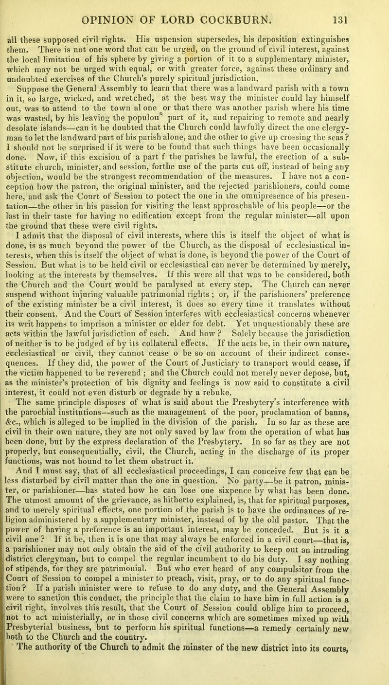 all these supposed civil rights. His uspension supersedes, his deposition extinguishes them. There is not one word that can be urged, on the ground of civil interest, against the local limitation of his sphere by giving a portion of it to a supplementary minister, which may not be urged with equal, or with greater force, against these ordinary and undoubted exercises of the Church’s purely spiritual jurisdiction. Suppose the General Assembly to learn that there was a landward parish with a town in it, so large, wicked, and wretched, at the best way the minister could lay himself out, was to attend to the town al one or that there was another parish where his time was wasted, by his leaving the populou part of it, and repairing to remote and nearly desolate islands—can it be doubted that the Church could lawfully direct the one clergy- man to let the landward part of his parish alone, and the other to give up crossing the seas ? I should not be surprised if it were to be found that such things have been occasionally done. Now, if this excision of a part f the parishes be lawful, the erection of a sub- stitute church, minister, and session, forthe use of the parts cut off, instead of being any objection, would be the strongest recommendation of the measures. I have not a con- ception how the patron, the original minister, and the rejected parishioners, cou’d come here, and ask the Court of Session to potect the one in the omnipresence of his presen- tation—the other in his passion for visiting the least approachable of his people—or the last in their taste for having no edification except from the regular minister—all upon the ground that these were civil rights. I admit that the disposal of civil interests, where this is itself the object of what is done, is as much beyond the power of the Church, as the disposal of ecclesiastical in- terests, when this is itself the object of what is done, is beyond the power of the Court of Session. But what is to be held civil or ecclesiastical can never be determined by merely, looking at the interests by themselves. If this were all that was to be considered, both the Church and the Court would be paralysed at every step. The Church can never suspend without injuring valuable patrimonial rights ; or, if the parishioners’ preference of the existing minister be a civil interest, it does so every time it translates without their consent. And the Court of Session interferes with ecclesiastical concerns whenever its writ happens to imprison a minister or elder for debt. Yet unquestionably these are acts within the lawful jurisdiction of each. And how ? Solely because the jurisdiction of neither is to be judged of by its collateral effects. If the acts be, in their own nature, ecclesiastical or civil, they cannot cease o be so on account of their indirect conse- quences. If they did, the power of the Court of Justiciary to transport would cease, if the victim happened to be reverend ; and the Church could not merely never depose, but, as the minister’s protection of his dignity and feelings is now said to constitute a civil interest, it could not even disturb or degrade by a rebuke. The same principle disposes of what is said about the Presbytery’s interference with the parochial institutions—such as the management of the poor, proclamation of banns, &c., which is alleged to be implied in the division of the parish. In so far as these are civil in their own nature, they are not only saved by law from the operation of what has been done, but by the express declaration of the Presbytery. In so far as they are not properly, but consequentially, civil, the Church, acting in the discharge of its proper functions, was not bound to let them obstruct it. And I must say, that of all ecclesiastical proceedings, I can conceive few that can be less disturbed by civil matter than the one in question. No party—be it patron, minis- ter, or parishioner—has stated how he can lose one sixpence by what has been done. The utmost amount of the grievance, as hitherto explained, is, that for spiritual purposes, and to merely spiritual effects, one portion of the parish is to have the ordinances of re- ligion administered by a supplementary minister, instead of by the old pastor. That the power of having a preference is an important interest, may be conceded. But is it a civil one ? If it be, then it is one that may always be enforced in a civil court—that is, a parishioner may not only obtain the aid of the civil authority to keep out an intruding district clergyman, but to compel the regular incumbent to do his duty. I say nothing of stipends, for they are patrimonial. But who ever heard of any compulsitor from the Court of Session to compel a minister to preach, visit, pray, or to do any spiritual func- tion ? If a parish minister were to refuse to do any duty, and the General Assembly were to sanction this conduct, the principle that the claim to have him in full action is a civil right, involves this result, that the Court of Session could oblige him to proceed, not to act ministerially, or in those civil concerns which are sometimes mixed up with Presbyterial business, but to perform his spiritual functions—a remedy certainly new both to the Church and the country. The authority of the Church to admit the minster of the new district into its courts,