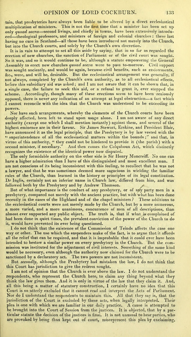 tain, that presbyteries have always been liable to be altered by a direct ecclesiastical multiplication of ministers. This is not the first time that a minister has been set up only quoad sacra—second livings, and chiefly in towns, have been extensively introdu- ced—theological professors, and ministers of foreign and colonial churches : these last having no cure in Scotland—all these have been introduced not merely into the Church, but into the Church courts, and solely by the Church’s own discretion. It is in vain to attempt to set all this aside by saying, that in so far as regarded the erection of new churches, the sanction of Parliament or of the civil court was sought. So it was, and so it would continue to be, although a statute empowering the General Assembly to erect new churches quoad sacra were to pass to-morrow. Civil support was sought anciently, and would be again, because civil benefits, such as endowments, &c., were, and will be, desirable. But the ecclesiastical arrangement was generally, if not always, completed by the Church’s own authority, as to all ecclesiastical effects, before this subsidiary aid was asked ; and I am not aware that it can be shown that, in a single case, the failure to seek this aid, or a refusal to grant it, ever stopped the scheme. Accordingly, though many of these erections seem to have been zealously opposed, there is never any indication of an attempt at legal obstruction—a fact which I cannot reconcile with the idea that the Church was understood to be exceeding its powers. Nor have such arrangements, whereby the elements of the Church courts have been deeply affected, been left to stand upon usage alone. I am not aware of any direct authority (except one which I shall mention instantly) against them, and several of the highest eminence are in their favour. Sir James Stewart, Erskine, and President Blair, have announced it as the legal principle, that the Presbytery is by law vested with the “ superintendence of all the ecclesiastical matters within the bounds and that, in virtue of this authority, “ they could not be hindered to provide it (the parish) with a second minister, if necessary.” And then comes the Colquhoun Act, which distinctly recognizes the existence of the identical power now disputed. The only formidable authority on the other side is Sir Henry Moncreiff. No one can have a higher admiration than 1 have of this distinguished and most excellent man. I am not conscious of its being inconsistent with this feeling, to recollect that he was not a lawyer, and that he was sometimes deemed more sagacious in wielding the familiar rules of the Church, than learned in the history or principles of its legal constitution. Dr Inglis, certainly not an inferior name in Church law, differed from him, and was followed both by the Presbytery and by Andrew Thomson. But of what importance is the conduct of any presbytery, or of arfy party men in a presbytery, compared not merely with the ancient practice, but with what has been done recently in the cases of the Highland and of the chapel ministers? These additions to the ecclesiastical courts were r.ot merely made by the Church, but by a more numerous, a more varied, and a more unanimous, concurrence of men of all descriptions, than almost ever supported any public object. The truth is, that if what is complained of had been done in quiet times, the prevalent conviction of the power of the Church to do it, would have prevented its ever being questioned. I do not think that the existence of the Commission of Teinds affects the case one way or other. The use which the suspenders make of the fact, is to argue that it affords all the relief that can be required, and that it is improbable that it could ever have been intended to bestow a similar power on every presbytery in the Church. But the com- mission was instituted for the adjustment of civil interests. Something of the same kind would be necessary, even although the authority now claimed for the Church were to be sanctioned by a declaratory act. The two powers are not inconsistent. But secondly, although the Presbytery had mistaken the law, I do not think that this Court has jurisdiction to give the redress sought. I am not of opinion that the Church is ever above the law. I do not understand the respondents, who represent the Church here, to claim any thing beyond what they think the law gives them. And it is only in virtue of the law that they claim it. And, all this being a matter of statutory construction, I certainly have no idea that this Court is so utterly excluded that it cannot read and interpret the Acts of Parliament. Nor do I understand the respondents to maintain this. All that they say is, that the jurisdiction of the Court is excluded by these acts, when legally interpreted. Their plea is one with which we are familiar in our daily practice. A cause is attempted to be brought into the Court of Session from the justices. It is objected, that by a par- ticular statute the decision of the justices is final. It is not unusual to hear parties, who are provoked by being thus kept, out of court, misrepresent this plea by exclaiming,