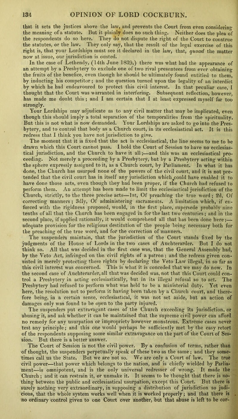 that it sets the justices above the law, and prevents the Court from even considering the meaning of a statute. But it plainly does no such thing. Neither does the plea of the respondents do so here. They do not dispute the right of the Court to construe the statutes, or the law. They only say, that the result of the legal exercise of this right is, that your Lordships must see it declared in the law, that, quoad the matter now at issue, our jurisdiction is ousted. In the case of Lethendy, (14th June 1839,) there was what had the appearance of an attempt by a Presbytery to exclude one of two rival presentees from ever obtaining the fruits of the benefice, even though he should be ultimately found entitled to them, by inducting his competitor; and the question turned upon the legality of an interdict by which he had endeavoured to protect this civil interest. In that peculiar case, I thought that the Court was warranted in interfering. Subsequent reflection, however, has made me doubt this ; and I am certain that I at least expressed myself far too strongly. Your Lordships may adjudicate as to any civil matter that may be implicated, even though this should imply a total separation of the temporalities from the spirituality. But this is not what is now demanded. Your Lordships are asked to go into the Pres- bytery, and to control that body as a Church court, in its ecclesiastical act. It is this redress that I think you have not jurisdiction to give. The moment that it is fixed that the act is ecclesiastical, the line seems to me to be drawn which this Court cannot pass. I hold the Court of Session to have no ecclesias- tical jurisdiction, and the Church to have it all;—and this was an ecclesiastical pro- ceeding. Not merely a proceeding by a Presbytery, but by a Presbytery acting within the sphere expressly assigned to it, as a Church court, by Parliament. In what it has done, the Church has usurped none of the powers of the civil court, and it is not pre- tended that the civil court has in itself any jurisdiction which_could have enabled it to have done those acts, even though they had been proper, if the Church had refused to perform them. An attempt has been made to limit the ecclesiastical jurisdiction of the Church, strictly, to the three precise acts—1st, Of preaching the true word; 2d, Of correcting manners ; 3dly, Of administering sacraments. A limitation which, if en- forced with the rigidness proposed, would, in the first place, supersede probably nine tenths of all that the Church has been engaged in for the last two centuries; and in the second place, if applied rationally, it would comprehend all that has been done here;— adequate provision for the religious destitution of the people being necessary both for the preaching of the true word, and for the correction of manners. The suspenders maintain, that the jurisdiction of the Court stands fixed by the judgments of the House of Lords in the two cases of Auchterarder. But I do not think so. All that was decided in the first case was, that the General Assembly had, by the Veto Act, infringed on the civil rights of a patron ; and the redress given con- sisted in merely protecting these rights by declaring the Veto Law illegal, in so far as this civil interest was concerned. This is what it is conceded that we may do now. In the second case of Auchterarder, all that was decided was, not that this Court could con- trol a Presbytery in acting ecclesiastically, but in its illegal refusal so to act. The Presbytery had refused to perform what was held to be a ministerial duty. Yet even here, the resolution not to perform it having been taken by a Church court, and there- fore being, in a certain sense, ecclesiastical, it was not set aside, but an action of damages only was found to be open to the party injured. The suspenders put extravagant cases of the Church exceeding its jurisdiction, or abusing it, and ask whether it can be maintained that the supreme civil power can afford no remedy for any usurpation or impropriety however monstrous. Extreme cases never test any principle; and this one would perhaps be sufficiently met by the easy retort of the respondents supposing some similar extravagance on the part of the Court of Ses- sion. But there is a better answer. The Court of Session is not the civil power. By a confusion of terms, rather than of thought, the suspenders perpetually speak of these two as the same; and they some- times call us the State. But we are not so. We are only a Court of law. The true civil power—that power which belongs to the nation, and is chiefly wielded by Parlia- ment—is omnipotent, and is the only universal redresser of wrong. It made the Church; and it can restrain it, or unmake it. It seems to be thought that there is no- thing between the public and ecclesiastical usurpation, except this Court. But there is surely nothing very extraordinary, in supposing a distribution of jurisdiction so judi- cious, that the whole system works well when it is worked properly; and that there is . no ordinary control given to one Court over another, but that abuse is left to be cor-