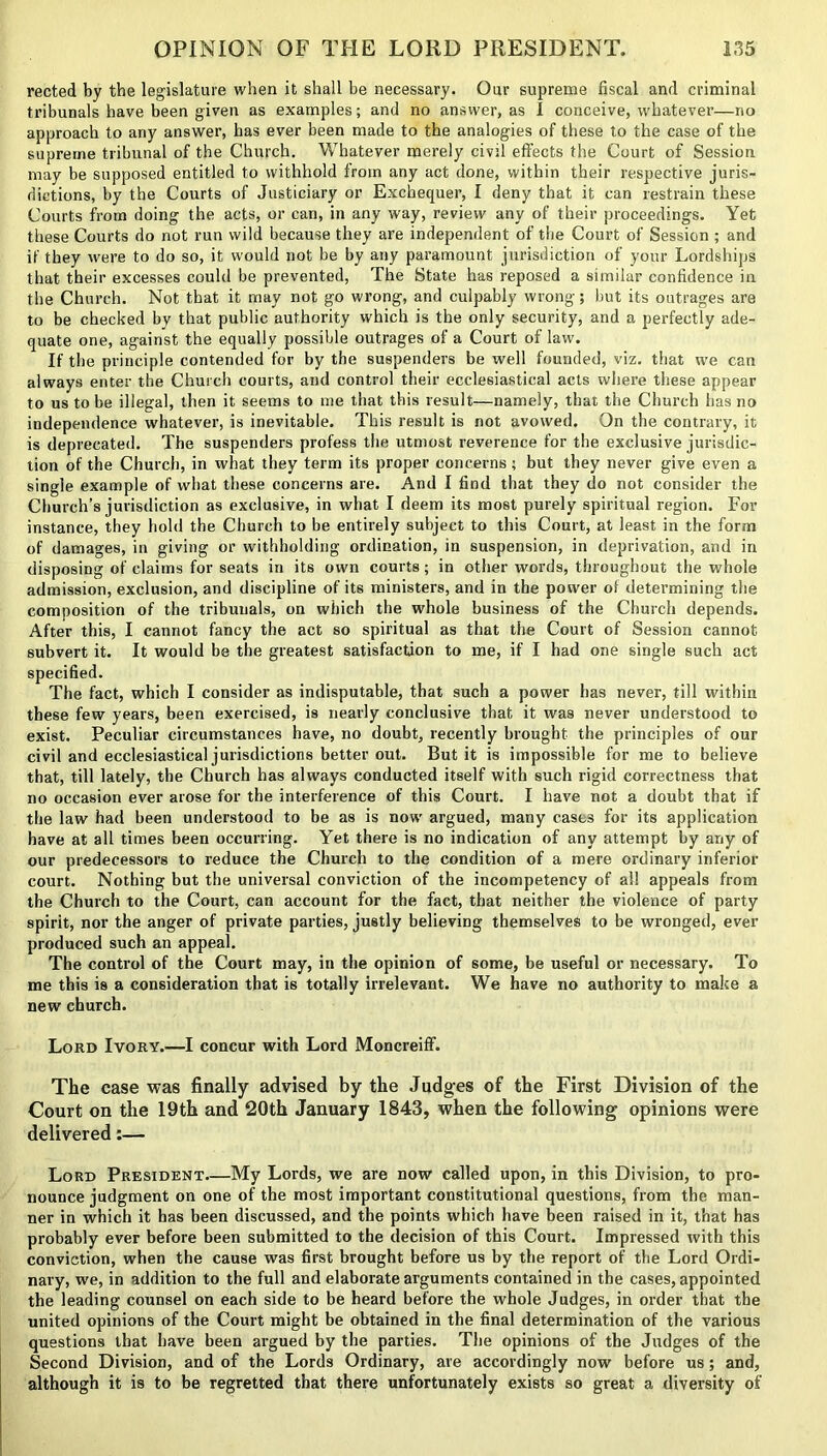 rected by the legislature when it shall be necessary. Our supreme fiscal and criminal tribunals have been given as examples; and no answer, as 1 conceive, whatever—no approach to any answer, has ever been made to the analogies of these to the case of the supreme tribunal of the Church. Whatever merely civil effects the Court of Session may be supposed entitled to withhold from any act done, within their respective juris- dictions, by the Courts of Justiciary or Exchequer, 1 deny that it can restrain these Courts from doing the acts, or can, in any way, review any of their proceedings. Yet these Courts do not run wild because they are independent of the Court of Session ; and if they were to do so, it would not be by any paramount jurisdiction of your Lordships that their excesses could be prevented, The State has reposed a similar confidence in the Church. Not that it may not go wrong, and culpably wrong; but its outrages are to be checked by that public authority which is the only security, and a perfectly ade- quate one, against the equally possible outrages of a Court of law. If the principle contended for by the suspenders be well founded, viz. that we can always enter the Church courts, and control their ecclesiastical acts where these appear to us to be illegal, then it seems to me that this result—namely, that the Church has no independence whatever, is inevitable. This result is not avowed. On the contrary, it is deprecated. The suspenders profess the utmost reverence for the exclusive jurisdic- tion of the Church, in what they term its proper concerns; but they never give even a single example of what these concerns are. And I find that they do not consider the Church’s jurisdiction as exclusive, in what I deem its most purely spiritual region. For instance, they hold the Church to be entirely subject to this Court, at least in the form of damages, in giving or withholding ordination, in suspension, in deprivation, and in disposing of claims for seats in its own courts; in other words, throughout the whole admission, exclusion, and discipline of its ministers, and in the power of determining the composition of the tribunals, on which the whole business of the Church depends. After this, I cannot fancy the act so spiritual as that the Court of Session cannot subvert it. It would be the greatest satisfaction to me, if I had one single such act specified. The fact, which I consider as indisputable, that such a power has never, till within these few years, been exercised, is nearly conclusive that it was never understood to exist. Peculiar circumstances have, no doubt, recently brought the principles of our civil and ecclesiastical jurisdictions better out. But it is impossible for me to believe that, till lately, the Church has always conducted itself with such rigid correctness that no occasion ever arose for the interference of this Court. I have not a doubt that if the law had been understood to be as is now argued, many cases for its application have at all times been occurring. Yet there is no indication of any attempt by any of our predecessors to reduce the Church to the condition of a mere ordinary inferior court. Nothing but the universal conviction of the incompetency of all appeals from the Church to the Court, can account for the fact, that neither the violence of party spirit, nor the anger of private parties, justly believing themselves to be wronged, ever produced such an appeal. The control of the Court may, in the opinion of some, be useful or necessary. To me this is a consideration that is totally irrelevant. We have no authority to make a new church. Lord Ivory.—I concur with Lord Moncreiff. The case was finally advised by the Judges of the First Division of the Court on the 19th and 20th January 1843, when the following opinions were delivered:— Lord President My Lords, we are now called upon, in this Division, to pro- nounce judgment on one of the most important constitutional questions, from the man- ner in which it has been discussed, and the points which have been raised in it, that has probably ever before been submitted to the decision of this Court. Impressed with this conviction, when the cause was first brought before us by the report of the Lord Ordi- nary, we, in addition to the full and elaborate arguments contained in the cases, appointed the leading counsel on each side to be heard before the whole Judges, in order that the united opinions of the Court might be obtained in the final determination of the various questions that have been argued by the parties. The opinions of the Judges of the Second Division, and of the Lords Ordinary, are accordingly now before us; and, although it is to be regretted that there unfortunately exists so great a diversity of