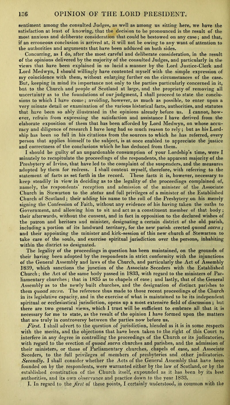 sentiment among the consulted Judges, as well as among us sitting here, we have the satisfaction at least of knowing, that the decision to be pronounced is the result of the most anxious and deliberate consideration that could be bestowed on any case; and that, if an erroneous conclusion is arrived at, it will not be owing to any want of attention to the authorities and arguments that have been adduced on both sides. Concurring, as I do, after the most careful and deliberate consideration, in the result of the opinions delivered by the majority of the consulted Judges, and particularly in the views that have been explained in so lucid a manner by the Lord Justice-Clerk and Lord Medwyn, I should willingly have contented myself with the simple expression of my coincidence with them, without enlarging further on the circumstances of the case. But, keeping in mind its importance not only to the parties particularly concerned in it, but to the Church and people of Scotland at large, and the propriety of removing all uncertainty as to the foundations of our judgment, I shall proceed to state the conclu- sions to which I have come; avoiding, however, as much as possible, to enter upon a very minute detail or examination of the various historical facts, authorities, and statutes that have been so ably illustrated in the opinions already before us. I cannot, how- ever, refrain from expressing the satisfaction and assistance I have derived from the elaborate exposition of them that has been afforded by Lord Medwyn, on whose accu- racy and diligence of research 1 have long had so much reason to rely; but as his Lord- ship has been so full in his citations from the sources to which he has referred, every person that applies himself to the subject, is at once enabled to appreciate the justice and correctness of the conclusions which he has deduced from them. I should be guilty of an unpardonable consumption of your Lordship’s time, were I minutely to recapitulate the proceedings of the respondents, the apparent majority of the Presbytery of Irvine, that have led to the complaint of the suspenders, and the measures adopted by them for redress. I shall content myself, therefore, with referring to the statement of facts as set forth in the record. These facts it is, however, necessary to keep steadily in view in deciding as to the legality of the proceedings complained of, namely, the respondents’ reception and admission of the minister of the Associate Church in Stewarton to the status and full privileges of a minister of the Established Church of Scotland; their adding his name to the roll of the Presbytery on his merely signing the Confession of Faith, without any evidence of his having taken the oaths to Government, and allowing him to sit and act as a constituent member of that body; their afterwards, without the consent, and in fact in opposition to the declared wishes of the patron and heritors and minister, designating a certain district of the old parish, including a portion of its landward territory, for the new parish erected quoad, sacra ; and their appointing the minister and kirk-session of this new church of Stewarton to take care of the souls, and exercise spiritual jurisdiction over the persons, inhabiting within the district so designated. The legality of the proceedings in question has been maintained, on the grounds of their having been adopted by the respondents in strict conformity with the injunctions of the General Assembly and laws of the Church, and particularly the Act of Assembly 1839, which sanctions the junction of the Associate Seceders with the Established Church; the Act of the same body passed in 1833, with regard to the ministers of Par- liamentary churches; that in 1835 as to chapels of ease; and lastly, that of the General Assembly as to the newly built churches, and the designation of distinct parishes to them quoad sacra. The reference thus made to those recent proceedings of the Church in its legislative capacity, and in the exercise of what is maintained to be its independent spiritual or ecclesiastical jurisdiction, opens up a most extensive field of discussion ; but there are two general views, which I trust will be sufficient to embrace all that it is necessary for me to state, as the result of the opinion I have formed upon the matters that are truly in controversy between the parties now before us. First. I shall advert to the question of jurisdiction, blended as it is in some respects with the merits, and the objections that have been taken to the right of this Court to interfere in any degree in controlling the proceedings of the Church or its judicatories, with regard to the erection of quoad sacra churches and parishes, and the admission of their ministers, or those of Parliamentary churches, chapels of ease, and Associate Seceders, to the full privileges of members of presbyteries and other judicatories. Secondly. I shall consider whether the Acts of the General Assembly that have been founded on by the respondents, were warranted either by the law of Scotland, or by the established constitution of the Church itself, expounded as it has been by its best (authorities, and its own observance and practice down to the year 1833.