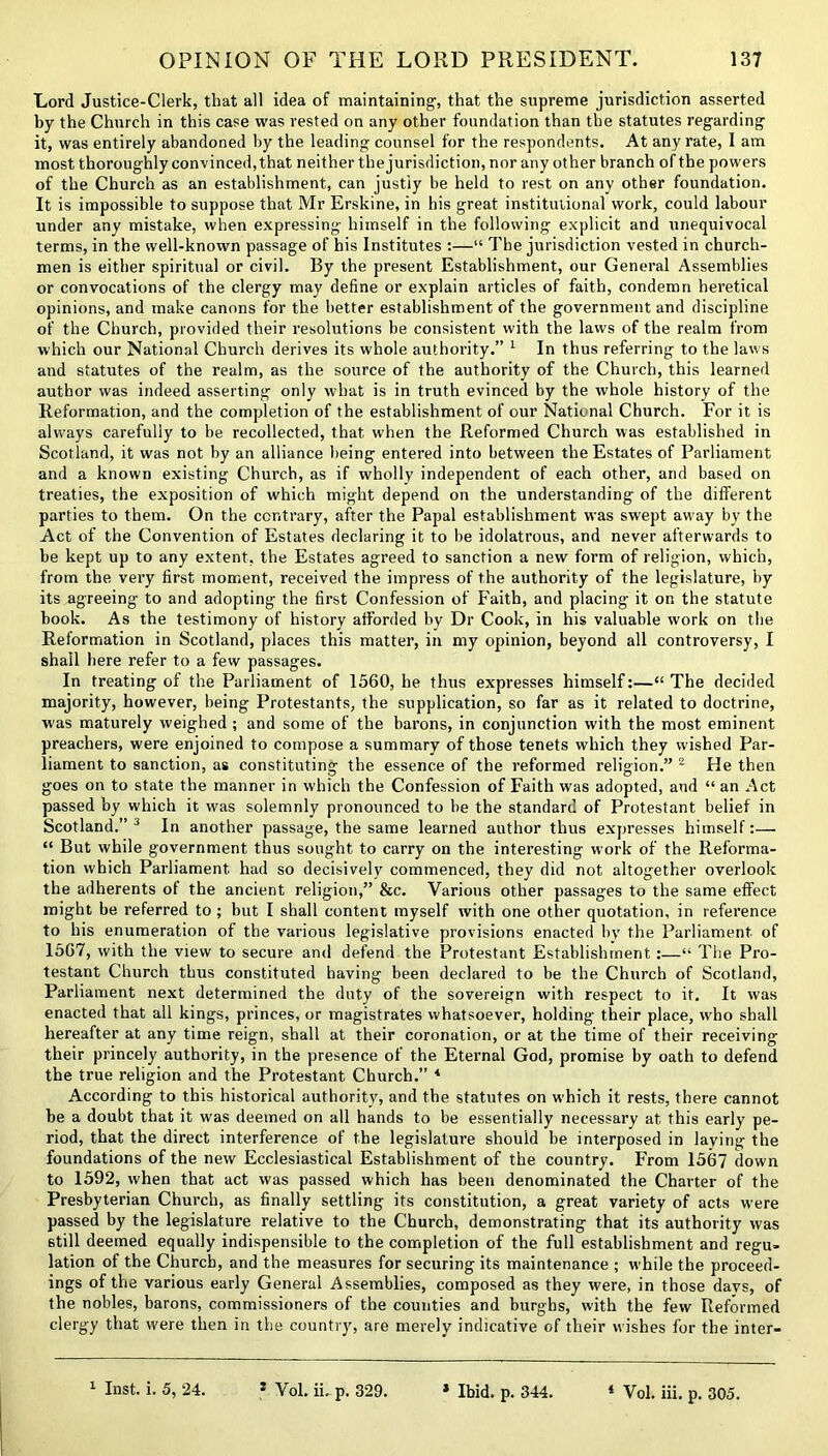 Lord Justice-Clerk, that all idea of maintaining-, that the supreme jurisdiction asserted by the Church in this case was rested on any other foundation than the statutes regarding it, was entirely abandoned by the leading counsel for the respondents. At any rate, I am most thoroughly convinced,that neither thejurisdiction, nor any other branch of the powers of the Church as an establishment, can justly be held to rest on any other foundation. It is impossible to suppose that Mr Erskine, in his great institutional work, could labour under any mistake, when expressing himself in the following explicit and unequivocal terms, in the well-known passage of his Institutes :—“ The jurisdiction vested in church- men is either spiritual or civil. By the present Establishment, our General Assemblies or convocations of the clergy may define or explain articles of faith, condemn heretical opinions, and make canons for the better establishment of the government and discipline of the Church, provided their resolutions be consistent with the laws of the realm from which our National Church derives its whole authority.” 1 In thus referring to the laws and statutes of the realm, as the source of the authority of the Church, this learned author was indeed asserting only what is in truth evinced by the whole history of the Reformation, and the completion of the establishment of our National Church. For it is always carefully to be recollected, that when the Reformed Church was established in Scotland, it was not by an alliance being entered into between the Estates of Parliament and a known existing Church, as if wholly independent of each other, and based on treaties, the exposition of which might depend on the understanding of the different parties to them. On the contrary, after the Papal establishment was swept away by the Act of the Convention of Estates declaring it to be idolatrous, and never afterwards to be kept up to any extent, the Estates agreed to sanction a new form of religion, which, from the very first moment, received the impress of the authority of the legislature, by its agreeing to and adopting the first Confession of Faith, and placing it on the statute book. As the testimony of history afforded by Dr Cook, in his valuable work on the Reformation in Scotland, places this matter, in my opinion, beyond all controversy, I shall here refer to a few passages. In treating of the Parliament of 1560, he thus expresses himself:—“The decided majority, however, being Protestants, the supplication, so far as it related to doctrine, w'as maturely weighed ; and some of the barons, in conjunction with the most eminent preachers, were enjoined to compose a summary of those tenets which they wished Par- liament to sanction, as constituting the essence of the reformed religion.” 2 He then goes on to state the manner in which the Confession of Faith was adopted, and “ an Act passed by which it was solemnly pronounced to be the standard of Protestant belief in Scotland.” 3 In another passage, the same learned author thus expresses himself:— “ But while government thus sought to carry on the interesting work of the Reforma- tion which Parliament had so decisively commenced, they did not altogether overlook the adherents of the ancient religion,” &c. Various other passages to the same effect might be referred to ; but I shall content myself with one other quotation, in reference to his enumeration of the various legislative provisions enacted by the Parliament of 1567, with the view to secure and defend the Protestant Establishment:—“ The Pro- testant Church thus constituted having been declared to be the Church of Scotland, Parliament next determined the duty of the sovereign with respect to it. It was enacted that all kings, princes, or magistrates whatsoever, holding their place, who shall hereafter at any time reign, shall at their coronation, or at the time of their receiving their princely authority, in the presence of the Eternal God, promise by oath to defend the true religion and the Protestant Church.” 4 According to this historical authority, and the statutes on which it rests, there cannot be a doubt that it was deemed on all hands to be essentially necessary at this early pe- riod, that the direct interference of the legislature should be interposed in laying the foundations of the new Ecclesiastical Establishment of the country. From 1567 down to 1592, when that act was passed which has been denominated the Charter of the Presbyterian Church, as finally settling its constitution, a great variety of acts were passed by the legislature relative to the Church, demonstrating that its authority was still deemed equally indispensible to the completion of the full establishment and regu- lation of the Church, and the measures for securing its maintenance ; while the proceed- ings of the various early General Assemblies, composed as they were, in those days, of the nobles, barons, commissioners of the counties and burghs, with the few Reformed clergy that were then in the country, are merely indicative of their wishes for the inter- 1 Inst. i. 5, 24. s Vol. ii. p. 329. * Ibid. p. 344. 4 Vol. iii. p. 305.