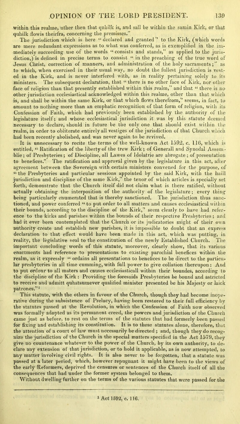 within this realme, uther then that qnhilk is, anrl sail be within the samin Kirk, or that quhilk flowis theirfra, concerning the premisses.” The jurisdiction which is here “declared and granted” to the Kirk, (which words are mere redundant expressions as to what was conferred, as is exemplified in the im- mediately succeeding use of the words “ consists and stands,” as applied to the juris- diction,) is defined in precise terms to consist “ in the preaching of the true word of Jesus Christ, correction of manners, and administration of the holy sacraments; ” as to which, when exercised in their usual way, no doubt the fullest jurisdiction is vest- ed in the Kirk, and is never interfered with, as in reality pertaining solely to its ministers. The subsequent declaration, that “ there is no other face of Kirk, nor other face of religion than that presently established within this realm,” and that “ there is no other jurisdiction ecclesiastical acknowledged within this realme, other than that which is, anil shall be within the same Kirk, or that which flows therefrom,” seems, in fact, to amount to nothing more than an emphatic recognition of that form of religion, with its Confession of Faith, which had previously been established by the authority of the legislature itself; and whose ecclesiastical jurisdiction it was by this statute deemed necessary to declare, should in future be the only one that should exist within the realm, in order to obliterate entirely all vestiges of the jurisdiction of that Church which had been recently abolished, and was never again to be revived. It is unnecessary to recite the terms of the well-known Act 1592, c. 116, which is entitled, “ Ratification of the liberty of the trew Kirk; of Generali and Synodal Asseni- blie; of Presbyteries; of Discipline, all Lawes of Idolatrie are abrogate; of presentation to benefices.” The ratification and approval given by the legislature in this act, after agreement between the Sovereign with certain ministers convened for the purpose, of “ the Presbyteries and particular sessions appointed by the said Kirk, with the haill jurisdiction and discipline of the same Kirk,” the tenor of which articles is specially set forth, demonstrate that the Church itself did not claim what is there ratified, without actually obtaining the interposition of the authority of the legislature; every thing being particularly enumerated that is thereby sanctioned. The jurisdiction thus sanc- tioned, and power conferred “ to put order to all matters and causes ecclesiastical within their bounds, according to the discipline of the Kirk,” seem clearly to have had refer- ence to the kirks and parishes within the bounds of their respective Presbyteries; and had it ever been contemplated that the Church or its judicatories might of their own authority create and establish new parishes, it is impossible to doubt that an express declaration to that effect w'ould have been made in this act, which was putting, in reality, the legislative seal to the constitution of the newly Established Church. The important concluding words of this statute, moreover, clearly show, that its various enactments had reference to presentations to existing parochial benefices within the realm, as it expressly “ ordains all presentations to benefices to be direct to the particu- lar presbyteries in all time cumming, with full power to give collation thereupon: And to put ordour to all maters and causes ecclesiasticall within their boundes, according to the discipline of the Kirk: Providing the foresaids Presbyteries be bound and astricted to receive and admitt quhatsumever qualified minister presented be his Majesty or laick patrones.”1 This statute, with the others in favour of the Church, though they had become inope- rative during the subsistence of Prelacy, having been restored to their full efficiency by the statutes passed at the Revolution, in which the Confession of Faith now observed was formally adopted as its permanent creed, the powers and jurisdiction of the Church came just as before, to rest on the terms of the statutes that had formerly been passed for fixing and establishing its constitution. It is to these statutes alone, therefore, that the attention of a court of law must necessarily be directed ; and, though they do recog- nize the jurisdiction of the Church in the special matters specified in the Act 1579, they give no countenance whatever to the power of the Church, by its own authority, to de- clare any extension of that jurisdiction, or to hold it applicable, as is now attempted, to any matter involving civil rights. It is also never to be forgotten, that a statute was passed at a later period, which, however repugnant it might have been to the views of the early Reformers, deprived the censures or sentences of the Church itself of all the consequences that had under the former system belonged to them. Without dwelling further on the terms of the various statutes that were passed for the