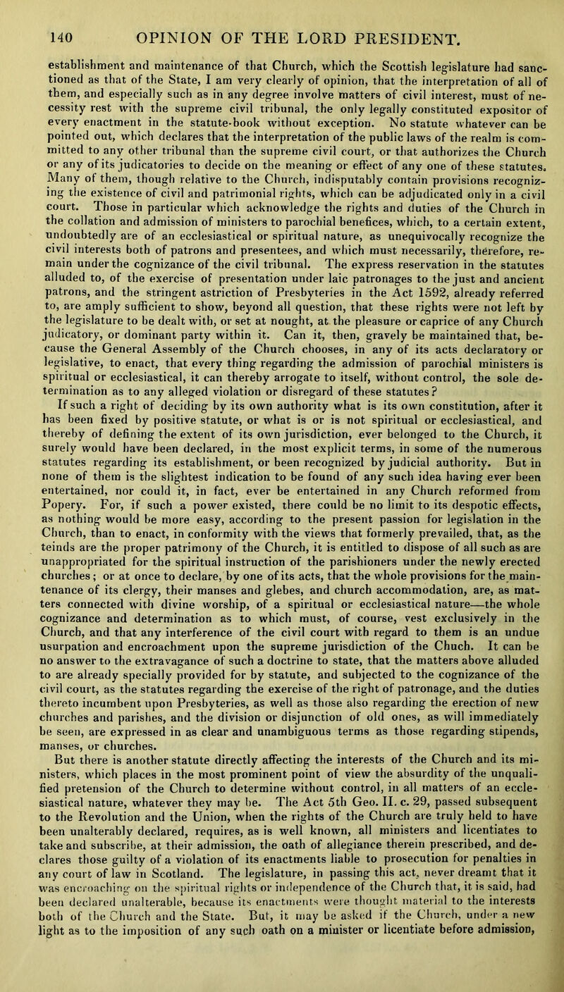 establishment and maintenance of that Church, which the Scottish legislature had sanc- tioned as that of the State, I am very clearly of opinion, that the interpretation of all of them, and especially such as in any degree involve matters of civil interest, must of ne- cessity rest with the supreme civil tribunal, the only legally constituted expositor of every enactment in the statute-book without exception. No statute whatever can be pointed out, which declares that the interpretation of the public laws of the realm is com- mitted to any other tribunal than the supreme civil court, or that authorizes the Church or any of its judicatories to decide on the meaning or effect of any one of these statutes. Many of them, though relative to the Church, indisputably contain provisions recogniz- ing the existence of civil and patrimonial rights, which can be adjudicated only in a civil court. Those in particular which acknowledge the rights and duties of the Church in the collation and admission of ministers to parochial benefices, which, to a certain extent, undoubtedly are of an ecclesiastical or spiritual nature, as unequivocally recognize the civil interests both of patrons and presentees, and which must necessarily, therefore, re- main under the cognizance of the civil tribunal. The express reservation in the statutes alluded to, of the exercise of presentation under laic patronages to the just and ancient patrons, and the stringent astriction of Presbyteries in the Act 1592, already referred to, are amply sufficient to show, beyond all question, that these rights were not left by the legislature to be dealt with, or set at nought, at the pleasure or caprice of any Church judicatory, or dominant party within it. Can it, then, gravely be maintained that, be- cause the General Assembly of the Church chooses, in any of its acts declaratory or legislative, to enact, that every thing regarding the admission of parochial ministers is spiritual or ecclesiastical, it can thereby arrogate to itself, without control, the sole de- termination as to any alleged violation or disregard of these statutes? If such a right of deciding by its own authority what is its own constitution, after it has been fixed by positive statute, or what is or is not spiritual or ecclesiastical, and thereby of defining the extent of its own jurisdiction, ever belonged to the Church, it surely would have been declared, in the most explicit terms, in some of the numerous statutes regarding its establishment, or been recognized by judicial authority. Butin none of them is the slightest indication to be found of any such idea having ever been entertained, nor could it, in fact, ever be entertained in any Church reformed from Popery. For, if such a power existed, there could be no limit to its despotic effects, as nothing would be more easy, according to the present passion for legislation in the Church, than to enact, in conformity with the views that formerly prevailed, that, as the teinds are the proper patrimony of the Church, it is entitled to dispose of all such as are unappropriated for the spiritual instruction of the parishioners under the newly erected churches; or at once to declare, by one of its acts, that the whole provisions for the main- tenance of its clergy, their manses and glebes, and church accommodation, are, as mat- ters connected with divine worship, of a spiritual or ecclesiastical nature—the whole cognizance and determination as to which must, of course, vest exclusively in the Church, and that any interference of the civil court with regard to them is an undue usurpation and encroachment upon the supreme jurisdiction of the Chuch. It can be no answer to the extravagance of such a doctrine to state, that the matters above alluded to are already specially provided for by statute, and subjected to the cognizance of the civil court, as the statutes regarding the exercise of the right of patronage, and the duties thereto incumbent upon Presbyteries, as well as those also regarding the erection of new churches and parishes, and the division or disjunction of old ones, as will immediately be seen, are expressed in as clear and unambiguous terms as those regarding stipends, manses, or churches. But there is another statute directly affecting the interests of the Church and its mi- nisters, which places in the most prominent point of view the absurdity of the unquali- fied pretension of the Church to determine without control, in all matters of an eccle- siastical nature, whatever they may be. The Act 5th Geo. II. c. 29, passed subsequent to the Revolution and the Union, when the rights of the Church are truly held to have been unalterably declared, requires, as is well known, all ministers and licentiates to take and subscribe, at their admission, the oath of allegiance therein prescribed, and de- clares those guilty of a violation of its enactments liable to prosecution for penalties in any court of law in Scotland. The legislature, in passing this act. never dreamt that it was encroaching on the spiritual rights or independence of the Church that, it is said, had been declared unalterable, because its enactments were thought material to the interests both of the Church and the State. But, it may be asked if the Church, under a new light as to the imposition of any such oath on a minister or licentiate before admission,
