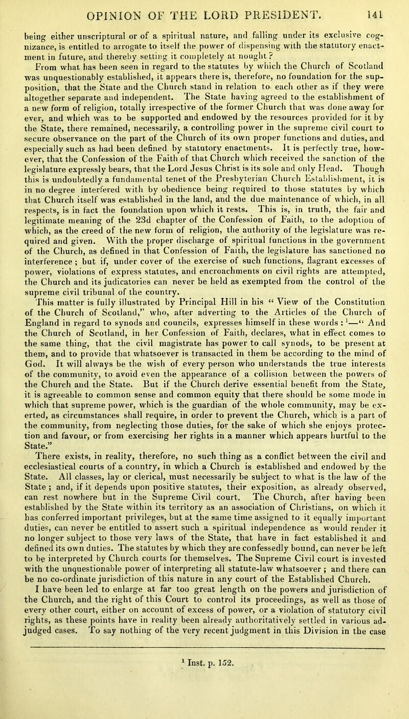 being either unscriptural or of a spiritual nature, and falling under its exclusive cog- nizance, is entitled to arrogate to itself the power of dispensing with the statutory enact- ment in future, and thereby setting it completely at nought ? From what has been seen in regard to the statutes by which the Church of Scotland was unquestionably established, it appears there is, therefore, no foundation for the sup- position, that the State and the Church stand in relation to each other as if they were altogether separate and independent. The State having agreed to the establishment of a new form of religion, totally irrespective of the former Church that was done away for ever, and which was to be supported and endowed by the resources provided for it by the State, there remained, necessarily, a controlling power in the supreme civil court to secure observance on the part of the Church of its own proper functions and duties, and especially such as had been defined by statutory enactments. It is perfectly true, how- ever, that the Confession of the Faith of that Church which received the sanction of the legislature expressly bears, that the Lord Jesus Christ is its sole and only Head. Though this is undoubtedly a fundamental tenet of the Presbyterian Church Establishment, it is in no degree interfered with by obedience being required to those statutes by which that Church itself was established in the land, and the due maintenance of which, in all respects, is in fact the foundation upon which it rests. This is, in truth, the fair and legitimate meaning of the 23d chapter of the Confession of Faith, to the adoption of which, as the creed of the new form of religion, the authority of the legislature was re- quired and given. With the proper discharge of spiritual functions in the government of the Church, as defined in that Confession of Faith, the legislature has sanctioned no interference ; but if, under cover of the exercise of such functions, flagrant excesses of power, violations of express statutes, and encroachments on civil rights are attempted, the Church and its judicatories can never be held as exempted from the control of the supreme civil tribunal of the country. This matter is fully illustrated by Principal Hill in his “ View of the Constitution of the Church of Scotland,” who, after adverting to the Articles of the Church of England in regard to synods and councils, expresses himself in these Avoids :1—“ And the Church of Scotland, in her Confession of Faith, declares, what in effect comes to the same thing, that the civil magistrate has power to call synods, to be present at them, and to provide that whatsoever is transacted in them be according to the mind of God. It will always be the wish of every person who understands the true interests of the community, to avoid even the appearance of a collision between the powers of the Church and the State. But if the Church derive essential benefit from the State, it is agreeable to common sense and common equity that there should be some mode in which that supreme power, which is the guardian of the whole community, may be ex- erted, as circumstances shall require, in order to prevent the Church, which is a part of the community, from neglecting those duties, for the sake of which she enjoys protec- tion and favour, or from exercising her rights in a manner which appears hurtful to the State.” There exists, in reality, therefore, no such thing as a conflict between the civil and ecclesiastical courts of a country, in which a Church is established and endowed by the State. All classes, lay or clerical, must necessarily be subject to what is the law of the State ; and, if it depends upon positive statutes, their exposition, as already observed, can rest nowhere but in the Supreme Civil court. The Church, after having been established by the State within its territory as an association of Christians, on which it has conferred important privileges, but at the same time assigned to it equally important duties, can never be entitled to assert such a spiritual independence as would render it no longer subject to those very laws of the State, that have in fact established it and defined its own duties. The statutes by which they are confessedly bound, can never be left to be interpreted by Church courts for themselves. The Supreme Civil court is invested with the unquestionable power of interpreting all statute-law whatsoever ; and there can be no co-ordinate jurisdiction of this nature in any court of the Established Church. I have been led to enlarge at far too great length on the powers and jurisdiction of the Church, and the right of this Court to control its proceedings, as well as those of every other court, either on account of excess of power, or a violation of statutory civil rights, as these points have in reality been already authoritatively settled in various ad- judged cases. To say nothing of the very recent judgment in this Division in the case