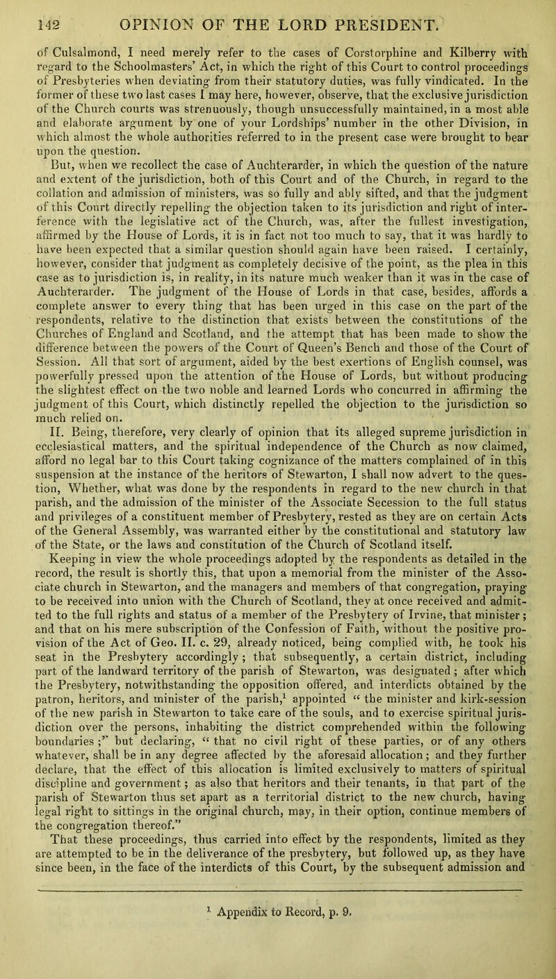 of Culsalmond, I need merely refer to the cases of Corstorphine and Kilberry with regard to the Schoolmasters’ Act, in which the right of this Court to control proceedings of Presbyteries when deviating from their statutory duties, was fully vindicated. In the former of these two last cases I may here, however, observe, that the exclusive jurisdiction of the Church courts was strenuously, though unsuccessfully maintained, in a most able and elaborate argument by one of your Lordships’ number in the other Division, in which almost the whole authorities referred to in the present case were brought to bear upon the question. But, when we recollect the case of Auchterarder, in which the question of the nature and extent of the jurisdiction, both of this Court and of the Church, in regard to the collation and admission of ministers, was so fully and ably sifted, and that the judgment of this Court directly repelling the objection taken to its jurisdiction and right of inter- ference with the legislative act of the Church, was, after the fullest investigation, affirmed by the House of Lords, it is in fact not too much to say, that it was hardly to have been expected that a similar question should again have been raised. I certainly, however, consider that judgment as completely decisive of the point, as the plea in this case as to jurisdiction is, in reality, in its nature much weaker than it was in the case of Auchterarder. The judgment of the House of Lords in that case, besides, affords a complete answer to every thing that has been urged in this case on the part of the respondents, relative to the distinction that exists between the constitutions of the Churches of England and Scotland, and the attempt that has been made to show the difference between the powers of the Court of Queen’s Bench and those of the Court of Session. All that sort of argument, aided by the best exertions of English counsel, was powerfully pressed upon the attention of the House of Lords, but without producing the slightest effect on the two noble and learned Lords who concurred in affirming the judgment of this Court, which distinctly repelled the objection to the jurisdiction so much relied on. IL Being, therefore, very clearly of opinion that its alleged supreme jurisdiction in ecclesiastical matters, and the spiritual independence of the Church as now claimed, afford no legal bar to this Court taking cognizance of the matters complained of in this suspension at the instance of the heritors of Stewarton, I shall now advert to the ques- tion, Whether, what was done by the respondents in regard to the new church in that parish, and the admission of the minister of the Associate Secession to the full status and privileges of a constituent member of Presbytery, rested as they are on certain Acts of the General Assembly, was warranted either by the constitutional and statutory law of the State, or the laws and constitution of the Church of Scotland itself. Keeping in view the whole proceedings adopted by the respondents as detailed in the record, the result is shortly this, that upon a memorial from the minister of the Asso- ciate church in Stewarton, and the managers and members of that congregation, praying to be received into union with the Church of Scotland, they at once received and admit- ted to the full rights and status of a member of the Presbytery of Irvine, that minister; and that on his mere subscription of the Confession of Faith, without the positive pro- vision of the Act of Geo. II. c. 29, already noticed, being complied with, he took his seat in the Presbytery accordingly ; that subsequently, a certain district, including part of the landward territory of the parish of Stewarton, wras designated ; after which the Presbytery, notwithstanding the opposition offered, and interdicts obtained by the patron, heritors, and minister of the parish,1 appointed “ the minister and kirk-session of the new parish in Stewarton to take care of the souls, and to exercise spiritual juris- diction over the persons, inhabiting the district comprehended within the following boundaries but declaring, “ that no civil right of these parties, or of any others whatever, shall be in any degree affected by the aforesaid allocation; and they further declare, that the effect of this allocation is limited exclusively to matters of spiritual discipline and government; as also that heritors and their tenants, in that part of the parish of Stewarton thus set apart as a territorial district to the new church, having legal right to sittings in the original church, may, in their option, continue members of the congregation thereof.” That these proceedings, thus carried into effect by the respondents, limited as they are attempted to be in the deliverance of the presbytery, but followed up, as they have since been, in the face of the interdicts of this Court, by the subsequent admission and 1 Appendix to Record, p. 9.