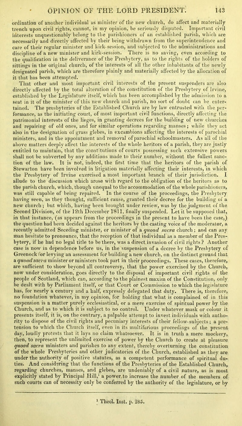 ordination of another individual as minister of the new church, do affect and materially trench upon civil rights, cannot, in my opinion, be seriously disputed. Important civil interests unquestionably belong to the parishioners of an established parish, which are necessarily and directly affected by their being withdrawn from the superintendence and care of their regular minister and kirk-session, and subjected to the administrations and discipline of a new minister and kirk-session. There is no saving, even according to the qualification in the deliverance of the Presbytery, as to the rights of the holders of sittings in the original church, of the interests of all the other inhabitants of the newly designated parish, which are therefore plainly and materially affected by the allocation of it that has been attempted. That other and most important civil interests of the present suspenders are also directly affected by the total alteration of the constitution of the Presbytery of Irvine, established by the Legislature itself, which has been accomplished by the admission to a seat in it of the minister of this new church and parish, no sort of doubt can be enter- tained. The presbyteries of the Established Church are by law entrusted with the per- formance, as the initiating court, of most important civil functions, directly affecting the patrimonial interests of the lieges, in granting decrees for the building of new churches and repairing of old ones, and for similar operations regarding manses; while they act also in the designation of grass glebes, in excambions affecting the interests of parochial ministers, and in the appointment and removal of parochial schoolmasters. As all of the above matters deeply affect the interests of the whole heritors of a parish, they are justly entitled to maintain, that the constitutions of courts possessing such extensive powers shall not be subverted by any additions made to their number, without the fullest sanc- tion of the law. It is not, indeed, the first time that the heritors of the parish of Stewarton have been involved in litigation materially affecting their interests, in which the Presbytery of Irvine exercised a most important branch of their jurisdiction. I allude to the discussion which arose with regard to the obligation of the heritors as to the parish church, which, though unequal to the accommodation of the whole parishioners, was still capable of being repaired. In the course of the proceedings, the Presbytery having seen, as they thought, sufficient cause, granted their decree for the building of a new church ; but which, having been brought under review, was by the judgment of the Second Division, of the ] 2th December 1811, finally suspended. Let it be supposed that, in that instance, (as appears from the proceedings in the present to have been the case,) the question had been decided against the heritors by the casting voice of the moderator, a recently admitted Seceding minister, or minister of a quoad sacra church; and can any man hesitate to pronounce, that the reception of that individual as a member of the Pres- bytery, if he had no legal title to be there, was a direct invasion of civil rights ? Another case is now in dependence before us, in the suspension of a decree by the Presbytery of Greenock for levying an assessment for building a new church, on the distinct ground that a quoad sacra minister or ministers took part in their proceedings. These cases, therefore, are sufficient to show beyond all controversy, that the power exercised by the Church, now under consideration, goes directly to the disposal of important civil rights of the people of Scotland, which can, according to the plainest maxim of the Constitution, only be dealt with by Parliament itself, or that Court or Commission to which the legislature has, for nearly a century and a half, expressly delegated that duty. There is, therefore, no foundation whatever, in my opinion, for holding that what is complained of in this suspension is a matter purely ecclesiastical, or a mere exercise of spiritual power by the Church, and as to which it is subject to no control. Under whatever mask or colour it presents itself, it is, on the contrary, a palpable attempt to invest individuals with autho- rity to dispose of the civil rights and pecuniary interests of their fellow-subjects ; a pre- tension to which the Church itself, even in its multifarious proceedings of the present day, loudly protests that it lays no claim whatsoever. It is in truth a mere mockery, then, to represent the unlimited exercise of power by the Church to create at pleasure quoad sacra ministers and parishes to any extent, thereby overturning the constitution of the whole Presbyteries and other judicatories of the Church, established as they are under the authority of positive statutes, as a competent performance of spiritual du- ties. And considering that the functions of the Presbyteries of the Established Church, regarding churches, manses, and glebes, are undeniably of a civil nature, as is most explicitly stated by Principal Hill,1 a power to increase the number of the members of such courts can of necessity only be conferred by the authority of the legislature, or by 1 Theol. Inst. p. 285.