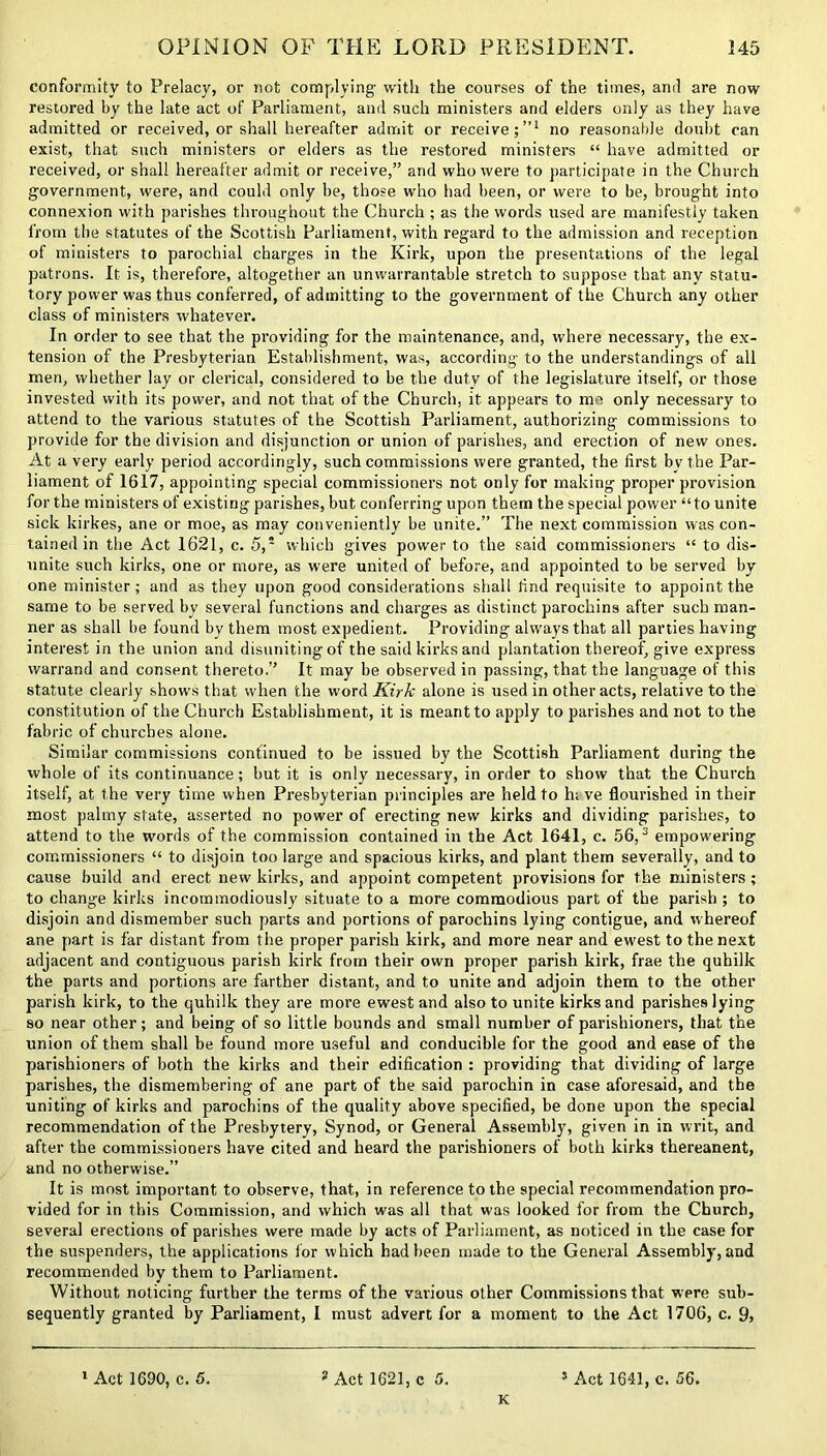 conformity to Prelacy, or not complying with the courses of the times, and are now restored by the late act of Parliament, and such ministers and elders only as they have admitted or received, or shall hereafter admit or receive;”1 no reasonable doubt can exist, that such ministers or elders as the restored ministers “ have admitted or received, or shall hereafter admit or receive,” and who were to participate in the Church government, were, and could only be, those who had been, or were to be, brought into connexion with parishes throughout the Church ; as the words used are manifestly taken from the statutes of the Scottish Parliament, with regard to the admission and reception of ministers to parochial charges in the Kirk, upon the presentations of the legal patrons. It is, therefore, altogether an unwarrantable stretch to suppose that any statu- tory power was thus conferred, of admitting to the government of the Church any other class of ministers whatever. In order to see that the providing for the maintenance, and, where necessary, the ex- tension of the Presbyterian Establishment, was, according to the understandings of all men, whether lay or clerical, considered to be the duty of the legislature itself, or those invested with its power, and not that of the Church, it appears to me only necessary to attend to the various statutes of the Scottish Parliament, authorizing commissions to provide for the division and disjunction or union of parishes, and erection of new ones. At a very early period accordingly, such commissions were granted, the first by the Par- liament of 1617, appointing special commissioners not only for making proper provision for the ministers of existing parishes, but conferring upon them the special power “to unite sick kirkes, ane or moe, as may conveniently be unite.” The next commission was con- tained in the Act 1621, c. 5,5 which gives power to the said commissioners “ to dis- unite such kirks, one or more, as were united of before, and appointed to be served by one minister; and as they upon good considerations shall find requisite to appoint the same to be served by several functions and charges as distinct parochins after such man- ner as shall be found by them most expedient. Providing always that all parties having interest in the union and disuniting of the said kirks and plantation thereof, give express warrand and consent thereto.” It may be observed in passing, that the language of this statute clearly shows that when the word Kirk alone is used in other acts, relative to the constitution of the Church Establishment, it is meant to apply to parishes and not to the fabric of churches alone. Similar commissions continued to be issued by the Scottish Parliament during the whole of its continuance; but it is only necessary, in order to show that the Church itself, at the very time when Presbyterian principles are held to hi ve flourished in their most palmy state, asserted no power of erecting new kirks and dividing parishes, to attend to the words of the commission contained in the Act 1641, c. 56,3 empowering commissioners “ to disjoin too large and spacious kirks, and plant them severally, and to cause build and erect new kirks, and appoint competent provisions for the ministers; to change kirks incommodiously situate to a more commodious part of the parish ; to disjoin and dismember such parts and portions of parochins lying contigue, and whereof ane part is far distant from the proper parish kirk, and more near and ewest to the next adjacent and contiguous parish kirk from their own proper parish kirk, frae the quhilk the parts and portions are farther distant, and to unite and adjoin them to the other parish kirk, to the quhilk they are more ewest and also to unite kirks and parishes lying so near other; and being of so little bounds and small number of parishioners, that the union of them shall be found more useful and conducible for the good and ease of the parishioners of both the kirks and their edification : providing that dividing of large parishes, the dismembering of ane part of the said parochin in case aforesaid, and the uniting of kirks and parochins of the quality above specified, be done upon the special recommendation of the Presbytery, Synod, or General Assembly, given in in writ, and after the commissioners have cited and heard the parishioners of both kirks thereanent, and no otherwise.” It is most important to observe, that, in reference to the special recommendation pro- vided for in this Commission, and which was all that was looked for from the Church, several erections of parishes were made by acts of Parliament, as noticed in the case for the suspenders, the applications lor which had been made to the General Assembly, and recommended by them to Parliament. Without noticing further the terms of the various other Commissions that were sub- sequently granted by Parliament, I must advert for a moment to the Act 1706, c. 9> K