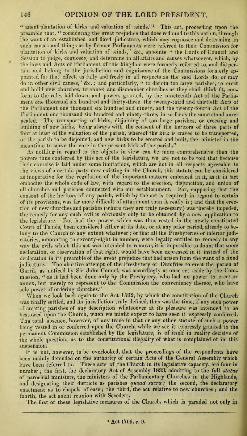 “ anent plantation of kirks and valuation of teinds.”1 This act, proceeding- upon the preamble that, “ considering the great prejudice that does redound to this nation, through the want of an established and fixed judicature, which may cognosce and determine in such causes and things as by former Parliaments were referred to their Commission for plantation of kirks and valuation of teinds,’’ See., appoints “ the Lords of Council and Session to judge, cognosce, and determine in all affairs and causes whatsoever, which, by the laws and Acts of Parliament of this kingdom were formerly referred to, and did per- tain and belong to the jurisdiction and cognizance of the Commissions formerly ap- pointed for that effect, as fully and freely in all respects as the said Lords do, or may do in other civil causes,” &e.; and particularly, “ to disjoin too large parishes, to erect and build new churches, to annex and dismember churches as they shall think fit, con- form to the rules laid down, and powers granted, by the nineteenth Act of the Parlia- ment c-ne thousand six hundred and thirty-three, the twenty-third and thirtieth Acts of the Parliament one thousand six hundred and ninety, and the twenty-fourth Act of the Parliament one thousand six hundred and ninety-three, in so far as the same stand unre- pealed. The transporting of kirks, disjoining of too large parishes, or erecting and building of new kirks, being always with the consent of the heritors of three parts of four at least of the valuation of the parish, whereof the kirk is craved to be transport ed, or the parish to be disjoined, and new kirks to be erected and built, the minister in the meantime to serve the cure in the present kirk of the parish.” As nothing in regard to the objects in view can be more comprehensive than the powers thus conferred by this act of the legislature, we are not to be told that because their exercise is laid under some limitations, which are not in all respects agreeable to the views of a certain party now existing in the Church, this statute can be considered as inoperative for the regulation of the important matters embraced in it, as it in fact embodies the whole code of law, with regard to the erection, disjunction, and union of all churches and parishes connected with our establishment. For, supposing that the consent of the heritors of any parish, which by the act is required in regard to certain of its provisions, was far more difficult of attainment than it really is ; and that the erec- tion of new churches and parishes (where they are truly necessary) was thereby impeded, the remedy for any such evil is obviously only to be obtained by a new application to the legislature. But had the power, which was thus vested in the newly constituted Court of Teinds, been considered either at its date, or at any prior period, already to be- long to the Church to any extent whatever ; or that all the Presbyteries or inferior judi- catories, amounting to seventy-eight in number, were legally entitled to remedy in any way the evils which this act was intended to remove, it is impossible to doubt that some declaration, or reservation of that right, would have been expressed in it instead of the declaration in its preamble of the great prejudice that had arisen from the want of a fixed judicature. The abortive attempt of the Presbytery of Dumfries to erect the parish of Garni, as noticed by Sir John Connel, was accordingly at once set aside by the Com- mission, “ as it had been done only by the Presbytery, who had no power to erect or annex, but merely to represent to the Commission the conveniency thereof, who have sole power of ordering churches.” When we look back again to the Act 1592, by which the constitution of the Church was finally settled, and its jurisdiction truly defined, then was the time, if any such power of creating parishes of any description whatsoever at its pleasure was intended to be bestowed upon the Church, when we might expect to have seen it expressly conferred. The total absence, however, of any trace in that or any other statute of such a power being vested in or conferred upon the Church, while we see it expressly granted to the permanent Commission established by the legislature, is of itself in reality decisive of the whole question, as to the constitutional illegality of what is complained of iri this suspension. It is not, however, to be overlooked, that the proceedings of the respondents have been mainly defended on the authority of certain Acts of the General Assembly which have been referred to. These acts of the Church in its legislative capacity, are four in number; the first, the declaratory Act of Assembly 1833, admitting to the full status of parochial ministers, the ministers of the Parliamentary Churches in the Highlands, and designating their districts as parishes quoad sacra; the second, the declaratory enactment as to chapels of ease ; the third, the act relative to new churches ; and the fourth, the act anent reunion with Seceders. The first of these legislative measures of the Church, which is paraded not only in