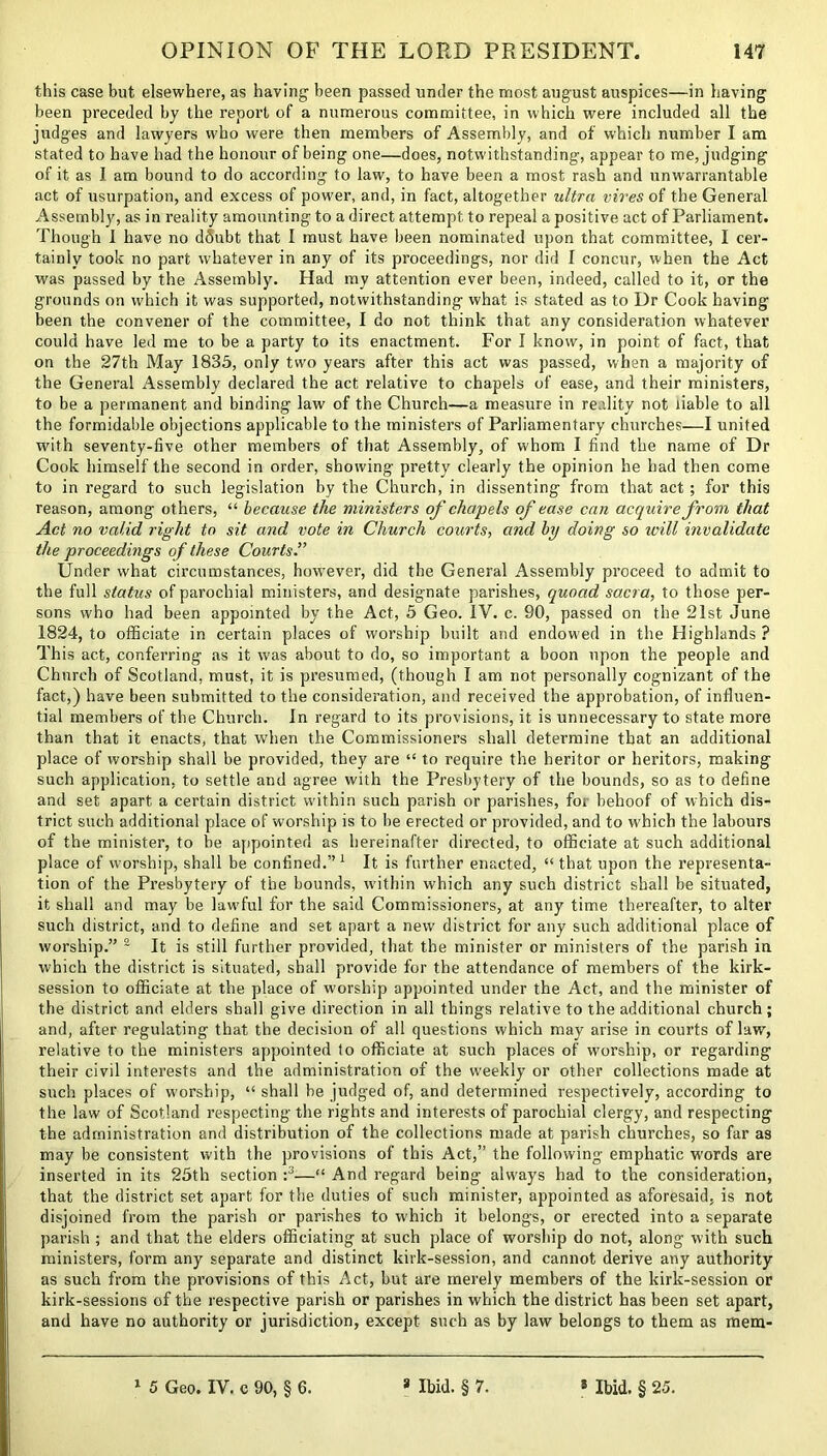 this case but elsewhere, as having been passed under the most august auspices—in having been preceded by the report of a numerous committee, in which were included all the judges and lawyers who were then members of Assembly, and of which number I am stated to have had the honour of being one—does, notwithstanding, appear to me, judging of it as I am bound to do according to law, to have been a most rash and unwarrantable act of usurpation, and excess of power, and, in fact, altogether ultra vires of the General Assembly, as in reality amounting to a direct attempt to repeal a positive act of Parliament. Though 1 have no d6ubt that I must have been nominated upon that committee, I cer- tainly took no part whatever in any of its proceedings, nor did I concur, when the Act was passed by the Assembly. Had my attention ever been, indeed, called to it, or the grounds on which it was supported, notwithstanding what is stated as to Dr Cook having been the convener of the committee, I do not think that any consideration whatever could have led me to be a party to its enactment. For I know, in point of fact, that on the 27th May 1835, only turn years after this act was passed, when a majority of the General Assembly declared the act relative to chapels of ease, and their ministers, to be a permanent and binding law of the Church—a measure in reality not liable to all the formidable objections applicable to the ministers of Parliamentary churches—I united with seventy-five other members of that Assembly, of w'hom I find the name of Dr Cook himself the second in order, showing pretty clearly the opinion he had then come to in regard to such legislation by the Church, in dissenting from that act; for this reason, among others, “ because the ministers of chapels of ease can acquire from that Act no valid right to sit and vote in Church courts, and by doing so ivill invalidate the proceedings of these Courts.” Under what circumstances, however, did the General Assembly proceed to admit to the full status of parochial ministers, and designate parishes, quoad sacra, to those per- sons who had been appointed by the Act, 5 Geo. IV. c. 90, passed on the 21st June 1824, to officiate in certain places of worship built and endowed in the Highlands ? This act, conferring as it was about to do, so important a boon upon the people and Church of Scotland, must, it is presumed, (though I am not personally cognizant of the fact,) have been submitted to the consideration, and received the approbation, of influen- tial members of the Church. In regard to its provisions, it is unnecessary to state more than that it enacts, that when the Commissioners shall determine that an additional place of worship shall be provided, they are “ to require the heritor or heritors, making such application, to settle and agree with the Presbytery of the bounds, so as to define and set apart a certain district within such parish or parishes, for behoof of which dis- trict such additional place of worship is to be erected or provided, and to which the labours of the minister, to be appointed as hereinafter directed, to officiate at such additional place of worship, shall be confined.”1 It is further enacted, “ that upon the representa- tion of the Presbytery of the bounds, within which any such district shall be situated, it shall and may be lawful for the said Commissioners, at any time thereafter, to alter such district, and to define and set apart a new district for any such additional place of worship.” 2 It is still further provided, that the minister or ministers of the parish in which the district is situated, shall provide for the attendance of members of the kirk- session to officiate at the place of worship appointed under the Act, and the minister of the district and elders shall give direction in all things relative to the additional church; and, after regulating that the decision of all questions which may arise in courts of law, relative to the ministers appointed to officiate at such places of worship, or regarding their civil interests and the administration of the weekly or other collections made at such places of worship, “ shall be judged of, and determined respectively, according to the law of Scotland respecting the rights and interests of parochial clergy, and respecting the administration and distribution of the collections made at parish churches, so far as may be consistent with the provisions of this Act,” the following emphatic words are inserted in its 25th section :3—“ And regard being always had to the consideration, that the district set apart for the duties of such minister, appointed as aforesaid, is not disjoined from the parish or parishes to which it belongs, or erected into a separate parish ; and that the elders officiating at such place of worship do not, along with such ministers, form any separate and distinct kirk-session, and cannot derive any authority as such from the provisions of this Act, but are merely members of the kirk-session or kirk-sessions of the respective parish or parishes in which the district has been set apart, and have no authority or jurisdiction, except such as by law belongs to them as mem-