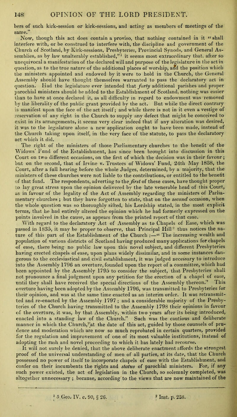 Iters of such kirk-session or kirk-sessions, and acting- as members of meetings of the same.” Now, though this act does contain a proviso, that nothing contained in it “ shall interfere with, or be construed to interfere with, the discipline and government of the Church of Scotland, by Kirk-sessions, Presbyteries, Provincial Synods, and General As- semblies, as by law unalterably established,”1 it seems most extraordinary that, after so unequivocal a manifestation of the declared will and purpose of the legislature in the act in question, as to the true nature of the additional places of worship, and the position which the ministers appointed and endowed by it were to hold in the Church, the General Assembly should have thought themselves warranted to pass the declaratory act in question. Had the legislature ever intended that forty additional parishes and proper parochial ministers should be added to the Establishment of Scotland, nothing was easier than to have at once declared it, as all difficulty in regard to endowment was removed by the liberality of the public grant provided by the act. But while the direct contrary is manifest upon the face of the act itself; and while there is not in it even a vestige of reservation of any right in the Church to supply any defect that might be conceived to exist in its arrangements, it seems very clear indeed that if any alteration was desired, it was to the legislature alone a new application ought to have been made, instead of the Church taking upon itself, in the very face of the statute, to pass the declaratory act which it did. The right of the ministers of those Parliamentary churches to the benefit of the Widows’ Fund of the Establishment, has since been brought into discussion in this Court on two different occasions, on the first of which the decision was in their favour; but on the second, that of Irvine v. Trustees of Widows’ Fund, 24th May 1838, the Court, after a full hearing before the whole Judges, determined, by a majority, that the ministers of these churches were not liable to the contributions, or entitled to the benefit of that fund. The respondents, adverting to the first of these cases, have thought proper o lay great stress upon the opinion delivered bv the late venerable head of this Court, as in favour of the legality of the Act of Assembly regarding the ministers of Parlia- mentary churches ; but they have forgotten to state, that on the second occasion, when the whole question was so thoroughly sifted, his Lordship stated, in the most explicit terms, that he had entirely altered the opinion which he had formerly expressed on the points involved in the cause, as appears from the printed report of that case. With regard to the declaratory Act of Assembly as to Chapels of Ease, which was passed in 1835, it may be proper to observe, that Principal Hill2 thus notices the na- ture of this part of the Establishment of the Church :—“ The increasing wealth and population of various districts of Scotland having produced many applications for chapels of ease, there being no public law upon this novel subject, and different Presbyteries having erected chapels of ease, upon plans widely dissimilar, and in some instances dan- gerous to the ecclesiastical and civil establishment, it was judged necessary to introduce into the Assembly 1796 an overture, founded upon the report of a committee, which had been appointed by the Assembly 1795 to consider the subject, that Presbyteries shall not pronounce a final judgment upon any petition for the erection of a chapel ot ease, until they shall have received the special directions of the Assembly thereon.’’ This overture having been adopted by the Assembly 1796, was transmitted to Presbyteries for their opinion, and was at the same time enacted as an interim order. It was retransmit- ted and re-enacted by the Assembly 1797 ; and a considerable majority of the Presby- teries of the Church having transmitted to the Assembly 1798 their opinions in favour of the overture, it was, by that Assembly, within two years after its being introduced, enacted into a standing law of the Church.” Such was the cautious and deliberate manner in which the Church,^at the date of this act, guided by those counsels of pru- dence and moderation which are now so much reprobated in certain quarters, provided for the regulation and improvement of one of its most valuable institutions, instead of adopting the rash and novel proceeding to which it has lately had recourse. It will not surely be denied, that the above deliberate enactment affords the strongest proof of the universal understanding of men of all parties, at its date, that the Church possessed no power of itself to incorporate chapels of ease with the Establishment, and confer on their incumbents the rights and status of parochial ministers. For, if any such power existed, the act of legislation in the Church, so solemnly completed, was altogether unnecessary ; because, according to the views that are now maintained of the