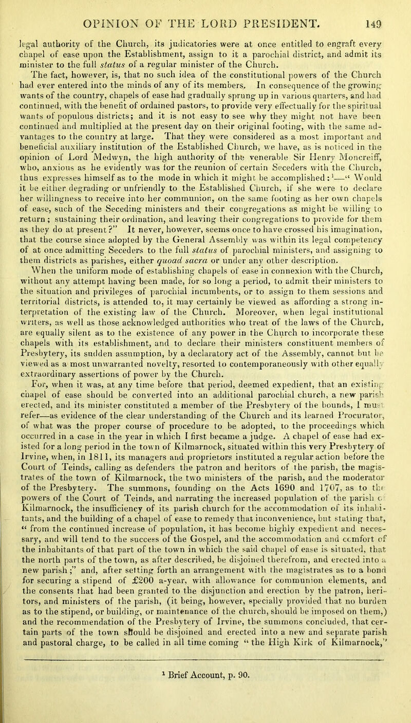 legal authority of the Church, its judicatories were at once entitled to engraft every chapel of ease upon the Establishment, assign to it a parochial district, and admit its minister to the full status of a regular minister of the Church. The fact, however, is, that no such idea of the constitutional powers of the Church had ever entered into the minds of any of its members. In consequence of the growing- wants of the country, chapels of ease had gradually sprung up in various quarters, and had continued, with the benefit of ordained pastors, to provide very effectually for the spiritual wants of populous districts; and it is not easy to see why they might not have been continued and multiplied at the present day on their original footing, with the same ad- vantages to the country at large. That they were considered as a most important and beneficial auxiliary institution of the Established Church, we have, as is noticed in the opinion of Lord Medwyn, the high authority of the venerable Sir Henry Moncreiff, who, anxious as he evidently was tor the reunion of certain Seceders with the Church, thus expresses himself as to the mode in which it might be accomplished:1—“ Would it be either degrading or unfriendly to the Established Church, if she were to declare her willingness to receive into her communion, on the same footing as her own chapels of ease, such of the Seceding ministers and their congregations as might be willing to return; sustaining their ordination, and leaving their congregations to provide for them as they do at present ?” It never, however, seems once to have crossed his imagination, that the course since adopted by the General Assembly was within its legal competency of at once admitting Seceders to the full status of parochial ministers, and assigning to them districts as parishes, either quoad sacra or under any other description. When the uniform mode of establishing chapels of ease in connexion with the Church, without any attempt having been made, for so long a period, to admit their ministers to the situation and privileges of parochial incumbents, or to assign to them sessions and territorial districts, is attended to, it may certainly be viewed as affording a strong in- terpretation of the existing law of the Church. Moreover, when legal institutional writers, as well as those acknowledged authorities who treat of the laws of the Church, are equally silent as to the existence of any power in the Church to incorporate these chapels with its establishment, and to declare their ministers constituent members of Presbytery, its sudden assumption, by a declaratory act of the Assembly, cannot but be viewed as a most unwarranted novelty, resorted to contemporaneously with other equal! extraordinary assertions of power by the Church. For, when it was, at any time before that period, deemed expedient, that an existing chapel of ease should be converted into an additional parochial church, a new parish erected, and its minister constituted a member of the Presbytery of the bounds, 1 mu refer—as evidence of the clear understanding of the Church and its learned Procurator, of what was the proper course of procedure to be adopted, to the proceedings which occurred in a case in the year in which I first became a judge. A chapel of ease had ex- isted for a long period in the town of Kilmarnock, situated within this very Presbytery of Irvine, when, in 1811, its managers and proprietors instituted a regular action before the Court of Teinds, calling as defenders the patron and heritors of the parish, the magis- trates of the town of Kilmarnock, the two ministers of the parish, and the moderator of the Presbytery. The summons, founding on the Acts 1690 and 1707, as to tin powers of the Court of Teinds, and narrating the increased population of the parish c Kilmarnock, the insufficiency of its parish church for the accommodation of its inhabi- tants, and the building of a chapel of ease to remedy that inconvenience, but, stating that, “ from the continued increase of population, it has become highly expedient and neces- sary, and will tend to the success of the Gospel, and the accommodation and comfort of the inhabitants of that part of the town in which the said chapel of ease is situated, that the north parts of the town, as after described, be disjoined therefrom, and erected into a new parishand, after setting forth an arrangement with the magistrates as to a bond for securing a stipend of £200 a-year, with allowance for communion elements, and the consents that had been granted to the disjunction and erection by the patron, heri- tors, and ministers of the parish, (it being, however, specially provided that no burden as to the stipend, or building, or maintenance of the church, should be imposed on them,) and the recommendation of the Presbytery of Irvine, the summons concluded, that cer- tain parts of the town should be disjoined and erected into a new and separate parish and pastoral charge, to be called in all time coming “ the High Kirk of Kilmarnock,’’ Brief Account, p. 90.