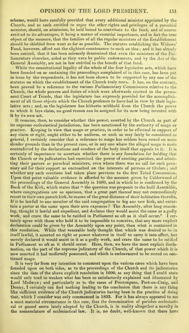 scheme, would have carefully provided that every additional minister appointed by the Church, and as such entitled to enjoy the other rights and privileges of a parochial minister, should, on admission, be held bound to contribute to the fund, and of course entitled to its advantages, it being a matter of essential importance, and in fact the true object of the measure, that the families of all the regular ministers of the Establishment should be shielded from want as far as possible. The statutes establishing the V/idows’ Fund, however, afford not the slightest countenance to such an idea ; and it has already been noticed, that it has been solemnly determined that even the ministers of the Par- liamentary churches, aided as they were by public endowments, and by the Act of the General Assembly, are not in law entitled to the benefit of that fund. While the constitutional legality of the whole of the four legislative acts, which have been founded on as sustaining the proceedings complained of in this case, has been put in issue by the respondents, it has not been shown to be supported by any one of the statutes on which the establishment of the Church truly rests. It has, on the contrary, been proved by a reference to the various Parliamentary Commissions relative to the Church, the whole powers ar.d duties of which were afterwards centred in the perma- nent Court of Teinds, that the legislature has expressly provided for the accomplish- ment of all those objects which the Church professes to have had in view by their legis- lative acts ; and, as the legislature has hitherto withheld from the Church the power to which it lays claim, no good reason can be assigned for its now being invested with it by its own act. It remains, then, to consider whether this power, asserted by the Church as part of its supreme ecclesiastical jurisdiction, has been sanctioned by the authority of usage or practice. Keeping in view that usage or practice, in order to be effectual in support of any claim or right, ought either to be uniform, or such as may fairly be considered as general, I certainly consider that a reference to usage has seldom been rested on more slender grounds than in the present case, or in any one where the alleged usage is more contradicted by the declarations and conduct of the body itself that appeals to it. It is certainly of importance to ascertain whether there is any foundation for holding that the Church or its judicatories had exercised the power of erecting parishes, and admit- ting their pastors as parochial ministers, even where there was no call for such pecu- niary aid for their support as encroached on the interests of patrons or titulars ; and whether any such erections had taken place previous to the first Teind Commission. Upon that point valuable evidence is afforded by the account given by Calderwood of the proceedings of the General Assembly in 1600, and in which he is confirmed by the Book of the Kirk, which states that “ the question was proponit to the haill Assemblie, where congregations are so spacious, that a great part thereof may not commodiously resort to their own paroch kirk, be reason of the great distance of their habitation therefra, If it be lawfull to ane member of the said congregation to big ane new kirk, and enter- tain a pastor at the same upon their awn expences ? The Assembly, after long reason- ing, thought it lawful and expedient, and declares they would assist the same as a godly work, and crave the same to be ratified in Parliament so oft as it shall occur.” I cer- tainly agree with those who hold it to be impossible to conceive, that any more explicit declaration could be given by the Assembly upon any point, than what is contained in this resolution. While that venerable body thought that which was desired to be in itself lawful, it asserted no right or power whatever in itself to carry it into effect, but merely declared it would assist in it as a godly work, and crave the same to be ratified in Parliament so oft as it should occur. Here, then, we have the most explicit discla- mation, on the part of the supreme judicatory of the Church, of that power which it is now asserted it had uniformly possessed, and which is endeavoured to be rested on con- tinued usage. It is very far from my intention to comment upon the various cases which have been founded upon on both sides, as to the proceedings of the Church and its judicatories since the date of the above explicit resolution in 1600, as any thing that I could state would only tend to weaken what has been so satisfactorily explained and illustrated by Lord Medwyn ; and particularly as to the cases of Prestonpans, Port-on-Craig, and Denny, I certainly can find nothing leading to the conclusion that there is any thing like sufficient evidence of the Church judicatories having been in the practice of doing that, which I consider was only commenced in 1833. For it has always appeared to me a most material circumstance in this case, that the denomination of parishes ecclesiasti- cal or quoad sacra lately adopted by the Church, is in reality altogether a novelty in the nomenclature of ecclesiastical law. It is, no doubt, well-known that there have