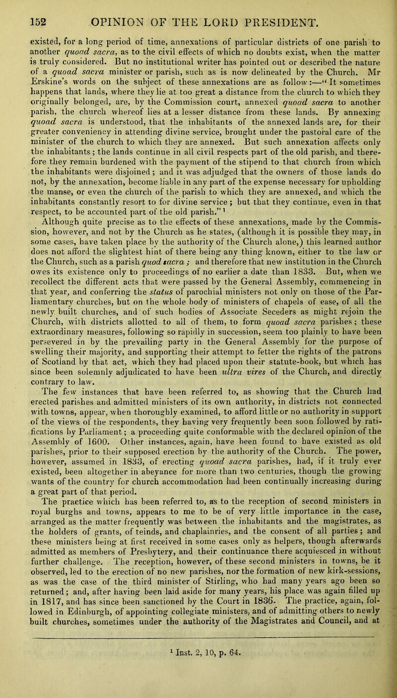 existed, for a long- period of time, annexations of particular districts of one parish to another quoad sacra, as to the civil effects of which no doubts exist, when the matter is truly considered. But no institutional writer has pointed out or described the nature of a quoad sacra minister or parish, such as is now delineated by the Church. Mr Erskine’s words on the subject of these annexations are as follow:—“ It sometimes happens that lands, where they lie at too great a distance from the church to which they originally belonged, are, by the Commission court, annexed quoad sacra to another parish, the church whereof lies at a lesser distance from these lands. By annexing quoad sacra is understood, that the inhabitants of the annexed lands are, for their greater conveniency in attending divine service, brought under the pastoral care of the minister of the church to which they are annexed. But such annexation affects only the inhabitants; the lands continue in all civil respects part of the old parish, and there- fore they remain burdened with the payment of the stipend to that church from which the inhabitants were disjoined ; and it was adjudged that the owners of those lands do not, by the annexation, become liable in any part of the expense necessary for upholding the manse, or even the church of the parish to which they are annexed, and which the inhabitants constantly resort to for divine service ; but that they continue, even in that respect, to be accounted part of the old parish.”1 Although quite precise as to the effects of these annexations, made by the Commis- sion, however, and not by the Church as he states, (although it is possible they may, in some cases, have taken place by the authority of the Church alone,) this learned author does not afford the slightest hint of there being any thing known, either to the law or the Church, such as a parish quod sacra; and therefore that new institution in the Church owes its existence only to proceedings of no earlier a date than 1833. But, when we recollect the different acts that were passed by the General Assembly, commencing in that year, and conferring the status of parochial ministers not only on those of the Par- liamentary churches, but on the whole body of ministers of chapels of ease, of all the newly built churches, and of such bodies of Associate Seceders as might rejoin the Church, with districts allotted to ail of them, to form quoad sacra parishes ; these extraordinary measures, following so rapidly in succession, seem too plainly to have been persevered in by the prevailing party in the General Assembly for the purpose of swelling their majority, and supporting their attempt to fetter the rights of the patrons of Scotland by that act, which they had placed upon their statute-book, but which has since been solemnly adjudicated to have been ultra vires of the Church, and directly contrary to law. The few instances that have been referred to, as showing that the Church had erected parishes and admitted ministers of its own authority, in districts not connected with towns, appear, when thoroughly examined, to afford little or no authority in support of the view's of the respondents, they having very frequently been soon followed by rati- fications by Parliament; a proceeding quite conformable with the declared opinion of the Assembly of 1600. Other instances, again, have been found to have existed as old parishes, prior to their supposed erection by the authority of the Church. The power, however, assumed in 1833, of erecting quoad sacra parishes, had, if it truly ever existed, been altogether in abeyance for more than two centuries, though the growing- wants of the country for church accommodation had been continually increasing during a great part of that period. The practice which has been referred to, as to the reception of second ministers in royal burghs and towns, appears to me to be of very little importance in the case, arranged as the matter frequently was between the inhabitants and the magistrates, as the holders of grants, of teinds, and chaplainries, and the consent of all parties; and these ministers being at first received in some cases only as helpers, though afterwards admitted as members of Presbytery, and their continuance there acquiesced in without further challenge. The reception, however, of these second ministers in towns, be it observed, led to the erection of no new parishes, nor the formation of new kirk-sessions, as was the case of the third minister of Stirling, who had many years ago been so returned; and, after having been laid aside for many years, his place was again filled up in 1817, and has since been sanctioned by the Court in 1836- The practice, again, fol- lowed in Edinburgh, of appointing collegiate ministers, and of admitting others to newly built churches, sometimes under the authority of the Magistrates and Council, and at 1 Inst. 2, 10, p. 64.