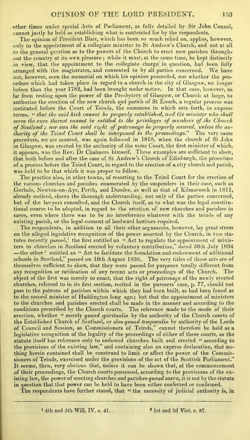 other times under special Acts of Parliament, as fully detailed by Sir John Conne!, cannot justly be held as establishing what is contended for by the respondents. The opinion of President Blair, which has been so much relied on, applies, however, only to the appointment of a collegiate minister to St Andrew’s Church, and not at all to the general question as to the powers of the Church to erect new parishes through- out the country at its own pleasure; while it must, at the same time, be kept distinctly in view, that the appointment to the collegiate charge' in question, had been fully arranged with the magistrates, and consented to by all parties concerned. We have not, however, seen the memorial on which his opinion proceeded, nor whether the pro- cedure which had taken place in regard to a church in the city of Glasgow, no longer before than the year 1782, had been brought under notice. In that case, however, so far from resting upon the power of the Presbytery of Glasgow, or Church at large, to authorize the erection of the new church and parish of St Enoch, a regular process was instituted before the Court of Teinds, the summons in which sets forth, in express terms, “ that the said kirk cannot he properl]/ established, and the minister who shall serve the cure thereat cannot be entitled to the privileges of members of die Church of Scotland; nor can the said right of patronage be properli) secured, unless the au- thority of the Teind Court shall be interponed to the proceedings.'’ The very same procedure, we are assured, was again followed in 1818, when the church of St John in Glasgow, was erected by the authority of the same Court, the first minister of which, it appears, was the Rev. Dr Chalmers himself. These examples are sufficient to show, that both before and after the case of St Andrew’s Church of Edinburgh, the procedure of a process before the Teind Court, in regard to the erection of a city church and parish, was held to be that which it was proper to follow. The practice also, in other towns, of resorting to the Teind Court for the erection of the various churches and parishes enumerated by the suspenders in their case, such as Gorbals, Newton-on-Ayr, Perth, and Dundee, as well as that of Kilmarnock in 1811, already noticed, shows the thorough understanding, not only of the parties concerned, hut of the lawyers consulted, and the Church itself, as to what was the legal constitu- tional course to be adopted, in regard to the erection of new churches and parishes in cases, even where there was to be no interference whatever with the teinds of any existing parish, or the legal consent of landward heritors required. The respondents, in addition to all their other arguments, however, lay great stress on the alleged legislative recognition of the power asserted by the Church, in two sta- tutes recently passed,1 the first entitled an “ Act to regulate the appointment of minis- ters to churches in Scotland erected by voluntary contribution,” dated 30th July 1834 —the other 2 entitled an “ Act to facilitate the foundation and endowment of additional schools in Scotland,” passed on 10th August 1838. The very titles of these acts are of themselves sufficient to show, that they were passed for purposes totally different from any recognition or ratification of any recent acts or proceedings of the Church. The object of the first was merely to enact, that the right of patronage of the newly erected churches, referred to in its first section, recited in the pursuers’ case, p. 77, should not pass to the patrons of parishes within which they had been built, as had been found as to the second minister of Haddington long ago; but that the appointment of ministers to the churches and parishes erected shall be made in the manner and according to the conditions prescribed by the Church courts. The reference made to the mode of their erection, whether “ merely quoad spiritualia by the authority of the Church courts of the Established Church of Scotland, or also quoad temporalia by authority of the Lords of Council and Session, as Commissioners of Teinds,” cannot therefore be held as a legislative recognition of the legality of the proceedings of either of these courts, as the statute itself has reference only to endowed churches built and erected “ according to the provisions of the existing law,” and containing also an express declaration, that no- thing herein contained shall be construed to limit or affect the power of the Commis- sioners of Teinds, exercised under the provisions of the act of the Scottish Parliament.” It seems, then, very obvious that, unless it can be shown that, at the commencement of their proceedings, the Church courts possessed, according to the provisions of the ex- isting law, the power of erecting churches and parishes quoad sacra, it is not by the statute in question that that power can be held to have been either conferred or confirmed. The respondents have further stated, that “ the necessity of judicial authority is, in 1 4th and. 5th Will. IV. c. 41. 1st and 2d Viet. c. 87.