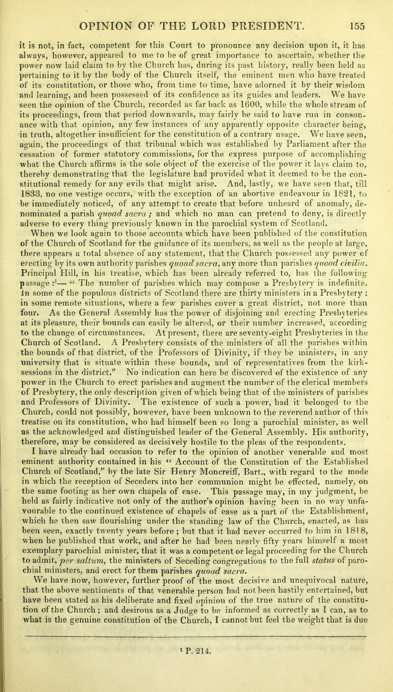 it is not, in fact, competent for this Court to pronounce any decision upon it, it has always, however, appeared to me to be of great importance to ascertain, whether the power now laid claim to by the Church has, during its past history, really been held as pertaining to it by the body of the Church itself, the eminent men who have treated of its constitution, or those who, from time to time, have adorned it by their wisdom and learning, and been possessed of its confidence as its guides and leaders. We have seen the opinion of the Church, recorded as far back as 1600, while the whole stream of its proceedings, from that period downwards, may fairly be said to have run in conson- ance with that opinion, any few instances of any apparently opposite character being, in truth, altogether insufficient for the constitution of a contrary usage. We have seen, again, the proceedings of that tribunal which was established by Parliament after the cessation of former statutory commissions, for the express purpose of accomplishing what the Church affirms is the sole object of the exercise of the power it lays claim to, thereby demonstrating that the legislature had provided what it deemed to be the con- stitutional remedy for any evils that might arise. And, lastly, we have se-m that, till 1833, no one vestige occurs, with the exception of an abortive endeavour in 1821, to be immediately noticed, of any attempt to create that before unheal’d of anomaly, de- nominated a parish quoad sacra; and which no man can pretend to deny, is directly adverse to every thing previously known in the parochial system of Scotland. When we look again to those accounts which have been published of the constitution of the Church of Scotland for the guidance of its members, as well as the people at large, there appears a total absence of any statement, that the Church possessed any power of erecting by its own authority parishes quoad sacra, any more than parishes quoad civilia. Principal Hill, in his treatise, which has been already referred to, has the following- passage :*— “ The number of parishes which may compose a Presbytery is indefinite. In some of the populous districts of Scotland there are thirty ministers in a Presbytery : in some remote situations, where a few parishes cover a great district, not more than four. As the General Assembly has the power of disjoining and erecting Presbyteries at its pleasure, their bounds can easily be altered, or their number increased, according to the change of circumstances. At present, there are seventy-eight Presbyteries in the Church of Scotland. A Presbytery consists of the ministers of all the parishes within the bounds of that district, of the Professors of Divinity, if they be ministers, in any university that is situate within these bounds, and of representatives from the kirk- sessions in the district.” No indication can here be discovered of the existence of any power in the Church to erect parishes and augment the number of the clerical members of Presbytery, the only description given of which being that of the ministers of parishes and Professors of Divinity. The existence of such a power, had it belonged to the Church, could not possibly, however, have been unknown to the reverend author of this treatise on its constitution, who had himself been so long a parochial minister, as well as the acknowledged and distinguished leader of the General Assembly. His authority, therefore, may be considered as decisively hostile to the pleas of the respondents. I have already had occasion to refer to the opinion of another venerable aud most eminent authority contained in his “ Account of the Constitution of the Established Church of Scotland,” by the late Sir Henry Moncreiff, Bart., with regard to the mode in which the reception of Seceders into her communion might be effected, namely, on the same footing as her own chapels of ease. This passage may, in my judgment, be held as fairly indicative not only of the author’s opinion having been in no way unfa- vourable to the continued existence of chapels of ease as a part of the Establishment, which he then saw flourishing under the standing law of the Church, enacted, as has been seen, exactly twenty years before ; but that it had never occurred to him in 1818, when he published that work, and after he had been nearly fifty years himself a most exemplary parochial minister, that it was a competent or legal proceeding for the Church to admit, per saltum, the ministers of Seceding congregations to the full status of paro- chial ministers, and erect for them parishes quoad sacra. We have now, however, further proof of the most decisive and unequivocal nature, that the above sentiments of that venerable person had not been hastily entertained, but have been stated as his deliberate and fixed opinion of the true nature of the constitu- tion of the Church ; and desirous as a Judge to be informed as correctly as I can, as to what is the genuine constitution of the Church, I cannot but feel the weight that is due 1 P. 214.