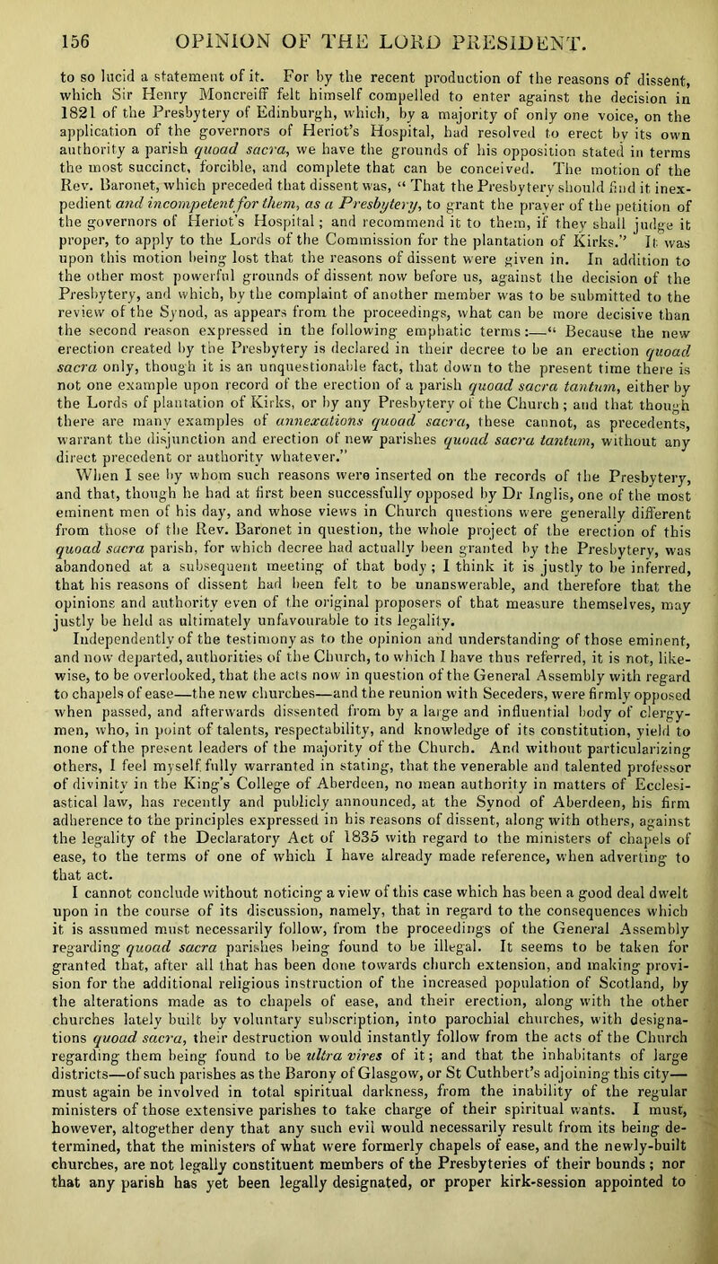 to so lucid a statement of it. For by the recent production of the reasons of dissent, which Sir Henry Moncreiff felt himself compelled to enter against the decision in 1821 of the Presbytery of Edinburgh, which, by a majority of only one voice, on the application of the governors of Heriot’s Hospital, had resolved to erect bv its own authority a parish quoad sacra, we have the grounds of his opposition stated in terms the most succinct, forcible, and complete that can be conceived. The motion of the Rev. Baronet, which preceded that dissent was, “ That the Presbytery should find it inex- pedient and incompetent for them, as a Presbytery, to grant the prayer of the petition of the governors of Heriot’s Hospital; and recommend it to them, if they shall judge it proper, to apply to the Lords of the Commission for the plantation of Kirks.” It was upon this motion being lost that the reasons of dissent were given in. In addition to the other most powerful grounds of dissent now before us, against the decision of the Presbytery, and which, by the complaint of another member w'as to be submitted to the review of the Synod, as appears from the proceedings, what can be more decisive than the second reason expressed in the following emphatic terms:—“ Because the new erection created by the Presbytery is declared in their decree to be an erection quoad sacra only, though it is an unquestionable fact, that down to the present time there is not one example upon record of the erection of a parish quoad sacra tantum, either by the Lords of plantation of Kirks, or by any Presbytery of the Church ; and that though there are many examples of annexations quoad sacra, these cannot, as precedents, warrant the disjunction and erection of new parishes quoad sacra tantum, without any direct precedent or authority whatever.” When I see by whom such reasons were inserted on the records of the Presbytery, and that, though he had at first been successfully opposed by Dr Inglis, one of the most eminent men of his day, and whose views in Church questions were generally different from those of the Rev. Baronet in question, the whole project of the erection of this quoad sacra parish, for which decree had actually been granted by the Presbytery, was abandoned at a subsequent meeting of that body ; I think it is justly to be inferred, that his reasons of dissent had been felt to be unanswerable, and therefore that the opinions and authority even of the original proposers of that measure themselves, may justly be held as ultimately unfavourable to its legality. Independently of the testimony as to the opinion and understanding of those eminent, and now departed, authorities of the Church, to which I have thus referred, it is not, like- wise, to be overlooked, that the acts now in question of the General Assembly with regard to chapels of ease—the new churches—and the reunion with Seceders, were firmly opposed when passed, and afterwards dissented from by a large and influential body of clergy- men, who, in point of talents, respectability, and knowledge of its constitution, yield to none of the present leaders of the majority of the Church. And without particularizing others, I feel myself, fully warranted in stating, that the venerable and talented professor of divinity in the King’s College of Aberdeen, no mean authority in matters of Ecclesi- astical law, has recently and publicly announced, at the Synod of Aberdeen, bis firm adherence to the principles expressed in his reasons of dissent, along with others, against the legality of the Declaratory Act of 1835 with regard to the ministers of chapels of ease, to the terms of one of which I have already made reference, when adverting to that act. I cannot conclude without noticing a view of this case which has been a good deal dwelt upon in the course of its discussion, namely, that in regard to the consequences which it is assumed must necessarily follow, from the proceedings of the General Assembly regarding quoad sacra parishes being found to be illegal. It seems to be taken for granted that, after all that has been done towards church extension, and making provi- sion for the additional religious instruction of the increased population of Scotland, by the alterations made as to chapels of ease, and their erection, along with the other churches lately built by voluntary subscription, into parochial churches, with designa- tions quoad sacra, their destruction would instantly follow from the acts of the Church regarding them being found to be ultra vires of it; and that the inhabitants of large districts—of such parishes as the Barony of Glasgow, or St Cuthbert’s adjoining this city— must again be involved in total spiritual darkness, from the inability of the regular ministers of those extensive parishes to take charge of their spiritual wants. I must, however, altogether deny that any such evil would necessarily result from its being de- termined, that the ministers of what were formerly chapels of ease, and the newly-built churches, are not legally constituent members of the Presbyteries of their bounds ; nor that any parish has yet been legally designated, or proper kirk-session appointed to