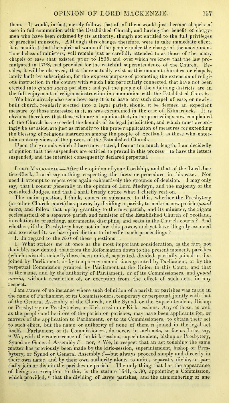 them. It would, in fact, merely follow, that all of them would just become chapels of ease in full communion with the Established Church, and having- the benefit of clergy- men who have been ordained by its authority, though not entitled to the full privileges of parochial ministers. Although this change, therefore, were to take immediate effect, it is manifest that the spiritual wants of the people under the charge of the above men- tioned class of ministers, will remain just as carefully attended to as those of the many chapels of ease that existed prior to 1835, and over which we know that the law pro- mulgated in 1798, had provided for the watchful superintendence of the Church. Be- sides, it will be observed, that there actually exist at this moment churches or chapels, lately built by subscription, for the express purpose of promoting the extension of religi- ous instruction in the county with which I am particularly connected, that have not been erected into quoad sacra parishes; and yet the people of the adjoining districts are in the full enjoyment of religious instruction in communion with the Established Church. We have already also seen how easy it is to have any such chapel of ease, or newly- built church, regularly erected into a legal parish, should it be deemed an expedient measure by those interested in it, as was exemplified in the case of Kilinarncck. It is obvious, therefore, that those who are of opinion that, in the proceedings now complained of, the Church has exceeded the hounds of its legal jurisdiction, and which must accord- ingly be set aside, are just as friendly to the proper application of measures for extending the blessing of religious instruction among the people of Scotland, as those who enter- tain contrary views of the powers of the Established Church. Upon the grounds which I have now stated, 1 fear at too much length, I am decidedly of opinion that the suspenders are entitled to prevail in this process—to have the letters suspended, and the interdict consequently declared perpetual. Lord Mackenzie.—After the opinion of your Lordship, and that of the Lord Jus- tice-Clerk, I need say nothing respecting the facts or procedure in this case. Nor need I attempt to repeat over again exhaustively the grounds of decision. 1 may only say, that I concur generally in the opinion of Lord Medwyn, and the majority of the consulted Judges, and that I shall briefly notice what I chiefly rest on. The main question, I think, comes in substance to this, whether the Presbytery (or other Church court) has power, by dividing a parish, to make a new parish quoad sacra, and follow that up by granting- to the new parish, and its minister, the rights ecclesiastical of a separate parish and minister of the Established Church of Scotland, in relation to preaching, sacraments, discipline, and seats in the Church courts ? And whether, if the Presbytery have not in law this power, and yet have illegally assumed and exercised it, we have jurisdiction to interdict such proceedings ? I. In regard to the first of these questions— 1. What strikes me at once as the most important consideration, is the fact, not deniable, nor denied, that from the Reformation down to the present moment, parishes (which existed anciently) have been united, separated, divided, partially joined or dis- joined by Parliament, or by temporary commissions granted by Parliament, or by the perpetual Commission granted hy Parliament at the Union to this Court, and that in the name, and by the authority of Parliament, or of its Commissioners, and quoad omnia, without restriction of, or exception from, the effect of such acts, in any respect. 1 am aware of no instance where such definition of a parish or parishes was made in the name of Parliament, or its Commissioners, temporary or perpetual, jointly with that of the General Assembly of the Church, or the Synod, or the Superintendent, Bishop or Presbytery or Presbyteries, or Kirk-session or Kirk-sessions. Any of these, as well as the people and heritors of the parish or parishes, may have been applicants for, or movers of the application to Parliament, or to its Commissioners, to obtain their act to such effect, but the name or authority of none of them is joined in the legal act itself. Parliament, or its Commissioners, do never, in such acts, so far as I see, say, “ We, with the concurrence of the kirk-session, superintendent, bishop or Presbytery, Synod or General Assembly:”—nor, “ We, in respect that an act touching the same matter has previously been made by the kirk-session, superintendent, bishop or Pres- bytery, or Synod or General Assembly—but always proceed simply and directly in their own name, and by their own authority alone, to unite, separate, divide, or par- tially join or disjoin the parishes or parish. The only thing- that has the appearance of being an exception to this, is the statute 1641, c. 30, appointing a Commission, which provided, “ that the dividing’ of large parishes, and the dismembering of ane