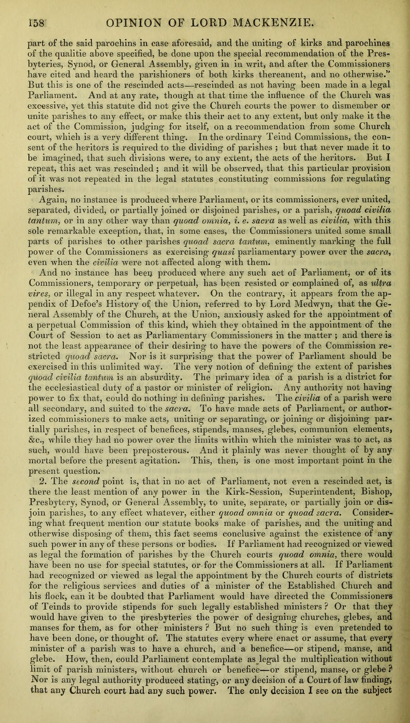 part of the said parochins in case aforesaid, and the uniting of kirks and parochines of the qualitie above specified, he done upon the special recommendation of the Pres- byteries, Synod, or General Assembly, given in in writ, and after the Commissioners have cited and heard the parishioners of both kirks thereanent, and no otherwise.” But this is one of the rescinded acts—rescinded as not having been made in a legal Parliament. And at any rate, though at that time the influence of the Church was excessive, yet this statute did not give the Church courts the power to dismember or unite parishes to any effect, or make this their act to any extent, but only make it the act of the Commission, judging for itself, on a recommendation from some Church court, which is a very different thing. In the ordinary Teind Commissions, the con- sent of the heritors is required to the dividing of parishes ; but that never made it to be imagined, that such divisions were, to any extent, the acts of the heritors. But I repeat, this act wras rescinded ; and it will be observed, that this particular provision of it was not repeated in the legal statutes constituting commissions for regulating parishes. Again, no instance is produced where Parliament, or its commissioners, ever united, separated, divided, or partially joined or disjoined parishes, or a parish, quoad civilia tantum, or in any other way than quoad omnia, i. e. sacra as well as civilia, with this sole remarkable exception, that, in some cases, the Commissioners united some small parts of parishes to other parishes quoad sacra tantum, eminently marking the full power of the Commissioners as exercising quasi parliamentary power over the sacra, even when the civilia were not affected along with them. And no instance has been produced where any such act of Parliament, or of its Commissioners, temporary or perpetual, has been resisted or complained of, as ultra vires, or illegal in any respect whatever. On the contrary, it appears from the ap- pendix of Defoe’s History of the Union, referred to by Lord Medwyn, that the Ge- neral Assembly of the Church, at the Union, anxiously asked for the appointment of a perpetual Commission of this kind, which they obtained in the appointment of the Court of Session to act as Parliamentary Commissioners in the matter ; and there is not the least appearance of their desiring to have the powers of the Commission re- stricted quoad sacra. Nor is it surprising that the power of Parliament should be exercised in this unlimited way. The very notion of defining the extent of parishes quoad civilia tantum is an absurdity. The primary idea of a parish is a district for the ecclesiastical duty of a pastor or minister of religion. Any authority not having power to fix that, could do nothing in defining parishes. The civilia of a parish were all secondary, and suited to the sacra. To have made acts of Parliament, or author- ized commissioners to make acts, uniting or separating, or joining or disjoining par- tially parishes, in respect of benefices, stipends, manses, glebes, communion elements, &c., while they had no power over the limits within which the minister was to act, as such, would have been preposterous. And it plainly was never thought of by any mortal before the present agitation. This, then, is one most important point in the present question. 2. The second point is, that in no act of Parliament, not even a rescinded act, is there the least mention of any power in the Kirk-Session, Superintendent, Bishop, Presbytery, Synod, or General Assembly, to unite, separate, or partially join or dis- join parishes, to any effect whatever, either quoad omnia or quoad sacra. Consider- ing what frequent mention our statute books make of parishes, and the uniting and otherwise disposing of them, this fact seems conclusive against the existence of any such power in any of these persons or bodies. If Parliament had recognized or viewed as legal the formation of parishes by the Church courts quoad omnia, there would have been no use for special statutes, or for the Commissioners at all. If Parliament had recognized or viewed as legal the appointment by the Church courts of districts for the religious services and duties of a minister of the Established Church and his flock, can it be doubted that Parliament would have directed the Commissioners of Teinds to provide stipends for such legally established ministers ? Or that they would have given to the presbyteries the power of designing churches, glebes, and manses for them, as for other ministers ? But no such thing is even pretended to have been done, or thought of. The statutes every where enact or assume, that every minister of a parish was to have a church, and a benefice—or stipend, manse, and glebe. How, then, could Parliament contemplate as legal the multiplication without limit of parish ministers, without church or benefice—or stipend, manse, or glebe ? Nor is any legal authority produced stating, or any decision of a Court of law finding, that any Church court had any such power. The only decision I see on the subject