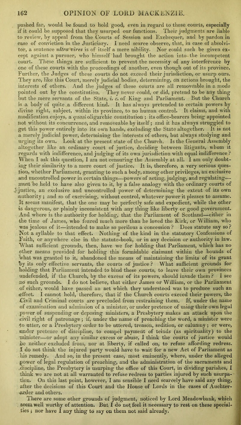 pushed far, would be found to hold good, eveu in regard to these courts, especially if it could be supposed that they usurped our functions. Their judgments are liable to review, by appeal from the Courts of Session and Exchequer, and by pardon in case of conviction in the Justiciary. I need scarce observe, that, in case of absolvi- tor, a sentence ultra vires is of itself a mere nibility. Nor could such be given ex- cept against a pursuer, who himself had brought the action into-the incompetent court. These things are sufficient to prevent the necessity of any interference by one of these courts with the proceedings of another, even though out of its province. Further, the Judges of these courts do not exceed their jurisdiction, or usurp ours. They are, like this Court, merely judicial bodies, determining, on actions brought, the interests of others. And the judges of these courts are all removeable in a mode pointed out by the constitution. They never could, or did, pretend to be any thing but the mere servants of the State, i. e. of King and Parliament. But the Church is a body of quite .a different kind. It has always pretended to certain powers by divine right, subject, within its province, to no human control. It claims, and with modification enjoys, a quasi oligarchic constitution ; its office-bearers being appointed not without its concurrence, and removeable by itself; and it has always struggled to get this power entirely into its own hands, excluding the State altogether. It is not a merely judicial power, determining the interests of others, but always studying and urging its own. Look at the present state of the Church. Is the General Assembly altogether like an ordinary court of justice, deciding between litigants, whom it regards with indifference, and judging of its own jurisdiction with equal indifference ? When I ask this question, I am not censuring the Assembly at all. I am only doubt- ing their similarity to a mere court of justice. It is, therefore, a very serious ques- tion, whether Parliament, granting to such a body, among other privileges, an exclusive and uncontrolled power in certain things—powers of acting, judging, and regulating— must be held to have also given to it, by a false analogy with the ordinary courts of 1 justice, an exclusive and uncontrolled power of determining the extent of its own -authority ; and so of exercising, without control, whatever power it pleases to assume. It seems manifest, that the one may be perfectly safe and expedient, while the other is dangerous, or plainly inconsistent with any thing like liberty or good government. And where is the authority for holding, that the Parliament of Scotland—either in the time of James, who feared much more than he loved the Kirk, or William, who was jealous of it—intended to make so perilous a concession ? Does statute say so ? Not a syllable to that effect. Nothing of the kind in the statutory Confessions of Faith, or anywhere else in the statute-book, or in any decision or authority in law. What sufficient groxmds, then, have we for holding that Parliament, which has no other means provided for holding this formidable claimant within the bounds of what was granted to it, abandoned the means of maintaining the limits of its grant by its only effective servants, the courts of justice ? What sufficient grounds tor holding that Parliament intended to bind these courts, to leave their own provinces undefended, if the Church, by the excess of its powers, should invade them ? I see no such grounds. I do not believe, that either James or William, or the Parliament of either, would have passed an act which they understood was to produce such an (effect. I cannot hold, therefore, that if the Church courts exceed their powers, the .Civil and Criminal courts are precluded from restraining them. If, under the name of examination and admission of a minister, or under pretence of using their own legal power of suspending or deposing ministers, a Presbytery makes an attack upon the ■civil right of patronage; if, under the name of preaching the word, a minister were ‘to utter, or a Presbytery order to be uttered, treason, sedition, or calumny; or were, under pretence of discipline, to compel payment of teinds (as spirituality) to the minister—or adopt any similar excess or abuse, I think the courts of justice would .be neither excluded from, nor at liberty, if called on, to refuse affording redress. I do not think the injured party would have to wait for a new Act of Parliament as Ills remedy. And so, in the present case, most eminently, where, under the alleged power of legal regulation of preaching, and the administration of the sacraments and .discipline, the Presbytery is usurping the office of this Court, in dividing parishes, I think we are not at all warranted to refuse redress to parties injured by such usurpa- tion. On this last point, however, I am sensible I need scarcely have said any thing, after the decisions of this Court and the House of Lords in the cases of Auchter- ..arder and others. There are some other grounds of judgment, noticed by Lord Meadowbauk, which seem well worthy of attention. But I do not feel it necessary to rest on these special- ties ; nor have I any thing to say on them not said already.