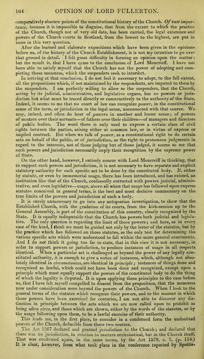 comparatively obscure points of the constitutional history of the Church. Of vast impor- tance, because it is impossible to disguise, that from the extent to which the practice of the Church, though not of very old date, has been carried, the legal existence and powers of the Church courts in Scotland, from the lowest to the highest, are put in issue in this very question. After the learned and elaborate expositions which have been given in the opinions before us, of the history of the Church Establishment, it is not my intention to go over that ground in detail. I felt great difficulty in forming an opinion upon the matter : but the result is, that I have ccme to the conclusion of Lord Moncrieff. I have not been able to satisfy myself that the Church has not the power of adopting and com- pleting those measures, which the suspenders seek to interdict. In arriving at that conclusion, I do not feel it necessary to adopt, to the full extent, all the propositions which, if not maintained by the respondents, are imputed to them by the suspenders. I am perfectly willing to allow to the suspenders, that the Church, acting by its judicial, administrative, and legislative organs, has no powers or juris- diction but what must be traced directly or constructively to the authority of the State. Indeed, it seems to me that no court of law can recognize power, in the constitutional sense of the term, or jurisdiction in the legal sense, unconnected with that source. We may, indeed, and often do hear of powers in another and looser sense; of powers of masters over their servants—of fathers over their children—of managers and directors of public bodies. The word there is only used to express a certain class of civil rights between the parties, arising either at common law, or in virtue of express or implied contract. But when we talk of power, as a constitutional right to do certain acts on behalf of the public, or of jurisdiction, as the right to pronounce judgments in regard to the interests, not of those judging but of those judged, it seems to me that such powers and jurisdiction necessarily imply their recognition by the supreme power of State. On the other hand, however, I entirely concur with Lord Moncreiff in thinking, that to support such powers and jurisdiction, it is not necessary to have separate and explicit statutory authority for each specific act to be done by the constituted body. If, either by statute, or even by immemorial usage, there has been introduced, and has existed, an institution like that of the Church, confessedly entrusted with powers judicial, adminis- trative, and even legislative—usage, above all when that usage has followed upon express statutes conceived in general terms, is the best and most decisive commentary on the true limits of the powers and jurisdiction of such a body. It is surely unnecessary to go into any antiquarian investigation, to show that the Established Church, with the gradation of its courts, from the kirk-session up to the General Assembly, is part of the constitution of this country, clearly recognized by the State. It is equally indisputable that the Church has powers both judicial and legisla- tive. The only question is regarding the limit of those powers ; and here, as in every case of the kind, I think we must be guided not only by the letter of the statutes, but by the practice which has followed on those statutes, as the only test for determining the various specific acts which were understood to fall within the more general enactments. And I do not think it going too far to state, that in this view it is not necessary, in order to support powers or jurisdiction, to produce instances of usage in all respects identical. When a particular act is challenged as beyond the power of any legally con- stituted authority, it is enough to give a series of instances, which, although not abso- lutely identical in circumstances, are identical in principle ; instances of things done and recognized as lawful, which could not have been done and recognized, except upon a principle which must equally support the powers of the constituted body to do the thing of which the legality is disputed. It is upon applying these principles to the case before us, that I have felt myself compelled to dissent from the proposition, that the measures now under consideration were beyond the powers of the Church. When I look to the general terms of the statutes which recognize their powers, and to the manner in which those powers have been exercised for centuries, I am not able to discover any dis- tinction in principle between the acts which we are now called upon to prohibit as being ultra vires, and those which are shown, either by the words of the statutes, or by the usage following upon them, to be a lawful exercise of their authority. This leads me, in the first place, to consider in a condensed form the undoubted powers of the Church, deducible from those two sources. The Act 1567 declared and granted jurisdiction to the Church; and declared that there was no jurisdiction, in relation to matters ecclesiastical, but in the Church itselt. That was confirmed again, in the same terms, by the Act 1579, c. 7, (p. 114.) It is clear, however, from what took place ia the conference reported by Spottis-