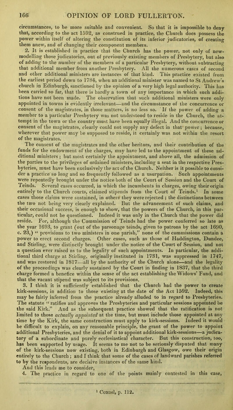 circumstances, to be more suitable and convenient. So that it is impossible to deny that, according to the act 1592, as construed in practice, the Church does possess the power within itself of altering the constitution of its inferior judicatories, of creating them anew, and of changing their component members. 2. It is established in practice that the Church has the power, not only of new- modelling those judicatories, out of previously existing members of Presbytery, but also of adding to the number of the members of a particular Presbytery, without subtracting that additional member from another Presbytery. All the numerous cases of second and other additional ministers are instances of that kind. This practice existed from the earliest period down to 1784, when an additional minister was named to St Andrew’s church in Edinburgh, sanctioned by the opinion of a very high legal authority. This has been carried so far, that there is hardly a town of any importance in which such addi- tions have not been made. The observation that such additional ministers were only appointed in towns is evidently irrelevant—and the circumstance of the concurrence or consent of the magistrates, in those matters, is no less so. If the power of adding a member to a particular Presbytery was not understood to reside in the Church, the at- tempt in the town or the country must have been equally illegal. And the concurrence or consent of the magistrates, clearly could not supply any defect in that' power ; because, wherever that power may be supposed to reside, it certainly was not within the resort of the magistrates. The consent of the magistrates and the other heritors, and their contribution of the funds for the endowment of the charges, may have led to the appointment of these ad- ditional ministers ; but most certainly the appointment, and above all, the admission of the parties to the privileges of ordained ministers, including a seat in the respective Pres- byteries, must have been exclusively the act of the Church. Neither is it possible to consi- der a practice so long and so frequently followed as a usurpation. Such appointments were repeatedly brought under the notice both of the Court of Session and the Court of Teinds. Several cases occurred, in which the incumbents in charges, owing their origin entirely to the Church courts, claimed stipends from the Court of Teinds.1 In some cases those claims were sustained, in others they were rejected ; the distinctions between the two not being very clearly explained. But the advancement of such claims, and their occasional success, is enough to show, that the powers of the Church, in this par- ticular, could not be questioned. Indeed it was only in the Church that the power did reside. For, although the Commission of Teinds had the power conferred so late as the year 1693, to grant (out of the parsonage teinds, given to patrons by the act 1690, c. 23,) “ provisions to two ministers in one parish,” none of the commissions contain a power to erect second charges. Other cases, such as those of Haddington, Dundee, and Stirling, were distinctly brought under the notice of the Court of Session, and not a question ever raised as to the legality of such appointments. In particular, the addi- tional third charge at Stirling, originally instituted in 1731, was suppressed in 1747, and was restored in 1817—all by the authority of the Church alone—and the legality of the proceedings was clearly sustained by the Court in finding in 1837, that the third charge formed a benefice within the sense of the act establishing the Widows’ Fund, and that the vacant stipend was subject to its provisions. 3. I think it is sufficiently established that the Church had the power to create kirk-sessions, in addition to those existing at the date of the Act 1592. Indeed, this may be fairly inferred from the practice already alluded to in regard to Presbyteries. The statute “ ratifies and approves the Presbyteries and particular sessions appointed be the said Kirk.” And as the subsequent practice showed that the ratification is not limited to those actually appointed at the time, but must include those appointed at any time by the Kirk, the same construction must apply to kirk-sessions. Indeed it would be difficult to explain, on any reasonable principle, the grant of the power to appoint additional Presbyteries, and the denial of it to appoint additional kirk-sessions—a judica- tory of a subordinate and purely ecclesiastical character. But this construction, too, has been supported by usage. It seems to me not to be seriously disputed that many of the kirk-sessions now existing, both in Edinburgh and Glasgow, owe their origin entirely to the Church ; and I think that some of the cases of landward parishes referred to by the respondents, are decisive instances of the same kind. And this leads me to consider, 4. The practice in regard to one of the points mainly contested in this case, 1 Connel, p. 112.